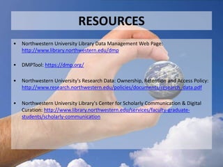 RESOURCES
• Northwestern University Library Data Management Web Page:
http://www.library.northwestern.edu/dmp
• DMPTool: https://dmp.org/
• Northwestern University's Research Data: Ownership, Retention and Access Policy:
http://www.research.northwestern.edu/policies/documents/research_data.pdf
• Northwestern University Library's Center for Scholarly Communication & Digital
Curation: http://www.library.northwestern.edu/services/faculty-graduate-
students/scholarly-communication
 