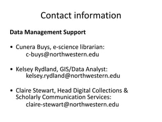 Contact information
Data Management Support
• Cunera Buys, e-science librarian:
c-buys@northwestern.edu
• Kelsey Rydland, GIS/Data Analyst:
kelsey.rydland@northwestern.edu
• Claire Stewart, Head Digital Collections &
Scholarly Communication Services:
claire-stewart@northwestern.edu
 