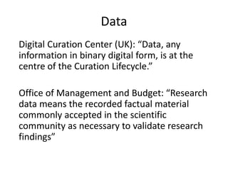 Data
Digital Curation Center (UK): “Data, any
information in binary digital form, is at the
centre of the Curation Lifecycle.”
Office of Management and Budget: “Research
data means the recorded factual material
commonly accepted in the scientific
community as necessary to validate research
findings”
 
