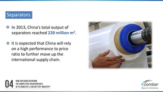 Separators 
In 2013, China’s total output of 
separators reached 220 million m2. 
It is expected that China will rely 
on a high performance to price 
ratio to further move up the 
international supply chain. 
 
