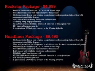 Headliner Package - $9,495 Write and record your own original song at renowned recording studio with world famous engineer Eddie Kramer  Meet and jam with a Rock Superstar in addition to our Rockstar counselors and guests  Perform live at the Whisky A Go Go on the Sunset Strip  Attend masterclasses with world renowned musicians Daily meals with celebrity musicians and campers  Celebrity swag bag upon arrival  All instruments and backline provided. Use ours or bring your own!  10+ hours of jamming per day  A professional DVD of your concert at the Whisky A Go Go  Rockstar Package - $4,999 Perform live at the Whisky A Go Go on the Sunset Strip  Attend masterclasses with world renowned musicians  Write and record your own original song at renowned recording studio with world famous engineer Eddie Kramer  Daily meals with celebrity musicians and campers  Celebrity swag bag upon arrival  All instruments and backline provided. Use ours or bring your own!  10+ hours of jamming per day  A professional DVD of your concert at the Whisky A Go Go  