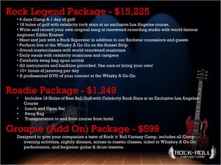 Rock Legend Package - $15,225 9 days Camp & 1 day of golf  18 holes of golf with celebrity rock stars at an exclusive Los Angeles course. Write and record your own original song at renowned recording studio with world famous engineer Eddie Kramer  Meet and jam with a Rock Superstar in addition to our Rockstar counselors and guests  Perform live at the Whisky A Go Go on the Sunset Strip  Attend masterclasses with world renowned musicians Daily meals with celebrity musicians and campers  Celebrity swag bag upon arrival  All instruments and backline provided. Use ours or bring your own!  10+ hours of jamming per day  A professional DVD of your concert at the Whisky A Go Go  Roadie Package - $1,249 Includes 18 Holes of Best Ball Golf with Celebrity Rock Stars at an Exclusive Los Angeles Course  Lunch and Open Bar  Swag Bag  Transportation to and from course from hotel  Groupie (Add On) Package - $599 Designed to give your companion a taste of Rock 'n' Roll Fantasy Camp, includes all Camp evening activities, nightly dinners, access to master classes, ticket to Whiskey A Go Go performance, and beginner guitar & drum lessons. 