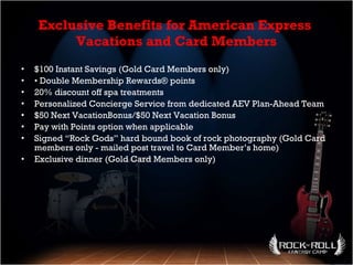 Exclusive Benefits for American Express  Vacations and Card Members $100 Instant Savings (Gold Card Members only) •  Double Membership Rewards® points 20% discount off spa treatments Personalized Concierge Service from dedicated AEV Plan-Ahead Team $50 Next VacationBonus/$50 Next Vacation Bonus Pay with Points option when applicable Signed “Rock Gods” hard bound book of rock photography (Gold Card members only - mailed post travel to Card Member’s home) Exclusive dinner (Gold Card Members only) 