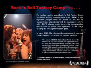 Paul Stanley performs on stage with Campers For the last twelve  years Rock ‘n’ Roll Fantasy Camp has been making dreams come true.  RRFC brings together people from all walks of life for an unforgettable experience with the masters of rock ‘n’ roll.  RRFC allows music lovers the unforgettable opportunity to move from spectator to the stage sharing the limelight with rock gods.  In early 2010, Mark Burnett Productions will produce a reality series that will air on a major network .  -  Francesca Bonavita, Executive Vice President American Express Vacations Rock ‘n Roll Fantasy Camp ™  is . . . “ You nailed it! I DID feel like a Rock N Roll star by the time the last day came around. The experience itself is AWESOME! Everyone I spoke to in LA at the Camp had a fantastic time. Everyone I speak to about it back home in NY is insanely jealous of me. The value one receives from your program is on many levels. The Camp stimulated my creative juices, and I can't wait to see all the videos and photos and DVD!” 