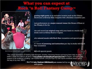 Brett Michaels answers questions with Campers Opening night party  at an exclusive location such as.the Gibson Showroom in Beverly Hills complete with a Rockstar counselor jam.  Final performance at a  major concert venue  like House of Blues or the Whisky A Go Go Write and record  an original song  with your band at a world class studio such as Abbey Road or Capitol.  Daily  catered meals with Rock Star  counselors and special guests. 10 + hours  of jamming and instruction  per day in studio with Rock Star counselors Q&A  with special guests Many  photo  and  autograph  opportunities. Daily  master classes  and  jam rooms  led by our Rock Star counselors and guests. What you can expect at  Rock ‘n Roll Fantasy Camp ™   “ The unique experience of meeting total strangers, bonding, becoming friends and having them help me play better is what your camp is all about. Being on stage, playing with a legend like Todd Rundgren, and having the support of the audience is thrilling. I am hooked forever, and just hope my CBS Sports schedule doesn't get in the way of my next  RRFC.”  -  Bob Fishman, Producer CBS Sports 