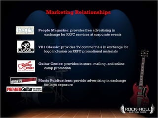 People Magazine : provides free advertising in exchange for RRFC services at corporate events VH1 Classic : provides TV commercials in exchange for logo inclusion on RRFC promotional materials Guitar Center:  provides in store, mailing, and online camp promotion Music Publications : provide advertising in exchange for logo exposure Marketing Relationships 