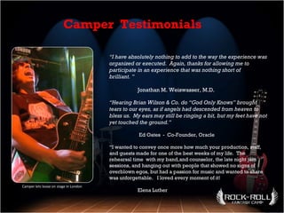 Camper lets loose on stage in London “ I have absolutely nothing to add to the way the experience was organized or executed.  Again, thanks for allowing me to participate in an experience that was nothing short of brilliant. ” Jonathan M. Weiswasser, M.D. “ Hearing Brian Wilson & Co. do “God Only Knows” brought  tears to our eyes, as if angels had descended from heaven to bless us.  My ears may still be ringing a bit, but my feet have not yet touched the ground.”   Ed Oates  -  Co-Founder, Oracle “ I wanted to convey once more how much your production, staff, and guests made for one of the best weeks of my life.  The rehearsal time  with my band,and counselor, the late night jam sessions, and hanging out with people that showed no signs of overblown egos, but had a passion for music and wanted to share was unforgettable.  I loved every moment of it! Elena Luther Camper  Testimonials 