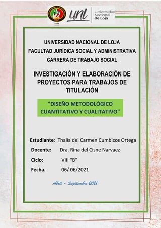 UNIVERSIDAD NACIONAL DE LOJA
FACULTAD JURÍDICA SOCIAL Y ADMINISTRATIVA
CARRERA DE TRABAJO SOCIAL
INVESTIGACIÓN Y ELABORACIÓN DE
PROYECTOS PARA TRABAJOS DE
TITULACIÓN
Estudiante: Thalía del Carmen Cumbicos Ortega
Docente: Dra. Rina del Cisne Narvaez
Ciclo: VIII “B”
Fecha. 06/ 06/2021
"DISEÑO METODOLÓGICO
CUANTITATIVO Y CUALITATIVO"
Abril - Septiembre 2021
 
