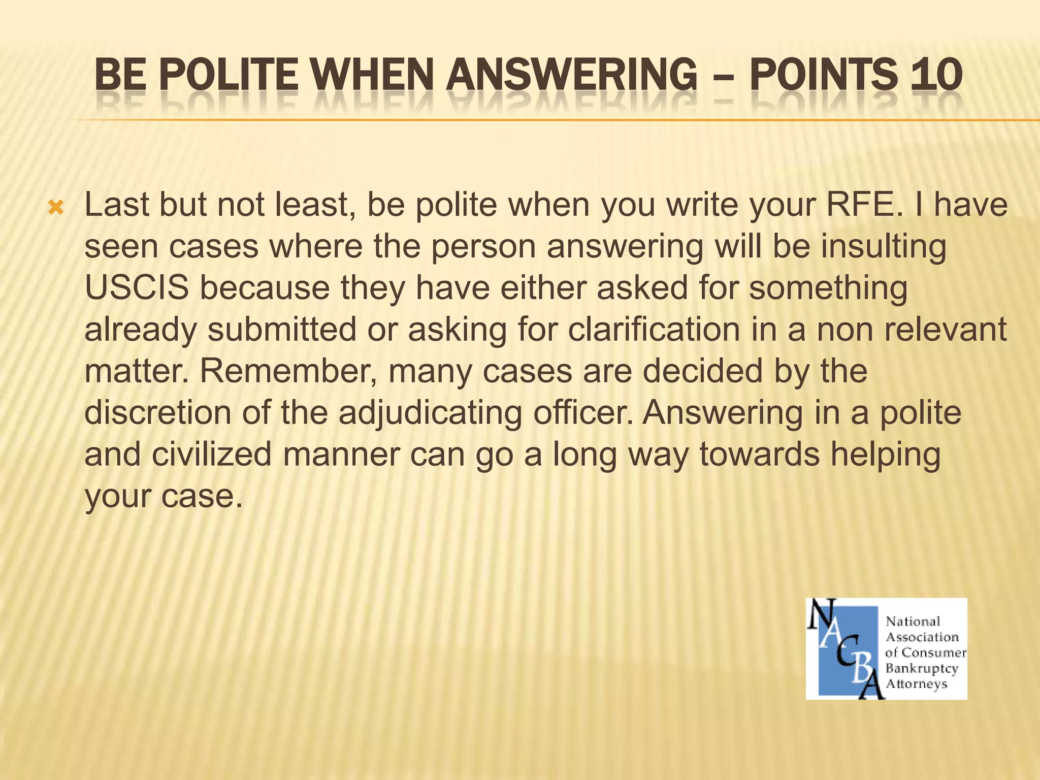 Be polite when answering – points 10Last but not least, be polite when you write your RFE. I have seen cases where the person answering will be insulting USCIS because they have either asked for something already submitted or asking for clarification in a non relevant matter. Remember, many cases are decided by the discretion of the adjudicating officer. Answering in a polite and civilized manner can go a long way towards helping your case. 
