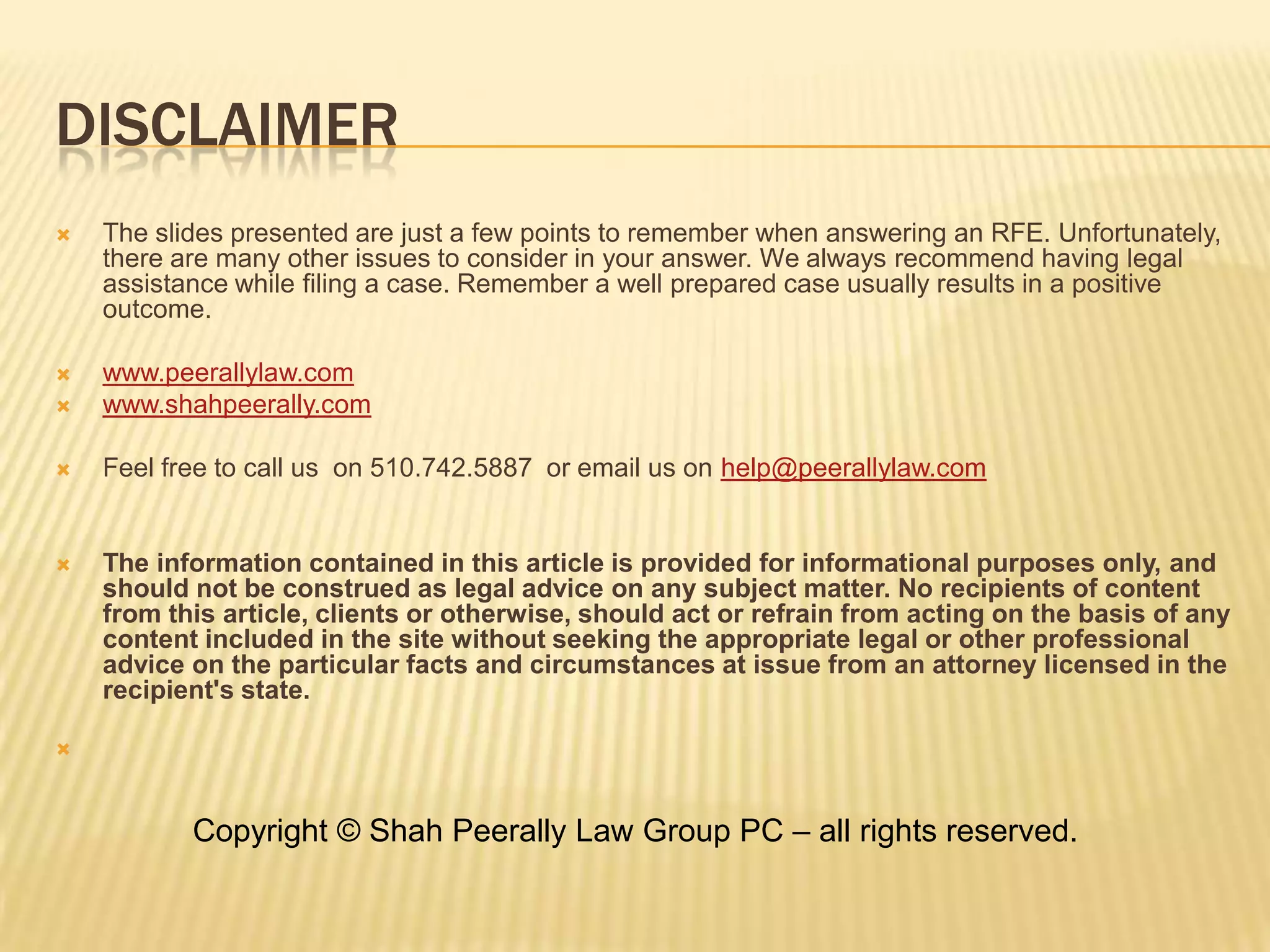 DisclaimerThe slides presented are just a few points to remember when answering an RFE. Unfortunately, there are many other issues to consider in your answer. We always recommend having legal assistance while filing a case. Remember a well prepared case usually results in a positive outcome. www.peerallylaw.comwww.shahpeerally.comFeel free to call us  on 510.742.5887  or email us on help@peerallylaw.comThe information contained in this article is provided for informational purposes only, and should not be construed as legal advice on any subject matter. No recipients of content from this article, clients or otherwise, should act or refrain from acting on the basis of any content included in the site without seeking the appropriate legal or other professional advice on the particular facts and circumstances at issue from an attorney licensed in the recipient's state.     Copyright © Shah Peerally Law Group PC – all rights reserved.