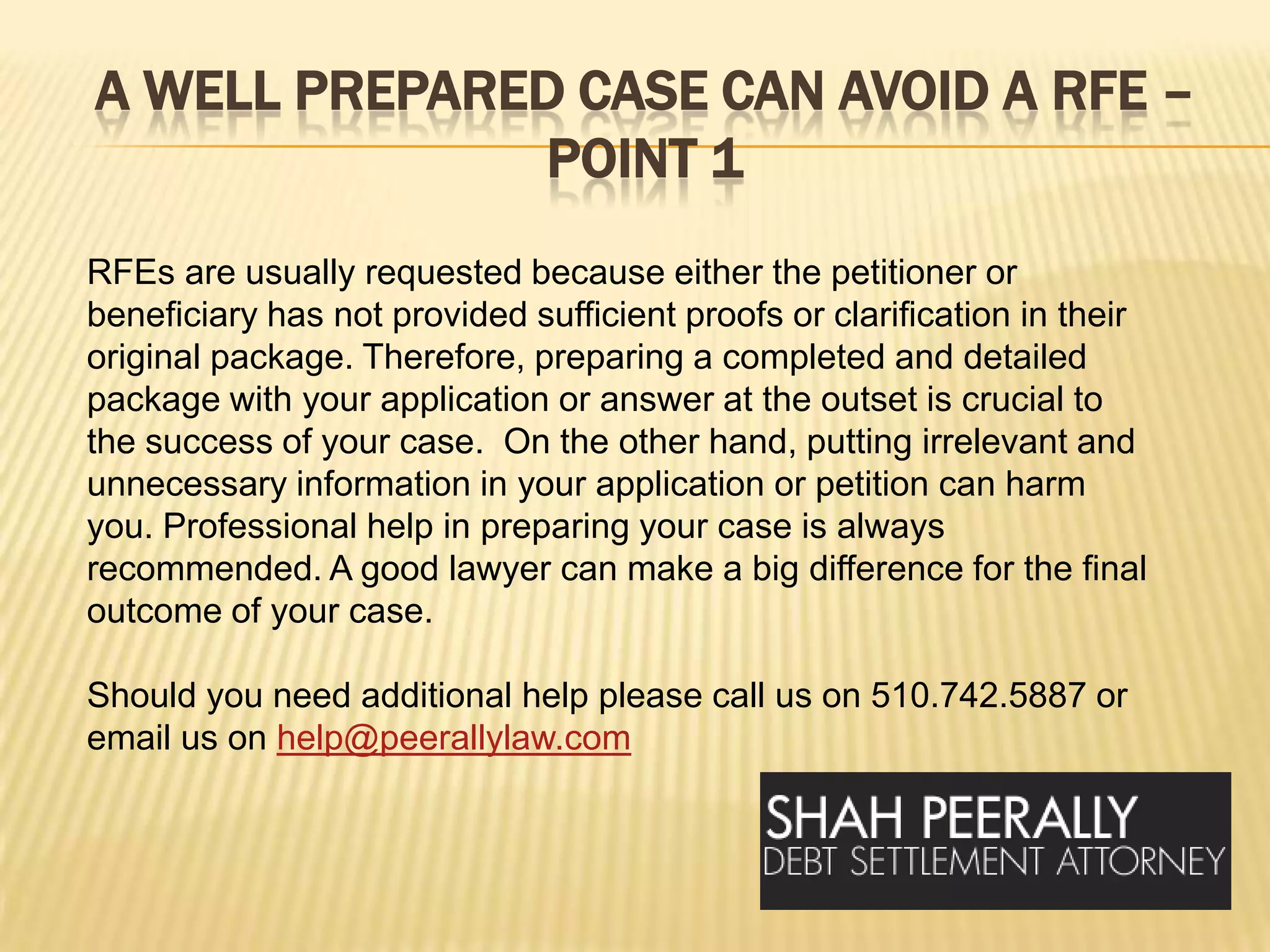 A well prepared case can avoid a RFE – point 1RFEs are usually requested because either the petitioner or beneficiary has not provided sufficient proofs or clarification in their original package. Therefore, preparing a completed and detailed package with your application or answer at the outset is crucial to the success of your case.  On the other hand, putting irrelevant and unnecessary information in your application or petition can harm you. Professional help in preparing your case is always recommended. A good lawyer can make a big difference for the final outcome of your case.Should you need additional help please call us on 510.742.5887 or email us on help@peerallylaw.com