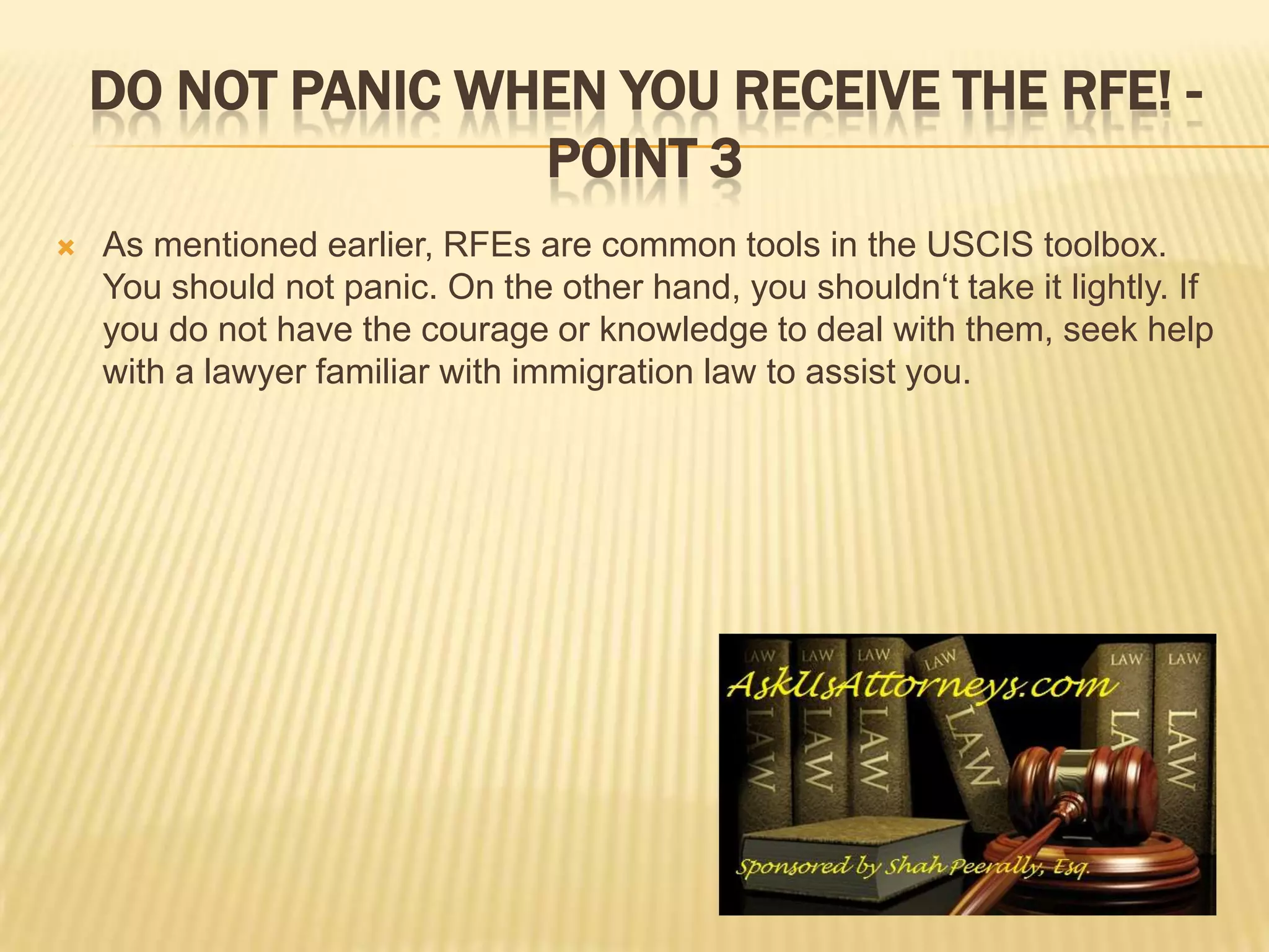 Do not panic when you receive the RFE! -Point 3As mentioned earlier, RFEs are common tools in the USCIS toolbox. You should not panic. On the other hand, you shouldn‘t take it lightly. If you do not have the courage or knowledge to deal with them, seek help with a lawyer familiar with immigration law to assist you. 