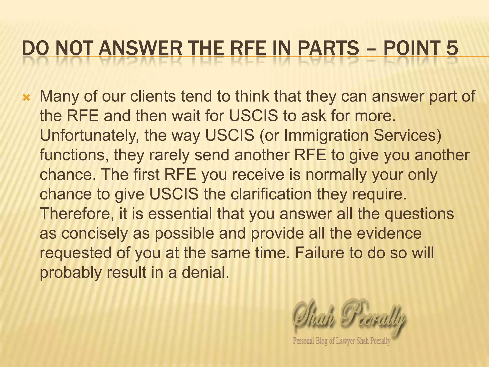 Do not answer the rfe in parts – point 5Many of our clients tend to think that they can answer part of the RFE and then wait for USCIS to ask for more. Unfortunately, the way USCIS (or Immigration Services) functions, they rarely send another RFE to give you another chance. The first RFE you receive is normally your only chance to give USCIS the clarification they require. Therefore, it is essential that you answer all the questions as concisely as possible and provide all the evidence requested of you at the same time. Failure to do so will probably result in a denial. 