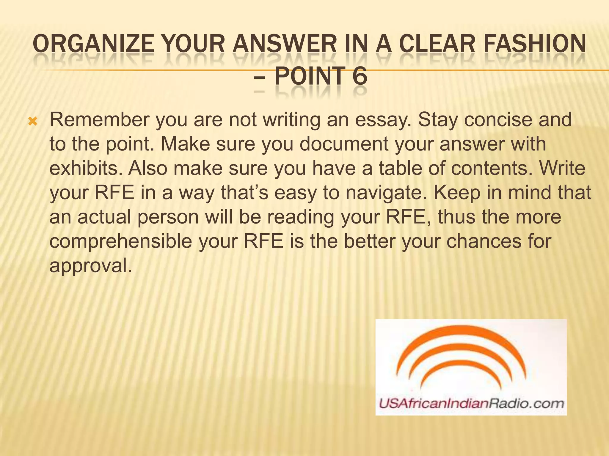 Organize your answer in a clear fashion – point 6Remember you are not writing an essay. Stay concise and to the point. Make sure you document your answer with exhibits. Also make sure you have a table of contents. Write your RFE in a way that’s easy to navigate. Keep in mind that an actual person will be reading your RFE, thus the more comprehensible your RFE is the better your chances for approval.