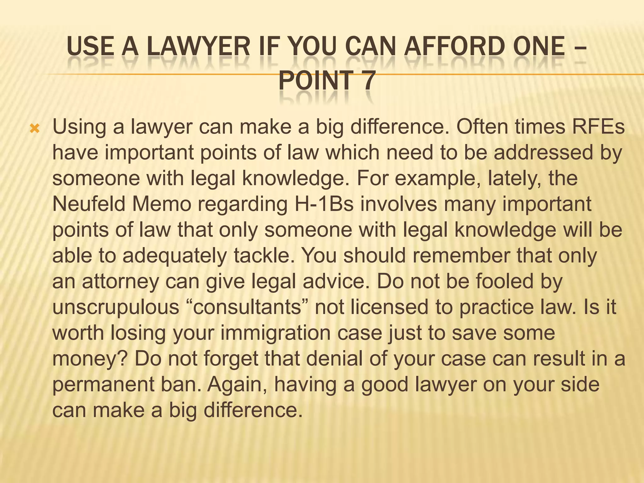 Use a lawyer if you can afford one – point 7Using a lawyer can make a big difference. Often times RFEs have important points of law which need to be addressed by someone with legal knowledge. For example, lately, the Neufeld Memo regarding H-1Bs involves many important points of law that only someone with legal knowledge will be able to adequately tackle. You should remember that only an attorney can give legal advice. Do not be fooled by unscrupulous “consultants” not licensed to practice law. Is it worth losing your immigration case just to save some money? Do not forget that denial of your case can result in a permanent ban. Again, having a good lawyer on your side can make a big difference. 