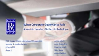 When Corporate Governance Fails
A look into decades of bribery by Rolls-Royce
ESCP Europe: MBA in International Management
Semester 2: London Campus
Ethics & CSR
Group 2
Amina Ndichi
Anna Kouzovleva
Maurizio Fanelli
Nitin Gupta
Oliver Madden
 