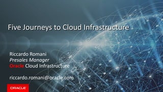 Five Journeys to Cloud Infrastructure
Riccardo Romani
Presales Manager
Oracle Cloud Infrastructure
riccardo.romani@oracle.com
 