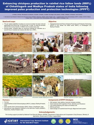 Enhancing chickpea production in rainfed rice fallow lands (RRFL)
of Chhattisgarh and Madhya Pradesh states of India following
improved pulse production and protection technologies (IPPPT)
S Pande1
, SK Rao2
, RN Sharma3
, M Sharma1
, R Ghosh1
, R Reddy1
, D Kathal2
, SK Singh2
, MG Usmani2
, A Patel2
, S Mishra3
, A Pachauri3
, and S Varma3
Need and scope:
·	 The per capita availability of pulses as a source of protein has been reduced
significantly from 60 gm day-1
to 32.6 gm day-1
in India. To meet the domestic
demand the country imports 1.5 Million tons of pulses every year
·	 Among pulses, chickpea offers an enormous potential for cultivation as a
second crop on residual soil moisture left after rice in RRFL .
1. International Crops Research Institute for the Semi-Arid Tropics (ICRISAT), Patancheru, 502324, Andhra Pradesh, India, 2. Jawaharlal Nehru Krishi Vishwavidyalaya (JNKVV), Jabalpur, 482 004, Madhya
Pradesh, India, 3. Indira Gandhi Krishi Vishwavidyalaya (IGKV), Raipur, 492006, Chhattisgarh, India
Selection of sites: rainfed rice fallow lands. Selection of partners: farmers’ orientation. Hands on training: seed conditioning.
Objective:
·	 Harnessing Improved Pulse (chickpea) Production and Protection Technology
(IPPPT) in the rainfed rice fallow lands (RRFL) of Chhattisgarh and
Madhya Pradesh.
Mechanization: better crop establishment. Partnership: crop monitoring and sharing IPPPT. Farmers’ participatory varietal selection (PVS).
Constraints: emerging diseases and pests. End product: double cropping and income. Outcome: expansion of IPPPT 2008-11.
Partners:
·	 Farmers
·	 JawaharlalNehruKrishiVishwavidyalaya(JNKVV),Jabalpur,MadhyaPradesh,
India
·	 Indira Gandhi Krishi Vishwavidyalaya (IGKV), Raipur, Chhattisgarh, India
·	 International Crops Research Institute for the Semi-Arid Tropics (ICRISAT),
Patancheru, Andhra Pradesh, India.
Components of IPPPT-Chickpea:
·	 Wilt resistant, high yielding, improved chickpea varieties
·	 Seed treatment with fungicides (Thiram, Bavistin) and Rhizobium
·	 Line sowing following zero seed-cum-fertilizer drill
·	 IPM for pod borer
·	 Seed storage at household level through village level seed system.
IMODInclusive Market
Oriented Development
Innovate •  Grow •  Prosper • 
Dry root rot Collar rot Pod borer
Acknowledgements:
The funding support provided by National Food Security Mission (NFSM), Department of Agriculture and Cooperation (Crop Division), Ministry of
Agriculture, Government of India, is appreciated.
Infected field
6-2011
 