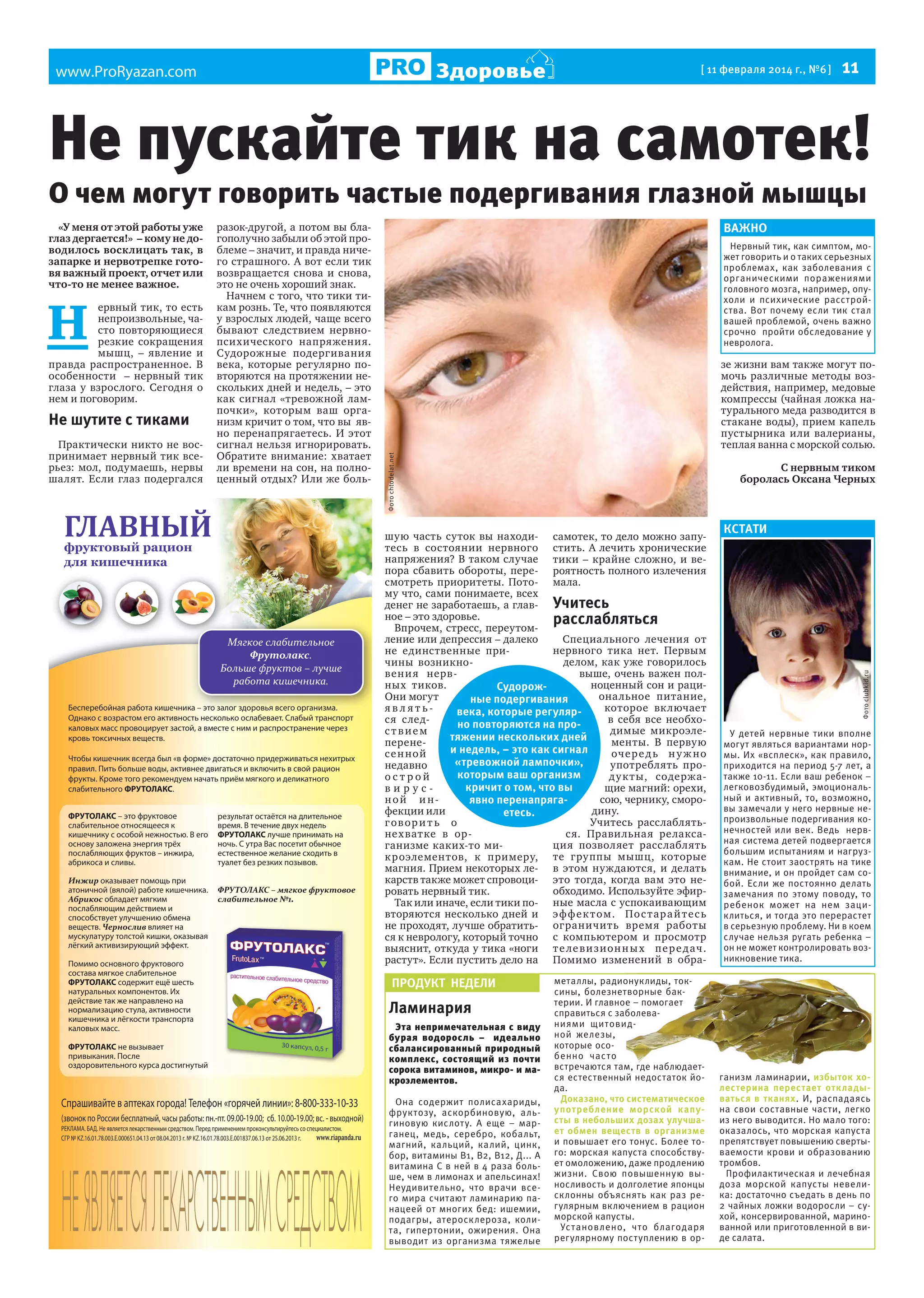 Здоровье

www.ProRyazan.com

[ 11 февраля 2014 г., №6 ]

11

Не пускайте тик на самотек!
О чем могут говорить частые подергивания глазной мышцы

Не шутите с тиками
Практически никто не воспринимает нервный тик всерьез: мол, подумаешь, нервы
шалят. Если глаз подергался

ГЛАВНЫЙ
а

а

М
Б

а

Ф
а

а

а

.
–

а.

Бесперебойная работа кишечника – это залог здоровья всего организма.
Однако с возрастом его активность несколько ослабевает. Слабый транспорт
каловых масс провоцирует застой, а вместе с ним и распространение через
кровь токсичных веществ.
Чтобы кишечник всегда был «в форме» достаточно придерживаться нехитрых
правил. Пить больше воды, активнее двигаться и включить в свой рацион
фрукты. Кроме того рекомендуем начать приём мягкого и деликатного
слабительного ФРУТОЛАКС.
ФРУТОЛАКС – это фруктовое
слабительное относящееся к
кишечнику с особой нежностью. В его
основу заложена энергия трёх
послабляющих фруктов – инжира,
абрикоса и сливы.
И
оказывает помощь при
атоничной (вялой) работе кишечника.
А
обладает мягким
послабляющим действием и
способствует улучшению обмена
веществ. Ч
влияет на
мускулатуру толстой кишки, оказывая
лёгкий активизирующий эффект.
Помимо основного фруктового
состава мягкое слабительное
ФРУТОЛАКС содержит ещё шесть
натуральных компонентов. Их
действие так же направлено на
нормализацию стула, активности
кишечника и лёгкости транспорта
каловых масс.
ФРУТОЛАКС не вызывает
привыкания. После
оздоровительного курса достигнутый

результат остаётся на длительное
время. В течение двух недель
ФРУТОЛАКС лучше принимать на
ночь. С утра Вас посетит обычное
естественное желание сходить в
туалет без резких позывов.
ФРУТОЛАКС –
а

1.

ВАЖНО
Нервный тик, как симптом, может говорить и о таких серьезных
проблемах, как заболевания с
органическими поражениями
головного мозга, например, опухоли и психические расстройства.  Вот почему если тик стал
вашей проблемой, очень важно
срочно пройти обследование у
невролога.

зе жизни вам также могут помочь различные методы воздействия, например, медовые
компрессы (чайная ложка натурального меда разводится в
стакане воды), прием капель
пустырника или валерианы,
теплая ванна с морской солью.
С нервным тиком
боролась Оксана Черных

КСТАТИ

шую часть суток вы находи- самотек, то дело можно запутесь в состоянии нервного стить. А лечить хронические
напряжения? В таком случае тики – крайне сложно, и вепора сбавить обороты, пере- роятность полного излечения
смотреть приоритеты. Пото- мала.
му что, сами понимаете, всех
денег не заработаешь, а глав- Учитесь
ное – это здоровье.
расслабляться
Впрочем, стресс, переутомСпециального лечения от
ление или депрессия – далеко
нервного тика нет. Первым
не единственные приделом, как уже говорилось
чины возникновыше, очень важен полвени я нервноценный сон и рациных тиков.
Судорожона льное питание,
Они могут
ные подергивания
которое вк лючает
являтьвека, которые регулярв себя все необхося следно повторяются на продимые микроэлествием
тяжении нескольких дней
менты. В первую
перенеи недель, – это как сигнал
оче р е д ь н у ж но
с е н ной
«тревожной лампочки»,
употреблять пронедавно
которым ваш организм
д у к т ы, содержаострой
кричит о том, что вы
щие магний: орехи,
вируссою, чернику, смороной инявно перенапрягадину.
фекции или
етесь.
Учитесь расслаблятьговори т ь о
ся. Правильная релаксанех ватке в орция позволяет расслаблять
ганизме каких-то мик роэлементов, к примеру, те группы мышц, которые
магния. Прием некоторых ле- в этом нуждаются, и делать
карств также может спровоци- это тогда, когда вам это необходимо. Используйте эфирровать нервный тик.
Так или иначе, если тики по- ные масла с успокаивающим
вторяются несколько дней и э ф ф е к т ом. По с т ар а й т е с ь
не проходят, лучше обратить- ограничить время работы
ся к неврологу, который точно с компьютером и просмотр
выяснит, откуда у тика «ноги т е ле в и з ион н ы х пе р е д ач.
растут». Если пустить дело на Помимо изменений в обра-

У детей нервные тики вполне
могут являться вариантами нормы. Их «всплеск», как правило,
приходится на период 5-7 лет, а
также 10-11. Если ваш ребенок –
легковозбудимый, эмоциональный и активный, то, возможно,
вы замечали у него нервные непроизвольные подергивания конечностей или век. Ведь нервная система детей подвергается
большим испытаниям и нагрузкам. Не стоит заострять на тике
внимание, и он пройдет сам собой. Если же постоянно делать
замечания по этому поводу, то
ребенок может на нем зациклиться, и тогда это перерастет
в серьезную проблему. Ни в коем
случае нельзя ругать ребенка –
он не может контролировать возникновение тика.

металлы, радионуклиды, токсины, болезнетворные бактерии. И главное – помогает
справиться с заболеваниями щитовидной железы,
которые особенно час то
встречаются там, где наблюдается естественный недостаток йода.
Доказано, что систематическое
употребление морской капусты в небольших дозах улучшает обмен веществ в организме
и повышает его тонус. Более того: морская капуста способствует омоложению, даже продлению
жизни. Свою повышенную выносливость и долголетие японцы
склонны объяснять как раз регулярным включением в рацион
морской капусты.
Ус тановлено, что благодаря
регулярному поступлению в ор-

ганизм ламинарии, избыток холестерина перестает откладываться в тканях. И, распадаясь
на свои составные части, легко
из него выводится. Но мало того:
оказалось, что морская капуста
препятствует повышению свертываемости крови и образованию
тромбов.
Профилактическая и лечебная
доза морской капусты невелика: достаточно съедать в день по
2 чайных ложки водоросли – сухой, консервированной, маринованной или приготовленной в виде салата.

ПРОДУКТ НЕДЕЛИ

Ламинария
Эта непримечательная с виду
бурая водоросль – идеально
сбалансированный природный
комплекс, состоящий из почти
сорока витаминов, микро- и макроэлементов.
Она содержит полисахариды,
фрук тозу, аскорбиновую, альгиновую кислоту. А еще – марганец, медь, серебро, кобальт,
магний, кальций, калий, цинк,
бор, витамины В1, В2, В12, Д... А
витамина С в ней в 4 раза больше, чем в лимонах и апельсинах!
Неудивительно, что врачи всего мира считают ламинарию панацеей от многих бед: ишемии,
подагры, атеросклероза, колита, гипертонии, ожирения. Она
выводит из организма тяжелые

Фото clubkid.ru

Н

ервный тик, то есть
непроизвольные, часто повторяющиеся
резкие сокращения
мышц, – явление и
правда распространенное. В
особенности – нервный тик
глаза у взрослого. Сегодня о
нем и поговорим.

разок-другой, а потом вы благополучно забыли об этой проблеме – значит, и правда ничего страшного. А вот если тик
возвращается снова и снова,
это не очень хороший знак.
Начнем с того, что тики тикам рознь. Те, что появляются
у взрослых людей, чаще всего
бывают следствием нервнопсихического напряжения.
Судорожные подергивания
века, которые регулярно повторяются на протяжении нескольких дней и недель, – это
как сигнал «тревожной лампочки», которым ваш организм кричит о том, что вы явно перенапрягаетесь. И этот
сигнал нельзя игнорировать.
Обратите внимание: хватает
ли времени на сон, на полноценный отдых? Или же боль-

Фото chtodelat.net

«У меня от этой работы уже
глаз дергается!» – кому не доводилось восклицать так, в
запарке и нервотрепке готовя важный проект, отчет или
что-то не менее важное.

 