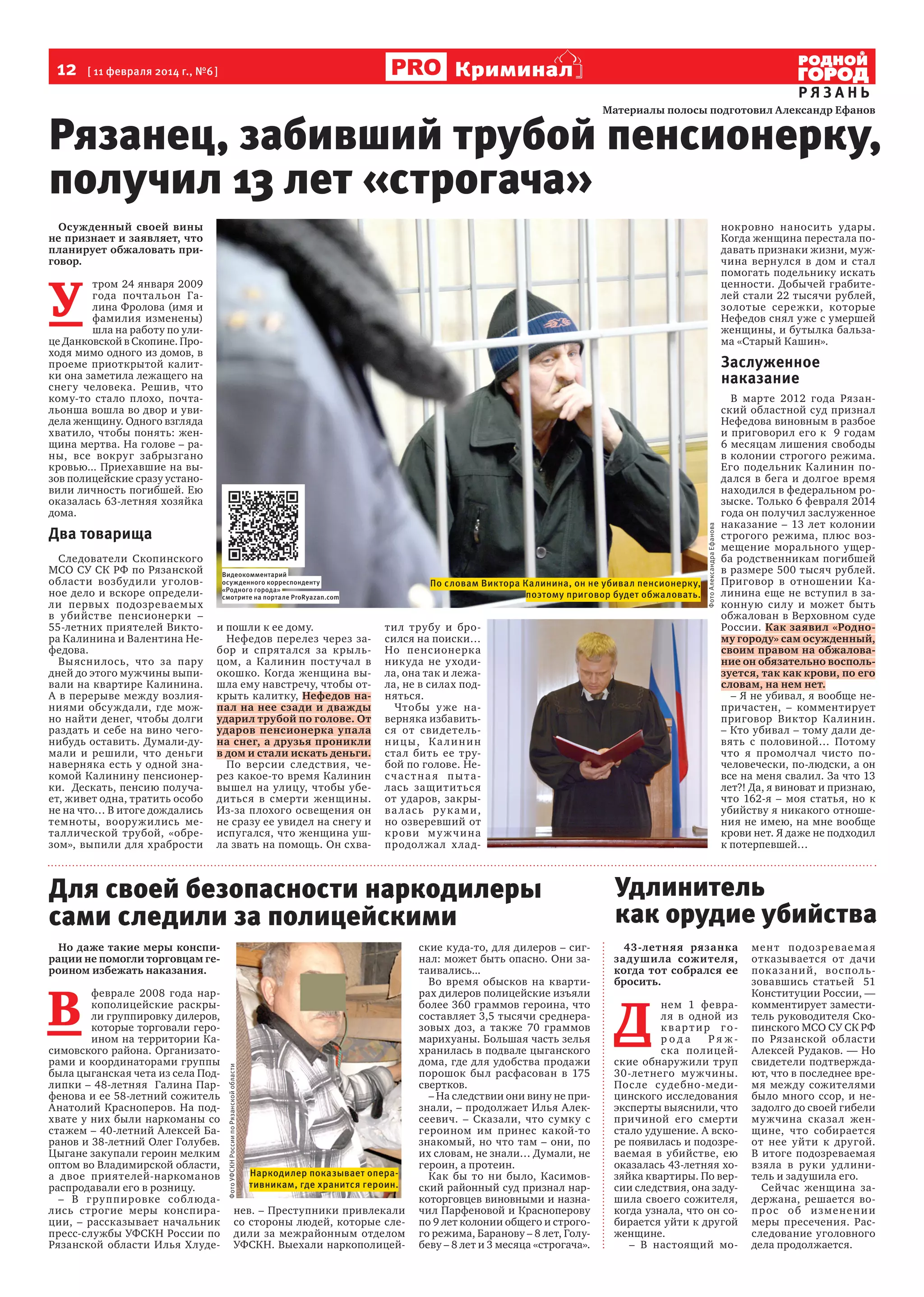 12  [ 11 февраля 2014 г., №6 ]

Криминал

РЯЗАНЬ

Рязанец, забивший трубой пенсионерку,
получил 13 лет «строгача»
нокровно наносить удары.
Когда женщина перестала подавать признаки жизни, мужчина вернулся в дом и стал
помогать подельнику искать
ценности. Добычей грабителей стали 22 тысячи рублей,
золотые сережки, которые
Нефедов снял уже с умершей
женщины, и бутылка бальзама «Старый Кашин».

Осужденный своей вины
не признает и заявляет, что
планирует обжаловать приговор.

У 

тром 24 января 2009
года почта льон Галина Фролова (имя и
фамилия изменены)
шла на работу по улице Данковской в Скопине. Проходя мимо одного из домов, в
проеме приоткрытой калитки она заметила лежащего на
снегу человека. Решив, что
кому-то стало плохо, почтальонша вошла во двор и увидела женщину. Одного взгляда
хватило, чтобы понять: женщина мертва. На голове – раны, все вокруг забрызгано
кровью... Приехавшие на вызов полицейские сразу установили личность погибшей. Ею
оказалась 63-летняя хозяйка
дома.

Два товарища
Следователи Скопинского
МСО СУ СК РФ по Рязанской
области возбуди ли уголовное дело и вскоре определили первых подозреваемых
в убийстве пенсионерки –
55-летних приятелей Виктора Калинина и Валентина Нефедова.
Вы ясни лось, что за пару
дней до этого мужчины выпивали на квартире Калинина.
А в перерыве между возлияниями обсуждали, где можно найти денег, чтобы долги
раздать и себе на вино чегонибудь оставить. Думали-думали и решили, что деньги
наверняка есть у одной знакомой Калинину пенсионерки.  Дескать, пенсию получает, живет одна, тратить особо
не на что… В итоге дождались
темноты, вооружились металлической трубой, «обрезом», выпили для храбрости

Видеокомментарий
осужденного корреспонденту
«Родного города»
смотрите на портале ProRyazan.com

и пошли к ее дому.
Нефедов перелез через забор и спрята лся за крыльцом, а Калинин постучал в
окошко. Когда женщина вышла ему навстречу, чтобы открыть калитку, Нефедов напал на нее сзади и дважды
ударил трубой по голове. От
ударов пенсионерка упала
на снег, а друзья проникли
в дом и стали искать деньги.
По версии с ледствия, через какое-то время Калинин
вышел на улицу, чтобы убедиться в смерти женщины.
Из-за плохого освещения он
не сразу ее увидел на снегу и
испугался, что женщина ушла звать на помощь. Он схва-

По словам Виктора Калинина, он не убивал пенсионерку,
поэтому приговор будет обжаловать.

тил трубу и бросился на поиски…
Но пенс ионерк а
никуда не уходила, она так и лежала, не в силах подняться.
Чтобы у же наверняка избавитьс я от сви детельн и ц ы, К а л и н и н
стал бить ее трубой по голове. Нес час т на я пы талась защититьс я
от ударов, закрыв а л ас ь р у к а м и ,
но озверевший от
к р ови м у ж ч и на
продолжа л х ла д-

Для своей безопасности наркодилеры
сами следили за полицейскими
Но даже такие меры конспирации не помогли торговцам героином избежать наказания.

Фото УФСКН России по Рязанской области

В 

феврале 2008 года наркополицейские раскрыли группировку дилеров,
которые торговали героином на территории Касимовского района. Организаторами и координаторами группы
была цыганская чета из села Подлипки – 48-летняя   Галина Парфенова и ее 58-летний сожитель
Анатолий Красноперов. На подхвате у них были наркоманы со
стажем – 40-летний Алексей Баранов и 38-летний Олег Голубев.
Цыгане закупали героин мелким
оптом во Владимирской области,
а двое приятелей-наркоманов
распродавали его в розницу.
– В г ру ппировке соблюдались строгие меры конспирации, – рассказывает начальник
пресс-службы УФСКН России по
Рязанской области Илья Хлуде-

Наркодилер показывает оперативникам, где хранится героин.

нев. – Преступники привлекали
со стороны людей, которые следили за межрайонным отделом
УФСКН. Выехали наркополицей-

ские куда-то, для дилеров – сигнал: может быть опасно. Они затаивались...
Во время обысков на квартирах дилеров полицейские изъяли
более 360 граммов героина, что
составляет 3,5 тысячи среднеразовых доз, а также 70 граммов
марихуаны. Большая часть зелья
хранилась в подвале цыганского
дома, где для удобства продажи
порошок был расфасован в 175
свертков.
– На следствии они вину не признали, – продолжает Илья Алексеевич. – Сказали, что сумку с
героином им принес какой-то
знакомый, но что там – они, по
их словам, не знали… Думали, не
героин, а протеин.
Как бы то ни было, Касимовский районный суд признал наркоторговцев виновными и назначил Парфеновой и Красноперову
по 9 лет колонии общего и строгого режима, Баранову – 8 лет, Голубеву – 8 лет и 3 месяца «строгача».

Фото Александра Ефанова

Заслуженное
наказание
В марте 2012 года Рязанский областной суд признал
Нефедова виновным в разбое
и приговорил его к   9 годам
6 месяцам лишения свободы
в колонии строгого режима.
Его подельник Калинин подался в бега и долгое время
находился в федеральном розыске. Только 6 февраля 2014
года он получил заслуженное
наказание – 13 лет колонии
строгого режима, плюс возмещение морального ущерба родственникам погибшей
в размере 500 тысяч рублей.
Приговор в отношении Калинина еще не вступил в законную силу и может быть
обжалован в Верховном суде
России. Как заявил «Родному городу» сам осужденный,
своим правом на обжалование он обязательно воспользуется, так как крови, по его
словам, на нем нет.
– Я не убивал, я вообще непричастен, – комментирует
приговор Виктор Калинин.
– Кто убивал – тому дали девять с половиной… Потому
что я промолчал чисто почеловечески, по-людски, а он
все на меня свалил. За что 13
лет?! Да, я виноват и признаю,
что 162-я – моя статья, но к
убийству я никакого отношения не имею, на мне вообще
крови нет. Я даже не подходил
к потерпевшей…

Удлинитель
как орудие убийства
43-летн яя рязанка
задушила сожителя,
когда тот собрался ее
бросить.

Д 

нем 1 февраля в одной из
к вартир города
Ря жска полицейские обнаружили труп
30-летнего му жчины.
Пос ле с удебно -ме дицинского исследования
эксперты выяснили, что
причиной его смерти
стало удушение. А вскоре появилась и подозреваемая в убийстве, ею
оказалась 43-летняя хозяйка квартиры. По версии следствия, она задушила своего сожителя,
когда узнала, что он собирается уйти к другой
женщине.
– В настоящий мо-

мен т подозреваема я
отказывается от дачи
пок а за ни й, вос пользовавшись статьей   51
Конституции России, —
комментирует заместитель руководителя Скопинского МСО СУ СК РФ
по Рязанской области
Алексей Рудаков. — Но
свидетели подтверждают, что в последнее время между сожителями
было много ссор, и незадолго до своей гибели
мужчина сказа л женщине, что собирается
от нее уйти к другой.
В итоге подозреваемая
взяла в руки удлинитель и задушила его.
Сейчас женщина задержана, решается воп р о с о б и з ме не н и и
меры пресечения. Расследование уголовного
дела продолжается.

 