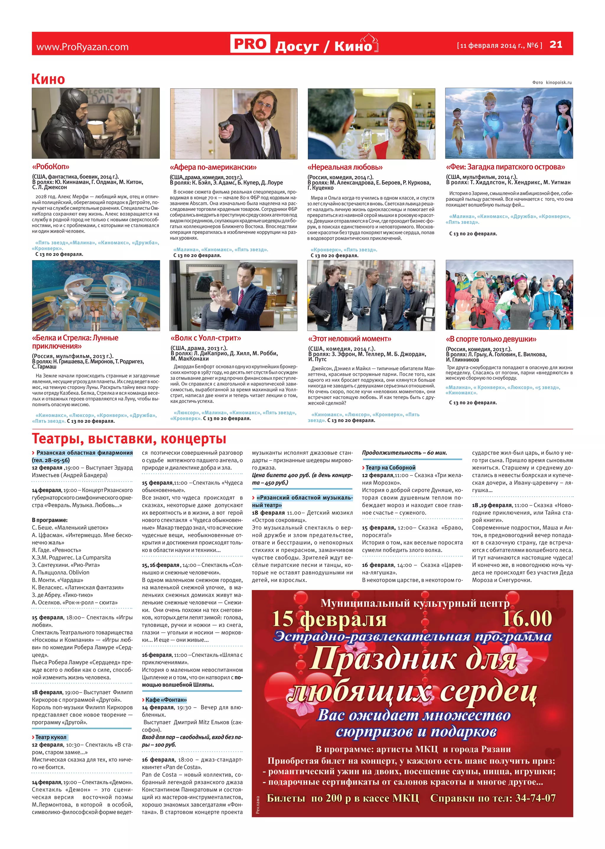 Досуг / Кино

www.ProRyazan.com

[ 11 февраля 2014 г., №6 ]

Кино

  21

Фото kinopoisk.ru

«РобоКоп»

«Афера по-американски»

«Нереальная любовь»

«Феи: Загадка пиратского острова»

(США, фантастика, боевик, 2014 г.).
В ролях: Ю. Киннаман, Г. Олдман, М. Китон,
С. Л. Джексон

(США, драма, комедия, 2013 г.).
В ролях: К. Бэйл, Э. Адамс, Б. Купер, Д. Лоуре

(Россия, комедия, 2014 г.).
В ролях: М. Александрова, Е. Бероев, Р. Куркова,
Г. Куценко

(США, мультфильм, 2014 г.).
В ролях: Т. Хиддлстон, К. Хендрикс, М. Уитман

2028 год. Алекс Мерфи — любящий муж, отец и отличный полицейский, оберегающий порядок в Детройте, получает на службе смертельные ранения. Специалисты ОмниКорпа сохраняют ему жизнь. Алекс возвращается на
службу в родной город не только с новыми сверхспособностями, но и с проблемами, с которыми не сталкивался
ни один живой человек.
«Пять звезд»,«Малина», «Киномакс», «Дружба»,
«Кронверк».
С 13 по 20 февраля.

«Белка и Стрелка: Лунные
приключения»

В основе сюжета фильма реальная спецоперация, проводимая в конце 70-х — начале 80-х ФБР под кодовым названием Abscam. Она изначально была нацелена на расследование торговли краденым товаром. Сотрудники ФБР
собирались внедрить в преступную среду своих агентов под
видом посредников, скупающих краденые шедевры для богатых коллекционеров Ближнего Востока. Впоследствии
операция превратилась в изобличение коррупции на разных уровнях.
«Малина», «Киномакс», «Пять звезд».
С 13 по 20 февраля.

Мира и Ольга когда-то учились в одном классе, и спустя
10 лет случайно встречаются вновь. Светская львица решает наладить личную жизнь одноклассницы и помогает ей
превратиться из наивной серой мышки в роковую красотку. Девушки отправляются в Сочи, где проходит бизнес-форум, в поисках единственного и неповторимого. Московские красотки без труда покоряют мужские сердца, попав
в водоворот романтических приключений.

История о Зарине, смышленой и амбициозной фее, собирающей пыльцу растений. Все начинается с того, что она
похищает волшебную пыльцу фей…
«Малина», «Киномакс», «Дружба», «Кронверк»,
«Пять звезд».
С 13 по 20 февраля.

«Кронверк», «Пять звезд».
С 13 по 20 февраля.

«Волк с Уолл-стрит»

(Россия, мультфильм, 2013 г.).
В ролях: Н. Гришаева, Е. Миронов, Т. Родригез, 	
С. Гармаш
На Земле начали происходить странные и загадочные
явления, несущие угрозу для планеты. Их след ведет в космос, на темную сторону Луны. Раскрыть тайну века поручили отряду Казбека. Белка, Стрелка и вся команда веселых и отважных героев отправляются на Луну, чтобы выполнить опасную миссию.
«Киномакс», «Люксор», «Кронверк», «Дружба»,
«Пять звезд». С 13 по 20 февраля.

«Этот неловкий момент»

(США, драма, 2013 г.).
В ролях: Л. ДиКаприо, Д. Хилл, М. Робби, 	
М. МакКонахи

«В спорте только девушки»

Джордан Белфорт основал одну из крупнейших брокерских контор в 1987 году, но десять лет спустя был осужден
за отмывание денег и ряд прочих финансовых преступлений. Он справился с алкогольной и наркотической зависимостью, выработанной за время махинаций на Уоллстрит, написал две книги и теперь читает лекции о том,
как достичь успеха.

(США, комедия, 2014 г.).
В ролях: З. Эфрон, М. Теллер, М. Б. Джордан,
И. Путс

(Россия, комедия, 2013 г.).
В ролях: Л. Грыу, А. Головин, Е. Вилкова, 		
И. Глинников

Джейсон, Дэниел и Майкл — типичные обитатели Манхеттена, красивые остроумные парни. После того, как
одного из них бросает подружка, они клянутся больше
никогда не заводить с девушками серьезных отношений.
Но очень скоро, после кучи «неловких моментов», они
встречают настоящую любовь. И как теперь быть с дружеской сделкой?

Три друга-сноубордиста попадают в опасную для жизни
переделку. Спасаясь от погони, парни «внедряются» в
женскую сборную по сноуборду.

«Люксор», «Малина», «Киномакс», «Пять звезд»,
«Кронверк». С 13 по 20 февраля.

«Киномакс», «Люксор», «Кронверк», «Пять
звезд». С 13 по 20 февраля.

«Малина», « Кронверк», «Люксор», «5 звезд»,
«Киномакс».
С 13 по 20 февраля.

Театры, выставки, концерты

14 февраля, 19:00 – Концерт Рязанского
губернаторского симфонического оркестра «Февраль. Музыка. Любовь...»
В программе:
С. Беше. «Маленький цветок»
А. Цфасман. «Интермеццо. Мне бесконечно жаль»
Я. Гаде. «Ревность»
Х.Э.М. Родригес. La Cumparsita
Э. Сантеухини. «Рио-Рита»
А. Пьяццолла. Oblivion
В. Монти. «Чардаш»
К. Веласкес. «Латинская фантазия»
З. де Абреу. «Тико-тико»
А. Оселков. «Рок-н-ролл – сюита»
15 февраля, 18:00– Спектакль «Игры
любви».
Спектакль Театрального товарищества
«Носковы и Компания» — «Игры любви» по комедии Робера Ламуре «Сердцеед».
Пьеса Робера Ламуре «Сердцеед» прежде всего о любви как о силе, способной изменить жизнь человека.
18 февраля, 19:00– Выступает Филипп
Киркоров с программой «Другой».
Король поп-музыки Филипп Киркоров
представляет свое новое творение —
программу «Другой».
> Театр кукол
12 февраля, 10:30– Спектакль «В старом, старом замке...»
Мистическая сказка для тех, кто ничего не боится.
14 февраля, 19:00 – Спектакль «Демон».
Спектакль «Демон» – это сценическая версия восточной поэмы
М.Лермонтова, в которой в особой,
символико-философской форме ведет-

ся поэтически совершенный разговор
о судьбе мятежного падшего ангела, о
природе и диалектике добра и зла.
15 февраля,11:00 –Спектакль «Чудеса
обыкновенные».
Все знают, что чудеса происходят в
сказках, некоторые даже допускают
их вероятность и в жизни, а вот герой
нового спектакля « Чудеса обыкновенные» Макар твердо знал, что всяческие
чудесные вещи, необыкновенные открытия и достижения происходят только в области науки и техники...
15, 16 февраля , 14:00 – Спектакль «Солнышко и снежные человечки».
В одном маленьком снежном городке,
на маленькой снежной улочке, в маленьких снежных домиках живут маленькие снежные человечки — Снежики. Они очень похожи на тех снеговиков, которых дети лепят зимой: голова,
туловище, ручки и ножки — из снега,
глазки — угольки и носики — морковки... И еще — они живые...

музыканты исполнят джазовые стандарты – признанные шедевры мирового джаза.
Цена билета 400 руб. (в день концерта – 450 руб.)
> «Рязанский областной музыкальный театр»
18 февраля 11.00– Детский мюзикл
«Остров сокровищ».
Это музыкальный спектакль о верной дружбе и злом предательстве,
отваге и бесстрашии, о непокорных
стихиях и прекрасном, заманчивом
чувстве свободы. Зрителей ждут весёлые пиратские песни и танцы, которые не оставят равнодушными ни
детей, ни взрослых.

16 февраля, 11:00 –Спектакль «Шляпа с
приключениями».
История о маленьком невоспитанном
Цыпленке и о том, что он натворил с помощью волшебной Шляпы.
> Кафе «Фонтан»
14 февраля, 19:30 – Вечер для влюбленных.
Выступает Дмитрий Mitz Ельков (саксофон).
Вход для пар – свободный, вход без пары – 100 руб.
16 февраля, 18:00 – джаз-стандартквинтет «Pan de Сosta».
Pan de Сosta – новый коллектив, собранный легендой рязанского джаза
Константином Панкратовым и состоящий из мастеров-инструменталистов,
хорошо знакомых завсегдатаям «Фонтана». В стартовом концерте проекта

Реклама

> Рязанская областная филармония
(тел. 28-05-56)
12 февраля ,19:00 – Выступает Эдуард
Изместьев ( Андрей Бандера)

Продолжительность – 60 мин.
> Театр на Соборной
12 февраля,11:00 – Сказка «Три желания Морозко».
История о доброй сироте Дуняше, которая своим душевным теплом побеждает мороз и находит свое главное счастье – суженого.
15 февраля, 12:00– Сказка «Браво,
поросята!»
История о том, как веселые поросята
сумели победить злого волка.
16 февраля, 14:00 – Сказка «Царевна-лягушка».
В некотором царстве, в некотором го-

сударстве жил-был царь, и было у него три сына. Пришло время сыновьям
жениться. Старшему и среднему достались в невесты боярская и купеческая дочери, а Ивану-царевичу – лягушка…
18 ,19 февраля, 11:00 – Сказка «Новогодние приключения, или Тайна старой книги».
Современные подростки, Маша и Антон, в предновогодний вечер попадают в сказочную страну, где встречаются с обитателями волшебного леса.
И тут начинаются настоящие чудеса!
И конечно же, в новогоднюю ночь чудеса не происходят без участия Деда
Мороза и Снегурочки.

 
