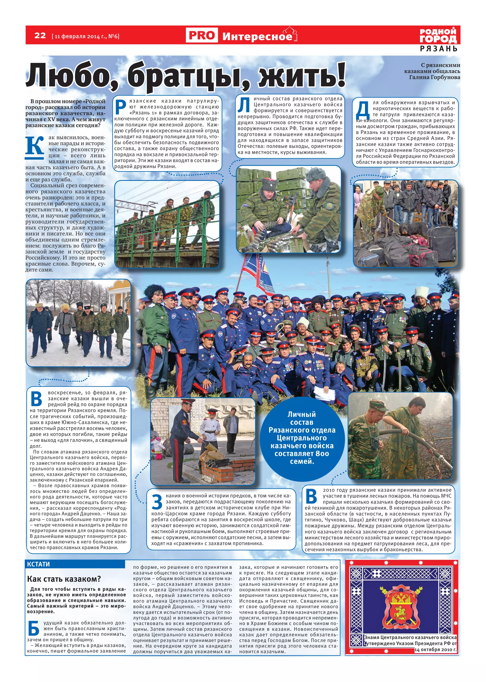 22

Интересное

[ 11 февраля 2014 г., №6]

Любо, братцы, жить!

В прошлом номере «Родной
город» рассказал об истории
рязанского казачества, начиная с XV века. А чем живут
рязанские казаки сегодня?

К

ак выяснилось, военные парады и исторические реконструкции – всего лишь
малая и не самая важная часть казачьего быта. А в
основном это служба, служба
и еще раз служба.
Социальный срез современного рязанского казачества
очень разнороден: это и представители рабочего класса, и
крестьянства, и военные деятели, и научные работники, и
руководители государственных структур, и даже художники и писатели. Но все они
объединены одним стремлением: послужить во благо Рязанской земле и государству
Российскому. И это не просто
красивые слова. Впрочем, судите сами.

Р

язанские ка заки пат рулируют же ле знодорожную с т анцию
«Рязань 1» в рамках договора, заключенного с рязанским линейным отделом полиции при железной дороге. Каждую субботу и воскресенье казачий отряд
выходит на подмогу полиции для того, чтобы обеспечить безопасность подвижного
состава, а также охрану общественного
порядка на вокзале и привокзальной территории. Эти же казаки входят в состав народной дружины Рязани.

В 

воскресенье, 10 февраля, рязанские казаки вышли в очередной рейд по охране порядка
на территории Рязанского кремля. После трагических событий, произошедших в храме Южно-Сахалинска, где неизвестный расстрелял восемь человек,
двое из которых погибли, такие рейды
– не выход «для галочки», а священный
долг.

По словам атамана рязанского отдела
Центрального казачьего войска, первого заместителя войскового атамана Центрального казачьего войска Андрея Даценко, казаки действуют по соглашению,
заключенному с Рязанской епархией.
– Возле православных храмов появилось множество людей без определенного рода деятельности, которые часто
мешают верующим посещать богослужения, – рассказал корреспонденту «Родного города» Андрей Даценко. – Наша задача – создать небольшие патрули по три
– четыре человека и выходить в рейды по
территории кремля для охраны порядка.
В дальнейшем маршрут планируется расширить и включить в него большее количество православных храмов Рязани.

КСТАТИ

Как стать казаком?
Для того чтобы вст упить в ряды казаков, не нужно иметь определенное
образование и специальные навыки.
Самый важный критерий – это мировоззрение.

Б

удущий казак обязательно должен быть православным христианином, а также четко понимать,
зачем он пришел в общину.
– Желающий вступить в ряды казаков,
конечно, пишет формальное заявление

Л

ичный состав рязанского отдела
Центрального казачьего войска
формируется и совершенствуется
непрерывно. Проводится подготовка будущих защитников отечества к службе в
вооруженных силах РФ. Также идет переподготовка и повышение квалификации
для находящихся в запасе защитников
Отечества: полевые выходы, ориентировка на местности, курсы выживания.

РЯЗАНЬ
С рязанскими
казаками общалась
Галина Горбунова

Д

ля обнаружения взрывчатых и
наркотических веществ к работе патруля привлекаются казаки-кинологи. Они занимаются регулярным досмотром граждан, прибывающих
в Рязань на временное проживание, в
основном из стран Средней Азии. Рязанские казаки также активно сотрудничают с Управлением Госнаркоконтроля Российской Федерации по Рязанской
области во время оперативных выездов.

Личный
состав
Рязанского отдела
Центрального
казачьего войска
составляет 800
семей.

З

нания о военной истории предков, в том числе казаков, передаются подрастающему поколению на
занятиях в детском историческом клубе при Николо-Царском храме города Рязани. Каждую субботу
ребята собираются на занятия в воскресной школе, где
изучают военную историю, занимаются солдатской гимнастикой и рукопашным боем, выполняют строевые приемы с оружием, исполняют солдатские песни, а затем выходят на «сражения» с захватом противника.

по форме, но решение о его принятии в
казачье общество остается за казачьим
кругом – общим войсковым советом казаков, – рассказывает атаман рязанского отдела Центрального казачьего
войска, первый заместитель войскового атамана Центрального казачьего
войска Андрей Даценко. – Этому человеку дается испытательный срок (от полугода до года) и возможность активно
участвовать во всех мероприятиях общины. Затем личный состав рязанского
отдела Центрального казачьего войска
оценивает результат и принимает решение. На очередном круге за кандидата
должны поручиться два уважаемых ка-

В 

2010 году рязанские казаки принимали активное
участие в тушении лесных пожаров. На помощь МЧС
пришли несколько казачьих формирований со своей техникой для пожаротушения. В некоторых районах Рязанской области (в частности, в населенных пунктах Путятино, Чучково, Шацк) действуют добровольные казачьи
пожарные дружины. Между рязанским отделом Центрального казачьего войска заключен договор с региональным
министерством лесного хозяйства и министерством природопользования на предмет патрулирования леса, для пресечения незаконных вырубок и браконьерства.

зака, которые и начинают готовить его
к присяге. На следующем этапе кандидата отправляют к священник у, официально назначенному от епархии для
окормления казачьей общины, для совершения таких церковных таинств, как
Исповедь и Причастие. Священник дает свое одобрение на принятие нового
члена в общину. Затем назначается день
присяги, которая проводится непременно в Храме Божием с особым чином посвящения в казаки. Новоиспеченный
казак дает определенные обязательства перед Господом Богом. После принятия присяги род этого человека становится казачьим.

Знамя Центрального казачьего войска
утверждено Указом Президента РФ от
14 октября 2010 г.

 