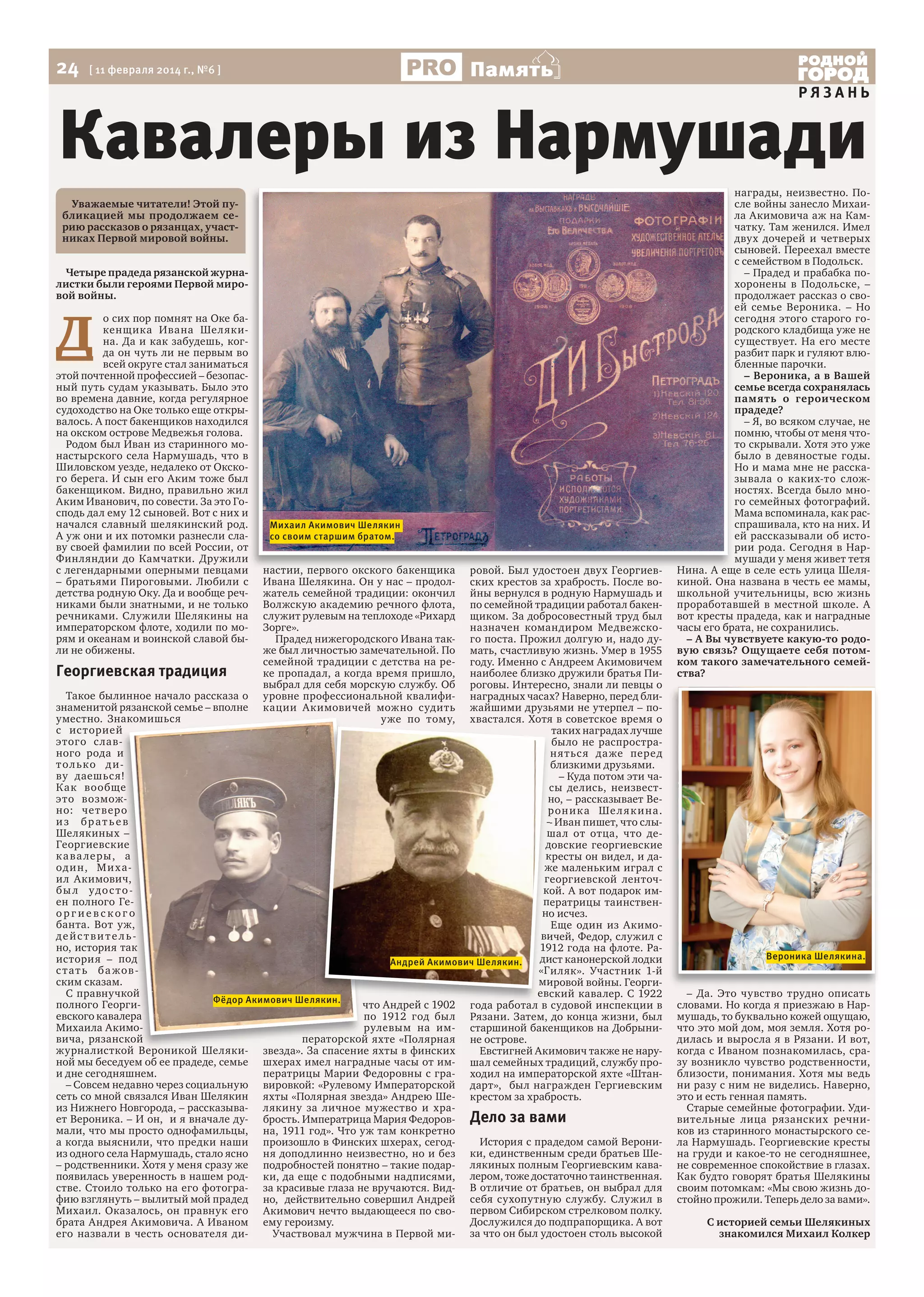 24

Память

[ 11 февраля 2014 г., №6 ]

РЯЗАНЬ

Кавалеры из Нармушади
Уважаемые читатели! Этой публикацией мы продолжаем серию рассказов о рязанцах, участниках Первой мировой войны.
Четыре прадеда рязанской журналистки были героями Первой мировой войны.

Д

о сих пор помнят на Оке бакенщика Ивана Шелякина. Да и как забудешь, когда он чуть ли не первым во
всей округе стал заниматься
этой почтенной профессией – безопасный путь судам указывать. Было это
во времена давние, когда регулярное
судоходство на Оке только еще открывалось. А пост бакенщиков находился
на окском острове Медвежья голова.
Родом был Иван из старинного монастырского села Нармушадь, что в
Шиловском уезде, недалеко от Окского берега. И сын его Аким тоже был
бакенщиком. Видно, правильно жил
Аким Иванович, по совести. За это Господь дал ему 12 сыновей. Вот с них и
начался славный шелякинский род.
А уж они и их потомки разнесли славу своей фамилии по всей России, от
Финляндии до Камчатки. Дружили
с легендарными оперными певцами
– братьями Пироговыми. Любили с
детства родную Оку. Да и вообще речниками были знатными, и не только
речниками. Служили Шелякины на
императорском флоте, ходили по морям и океанам и воинской славой были не обижены.

Михаил Акимович Шелякин
со своим старшим братом.

настии, первого окского бакенщика
Ивана Шелякина. Он у нас – продолжатель семейной традиции: окончил
Волжскую академию речного флота,
служит рулевым на теплоходе «Рихард
Зорге».
Прадед нижегородского Ивана также был личностью замечательной. По
семейной традиции с детства на реке пропадал, а когда время пришло,
выбрал для себя морскую службу. Об
уровне профессиональной квалификации Акимовичей можно судить
уже по тому,

ровой. Был удостоен двух Георгиевских крестов за храбрость. После войны вернулся в родную Нармушадь и
по семейной традиции работал бакенщиком. За добросовестный труд был
назначен командиром Медвежского поста. Прожил долгую и, надо думать, счастливую жизнь. Умер в 1955
году. Именно с Андреем Акимовичем
Георгиевская традиция
наиболее близко дружили братья Пироговы. Интересно, знали ли певцы о
Такое былинное начало рассказа о
наградных часах? Наверно, перед близнаменитой рязанской семье – вполне
жайшими друзьями не утерпел – поуместно. Знакомишься
хвастался. Хотя в советское время о
с ис торией
таких наградах лучше
этого с лавбыло не распространого рода и
н ятьс я да же перед
т о л ько д иблизкими друзьями.
ву даешьс я!
– Куда потом эти чаКак вообще
сы делись, неизвестэто возможно, – рассказывает Вено: чет веро
рон и к а Ше л я к и на.
из братьев
– Иван пишет, что слыШелякиных –
шал от отца, что деГеоргиевские
довские георгиевские
к а в а леры, а
кресты он видел, и даод и н, М и х аже маленьким играл с
ил Акимович,
георгиевской ленточбы л у д о с т о кой. А вот подарок имен полного Геператрицы таинственоргиевского
но исчез.
банта. Вот уж,
Еще один из Акимодействите львичей, Федор, служил с
но, история так
1912 года на флоте. Раистория – под
дист канонерской лодки
Андрей Акимович Шелякин.
с т а т ь б а ж ов «Гиляк». Участник 1-й
ским сказам.
мировой войны. Георгиевский кавалер. С 1922
С правнучкой
Фёдор Акимович Шелякин.
полного Георгичто Андрей с 1902 года работал в судовой инспекции в
евского кавалера
по 1912 год был Рязани. Затем, до конца жизни, был
Михаила Акиморулевым на им- старшиной бакенщиков на Добрынивича, рязанской
ператорской яхте «Полярная не острове.
журналисткой Вероникой Шеляки- звезда». За спасение яхты в финских
Евстигней Акимович также не наруной мы беседуем об ее прадеде, семье шхерах имел наградные часы от им- шал семейных традиций, службу прои дне сегодняшнем.
ператрицы Марии Федоровны с гра- ходил на императорской яхте «Штан– Совсем недавно через социальную вировкой: «Рулевому Императорской дарт», был награжден Гергиевским
сеть со мной связался Иван Шелякин яхты «Полярная звезда» Андрею Ше- крестом за храбрость.
из Нижнего Новгорода, – рассказыва- лякину за личное мужество и храет Вероника. – И он, и я вначале ду- брость. Императрица Мария Федоров- Дело за вами
мали, что мы просто однофамильцы, на, 1911 год». Что уж там конкретно
История с прадедом самой Верониа когда выяснили, что предки наши произошло в Финских шхерах, сегодиз одного села Нармушадь, стало ясно ня доподлинно неизвестно, но и без ки, единственным среди братьев Ше– родственники. Хотя у меня сразу же подробностей понятно – такие подар- лякиных полным Георгиевским кавапоявилась уверенность в нашем род- ки, да еще с подобными надписями, лером, тоже достаточно таинственная.
стве. Стоило только на его фотогра- за красивые глаза не вручаются. Вид- В отличие от братьев, он выбрал для
фию взглянуть – вылитый мой прадед но, действительно совершил Андрей себя сухопутную службу. Служил в
Михаил. Оказалось, он правнук его Акимович нечто выдающееся по сво- первом Сибирском стрелковом полку.
Дослужился до подпрапорщика. А вот
брата Андрея Акимовича. А Иваном ему героизму.
его назвали в честь основателя диУчаствовал мужчина в Первой ми- за что он был удостоен столь высокой

награды, неизвестно. После войны занесло Михаила Акимовича аж на Камчатку. Там женился. Имел
двух дочерей и четверых
сыновей. Переехал вместе
с семейством в Подольск.
– Прадед и прабабка похоронены в Подольске, –
продолжает рассказ о своей семье Вероника. – Но
сегодня этого старого городского кладбища уже не
существует. На его месте
разбит парк и гуляют влюбленные парочки.
– Вероника, а в Вашей
семье всегда сохранялась
память о героическом
прадеде?
– Я, во всяком случае, не
помню, чтобы от меня чтото скрывали. Хотя это уже
было в девяностые годы.
Но и мама мне не рассказывала о каких-то сложностях. Всегда было много семейных фотографий.
Мама вспоминала, как расспрашивала, кто на них. И
ей рассказывали об истории рода. Сегодня в Нармушади у меня живет тетя
Нина. А еще в селе есть улица Шелякиной. Она названа в честь ее мамы,
школьной учительницы, всю жизнь
проработавшей в местной школе. А
вот кресты прадеда, как и наградные
часы его брата, не сохранились.
– А Вы чувствуете какую-то родовую связь? Ощущаете себя потомком такого замечательного семейства?

Вероника Шелякина.

– Да. Это чувство трудно описать
словами. Но когда я приезжаю в Нармушадь, то буквально кожей ощущаю,
что это мой дом, моя земля. Хотя родилась и выросла я в Рязани. И вот,
когда с Иваном познакомилась, сразу возникло чувство родственности,
близости, понимания. Хотя мы ведь
ни разу с ним не виделись. Наверно,
это и есть генная память.
Старые семейные фотографии. Удивительные лица рязанских речников из старинного монастырского села Нармушадь. Георгиевские кресты
на груди и какое-то не сегодняшнее,
не современное спокойствие в глазах.
Как будто говорят братья Шелякины
своим потомкам: «Мы свою жизнь достойно прожили. Теперь дело за вами».
С историей семьи Шелякиных
знакомился Михаил Колкер

 