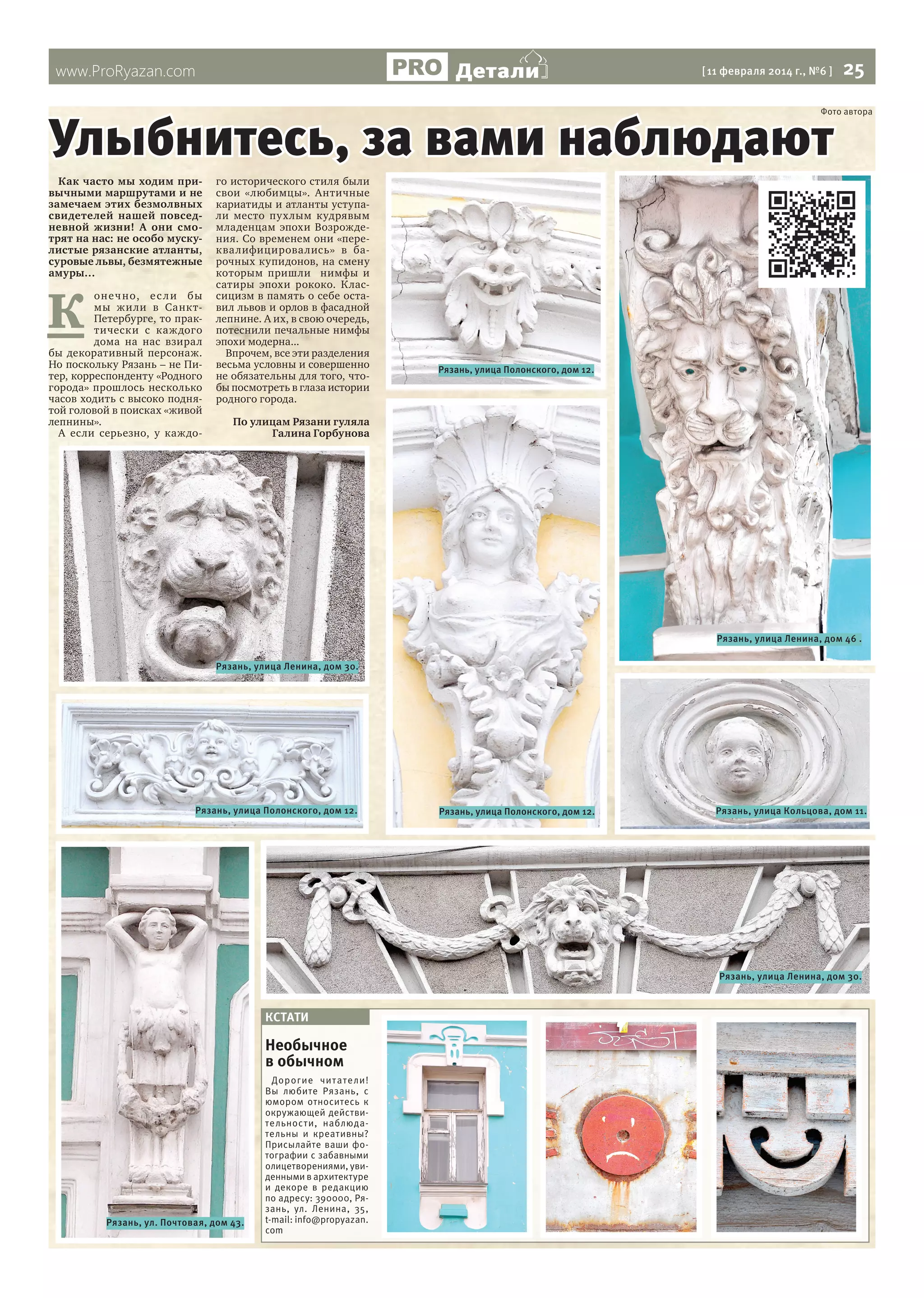 Детали

www.ProRyazan.com

[ 11 февраля 2014 г., №6 ]

25

Улыбнитесь, за вами наблюдают

Фото автора

Как часто мы ходим привычными маршрутами и не
замечаем этих безмолвных
свидетелей нашей повседневной жизни! А они смотрят на нас: не особо мускулистые рязанские атланты,
суровые львы, безмятежные
амуры…

К

оне ч но, е с л и бы
мы жили в СанктПетербурге, то практически с каж дого
дома на нас взирал
бы декоративный персонаж.
Но поскольку Рязань – не Питер, корреспонденту «Родного
города» прошлось несколько
часов ходить с высоко поднятой головой в поисках «живой
лепнины».
А если серьезно, у каждо-

го исторического стиля были
свои «любимцы». Античные
кариатиды и атланты уступали место пухлым кудрявым
младенцам эпохи Возрождения. Со временем они «переква лифицирова лись» в барочных купидонов, на смену
которым пришли нимфы и
сатиры эпохи рококо. Классицизм в память о себе оставил львов и орлов в фасадной
лепнине. А их, в свою очередь,
потеснили печальные нимфы
эпохи модерна...
Впрочем, все эти разделения
весьма условны и совершенно
не обязательны для того, чтобы посмотреть в глаза истории
родного города.

Рязань, улица Полонского, дом 12.

По улицам Рязани гуляла
Галина Горбунова

Рязань, улица Ленина, дом 46 .
Рязань, улица Ленина, дом 30.

Рязань, улица Полонского, дом 12.

Рязань, улица Полонского, дом 12.

Рязань, улица Кольцова, дом 11.

Рязань, улица Ленина, дом 30.

КСТАТИ

Необычное
в обычном

Рязань, ул. Почтовая, дом 43.

Дорогие чи т ате ли!
Вы любите Рязань, с
юмором относитесь к
окружающей действительности, наблюдательны и креативны?
Присылайте ваши фотографии с забавными
олицетворениями, увиденными в архитектуре
и декоре в редакцию
по адресу: 390000, Рязань, ул. Ленина, 35,
t-mail: info@propyazan.
com

 