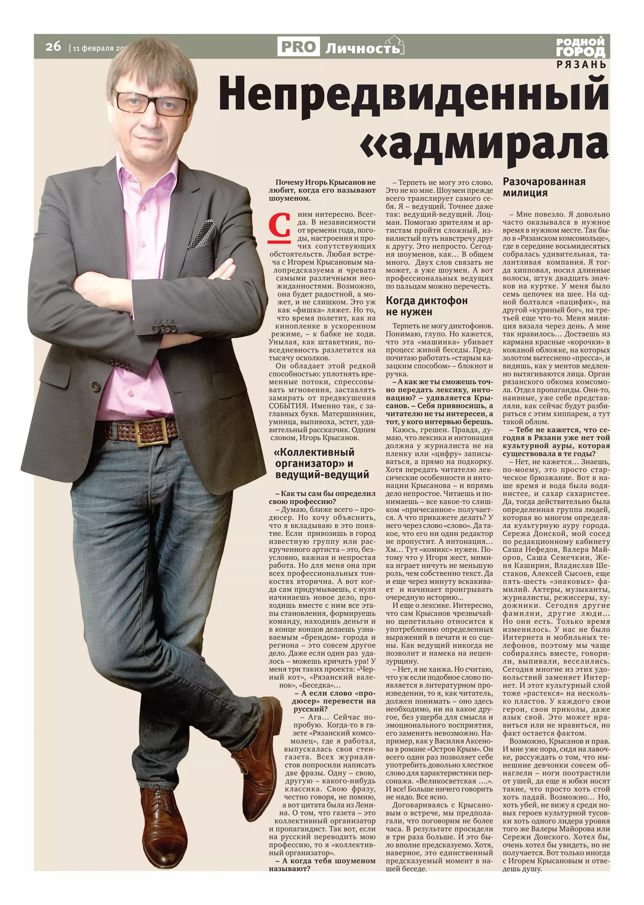 26

Личность

[ 11 февраля 2014 г., №6 ]

РЯЗАНЬ

Непредвиденный
«адмирала
Почему Игорь Крысанов не
любит, когда его называют
шоуменом.

С

ним интересно. Всегда. В независимости
от времени года, погоды, настроения и прочих сопутствующих
обстоятельств. Любая встреча с Игорем Крысановым малопредсказуема и чревата
самыми различными неожиданностями. Возможно,
она будет радостной, а может, и не слишком. Это уж
как «фишка» ляжет. Но то,
что время полетит, как на
кинопленке в ускоренном
режиме, – к бабке не ходи.
Унылая, как штакетник, повседневность разлетится на
тысячу осколков.
Он обладает этой редкой
способностью: уплотнять временные потоки, спрессовывать мгновения, заставлять
замирать от предвкушения
СОБЫТИЯ. Именно так, с заглавных букв. Матершинник,
умница, выпивоха, эстет, удивительный рассказчик. Одним
словом, Игорь Крысанов.

«Коллективный
организатор» и
ведущий-ведущий
– Как ты сам бы определил
свою профессию?
– Думаю, ближе всего – продюсер. Но хочу объяснить,
что я вкладываю в это понятие. Если привозишь в город
известную группу или раскрученного артиста – это, безусловно, важная и непростая
работа. Но для меня она при
всех профессиональных тонкостях вторична. А вот когда сам придумываешь, с нуля
начинаешь новое дело, проходишь вместе с ним все этапы становления, формируешь
команду, находишь деньги и
в конце концов делаешь узнаваемым «брендом» города и
региона – это совсем другое
дело. Даже если один раз удалось – можешь кричать ура! У
меня три таких проекта: «Черный кот», «Рязанский валенок», «Беседка»…
– А если слово «продюсер» перевести на
русский?
– Ага… Сейчас попробую. Когда-то в газете «Рязанский комсомолец», где я работал,
выпускалась своя стенгазета. Всех жу рна листов попросили написать
две фразы. Одну – свою,
другую – какого-нибудь
к лассика. Свою фразу,
честно говоря, не помню,
а вот цитата была из Ленина. О том, что газета – это
коллективный организатор
и пропагандист. Так вот, если
на русский переводить мою
профессию, то я «коллективный организатор».
– А когда тебя шоуменом
называют?

– Терпеть не могу это слово.
Это не ко мне. Шоумен прежде
всего транслирует самого себя. Я – ведущий. Точнее даже
так: ведущий-ведущий. Лоцман. Помогаю зрителям и артистам пройти сложный, извилистый путь навстречу друг
к другу. Это непросто. Сегодня шоуменов, как… В общем
много. Двух слов связать не
может, а уже шоумен. А вот
профессиональных ведущих
по пальцам можно перечесть.

Когда диктофон
не нужен
Терпеть не могу диктофонов.
Понимаю, глупо. Но кажется,
что эта «машинка» убивает
процесс живой беседы. Предпочитаю работать «старым казацким способом» – блокнот и
ручка.
– А как же ты сможешь точно передать лексику, интонацию? – удивляется Крысанов. – Себя привносишь, а
читателю не ты интересен, а
тот, у кого интервью берешь.
Каюсь, грешен. Правда, думаю, что лексика и интонация
должна у журналиста не на
пленку или «цифру» записываться, а прямо на подкорку.
Хотя передать читателю лексические особенности и интонации Крысанова – и впрямь
дело непростое. Читаешь и понимаешь – все какое-то слишком «причесанное» получается. А что прикажете делать? У
него через слово «слово». Да такое, что его ни один редактор
не пропустит. А интонация…
Хм… Тут «комикс» нужен. Потому что у Игоря жест, мимика играет ничуть не меньшую
роль, чем собственно текст. Да
и еще через минуту вскакивает и начинает проигрывать
очередную историю...
И еще о лексике. Интересно,
что сам Крысанов чрезвычайно щепетильно относится к
употреблению определенных
выражений в печати и со сцены. Как ведущий никогда не
позволит и намека на нецензурщину.
– Нет, я не ханжа. Но считаю,
что уж если подобное слово появляется в литературном произведении, то я, как читатель,
должен понимать – оно здесь
необходимо, ни на какое другое, без ущерба для смысла и
эмоционального восприятия,
его заменить невозможно. Например, как у Василия Аксенова в романе «Остров Крым». Он
всего один раз позволяет себе
употребить довольно хлесткое
слово для характеристики персонажа. «Великосветская ….».
И все! Больше ничего говорить
не надо. Все ясно.
Договариваясь с Крысановым о встрече, мы предполагали, что поговорим не более
часа. В результате просидели
в три раза больше. И это было вполне предсказуемо. Хотя,
наверное, это единственный
предсказуемый момент в нашей беседе.

Разочарованная
милиция

– Мне повезло. Я довольно
часто оказывался в нужное
время в нужном месте. Так было в «Рязанском комсомольце»,
где в середине восьмидесятых
собралась удивительная, талантливая компания. Я тогда хипповал, носил длинные
волосы, штук двадцать значков на куртке. У меня было
семь цепочек на шее. На одной болтался «пацифик», на
другой «куриный бог», на третьей еще что-то. Меня милиция вязала через день. А мне
так нравилось… Достаешь из
кармана красные «корочки» в
кожаной обложке, на которых
золотом вытеснено «пресса», и
видишь, как у ментов медленно вытягиваются лица. Орган
рязанского обкома комсомола. Отдел пропаганды. Они-то,
наивные, уже себе представляли, как сейчас будут разбираться с этим хиппарем, а тут
такой облом.
– Тебе не кажется, что сегодня в Рязани уже нет той
культурной ауры, которая
существовала в те годы?
– Нет, не кажется… Знаешь,
по-моему, это просто старческое брюзжание. Вот в наше время и вода была водянистее, и сахар сахаристее.
Да, тогда действительно была
определенная группа людей,
которая во многом определяла культурную ауру города.
Сережа Донской, мой сосед
по редакционному кабинету
Саша Нефедов, Валера Майоров, Саша Семечкин, Женя Каширин, Владислав Шестаков, Алексей Сысоев, еще
пять-шесть «знаковых» фамилий. Актеры, музыканты,
журналисты, режиссеры, худож ник и. Сегодн я д ру г ие
фа м и л и и, д ру г ие л юд и…
Но они есть. Только время
измени лось. У нас не бы ло
Интернета и мобильных телефонов, поэтому мы чаще
собирались вместе, говорили, выпива ли, весели лись.
Сегодня многие из этих удовольствий заменяет Интернет. И этот культурный слой
тоже «растекся» на несколько пластов. У каж дого свои
герои, свои приколы, даже
язык свой. Это может нравиться или не нравиться, но
факт остается фактом.
Возможно, Крысанов и прав.
И мне уже пора, сидя на лавочке, рассуждать о том, что нынешние девчонки совсем обнаглели – ноги поотрастили
от ушей, да еще и юбки носят
такие, что просто хоть стой
хоть падай. Возможно… Но,
хоть убей, не вижу я среди новых героев культурной тусовки хоть одного лидера уровня
того же Валеры Майорова или
Сережи Донского. Хотел бы,
очень хотел бы увидеть, но не
получается. Вот только иногда
с Игорем Крысановым и отведешь душу.

 