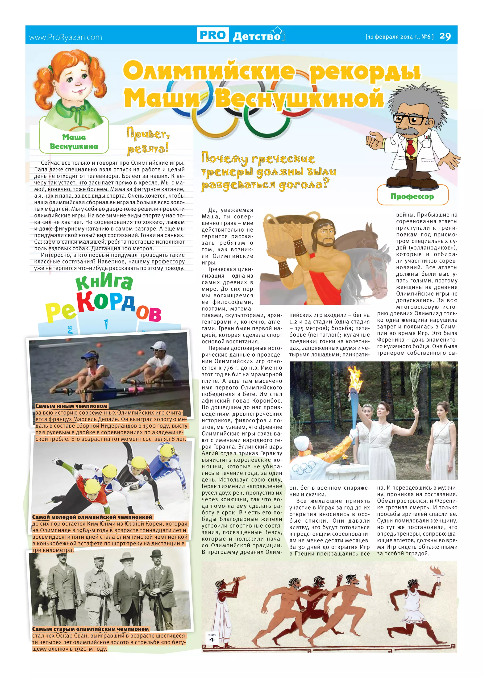 Детство

www.ProRyazan.com

[ 11 февраля 2014 г., №6 ]

29

Îëèìïèéñêèå ðåêîðäû
Ìàøè Âåñíóøêèíîé
Ìàøà
Âåñíóøêèíà
Сейчас все только и говорят про Олимпийские игры.
Папа даже специально взял отпуск на работе и целый
день не отходит от телевизора. Болеет за наших. К вечеру так устает, что засыпает прямо в кресле. Мы с мамой, конечно, тоже болеем. Мама за фигурное катание,
а я, как и папа, за все виды спорта. Очень хочется, чтобы
наша олимпийская сборная выиграла больше всех золотых медалей. Мы у себя во дворе тоже решили провести
олимпийские игры. На все зимние виды спорта у нас пока сил не хватает. Но соревнования по хоккею, лыжам
и даже фигурному катанию в самом разгаре. А еще мы
придумали свой новый вид состязаний. Гонки на санках.
Сажаем в санки малышей, ребята постарше исполняют
роль ездовых собак. Дистанция 100 метров.
Интересно, а кто первый придумал проводить такие
классные состязания? Наверное, нашему профессору
уже не терпится что-нибудь рассказать по этому поводу.

Самым юным чемпионом
за всю историю современных Олимпийских игр считается француз Марсель Депайе. Он выиграл золотую медаль в составе сборной Нидерландов в 1900 году, выступая рулевым в двойке в соревнованиях по академической гребле. Его возраст на тот момент составлял 8 лет.

Самой молодой олимпийской чемпионкой
до сих пор остается Ким Юнми из Южной Кореи, которая
на Олимпиаде в 1984-м году в возрасте тринадцати лет и
восьмидесяти пяти дней стала олимпийской чемпионкой
в конькобежной эстафете по шорт-треку на дистанции в
три километра.

Самым старым олимпийским чемпионом
стал чех Оскар Сван, выигравший в возрасте шестидесяти четырех лет олимпийское золото в стрельбе «по бегущему оленю» в 1920-м году.

Почему греческие
тренеры должны были
раздеваться догола?
Да, уважаемая
Маша, ты совершенно права – мне
действительно не
терпится рассказа т ь ребя т ам о
том, как возникли Олимпийские
игры.
Греческая цивилизация – одна из
самых древних в
мире. До сих пор
мы восхищаемся
ее философами,
поэтами, математиками, скульпторами, архитекторами и, конечно, атлетами. Греки были первой нацией, которая сделала спорт
основой воспитания.
Первые достоверные исторические данные о проведении Олимпийских игр относятся к 776 г. до н.э. Именно
этот год выбит на мраморной
плите. А еще там высечено
имя первого Олимпийского
победителя в беге. Им стал
афинский повар Короибос.
По дошедшим до нас произведениям древнегреческих
историков, философов и поэтов, мы узнаем, что Древние
Олимпийские игры связывают с именами народного героя Геракла. Эллинский царь
Авгий отдал приказ Гераклу
вычистить королевские конюшни, которые не убирались в течение года, за один
день. Используя свою силу,
Геракл изменил направление
русел двух рек, пропустив их
через конюшни, так что вода помогла ему сделать работу в срок. В честь его победы благодарные жители
устроили спортивные состязания, посвященные Зевсу,
которые и положили начало Олимпийской традиции.
В программу древних Олим-

Ïðîôåññîð

пийских игр входили – бег на
1,2 и 24 стадии (одна стадия
– 175 метров); борьба; пятиборье (пентатлон); кулачные
поединки; гонки на колесницах, запряженных двумя и четырьмя лошадьми; панкрати-

войны. Прибывшие на
соревнования атлеты
прист упали к тренировкам под присмотром специальных судей («элланодиков»),
которые и от бирали участников соревнований. Все атлеты
должны были выст упать голыми, поэтому
женщины на древние
Олимпийские игры не
допускались. За всю
многовековую историю древних Олимпиад только одна женщина нарушила
запрет и появилась в Олимпии во время Игр. Это была
Ференика – дочь знаменитого кулачного бойца. Она была
тренером собственного сы-

он, бег в военном снаряжении и скачки.
Все желающие принять
участие в Играх за год до их
открытия вносились в особые списки. Они дава ли
клятву, что будут готовиться
к предстоящим соревнованиям не менее десяти месяцев.
За 30 дней до открытия Игр
в Греции прекращались все

на. И переодевшись в мужчину, проникла на состязания.
Обман раскрылся, и Ференике грозила смерть. И только
просьбы зрителей спасли ее.
Судьи помиловали женщину,
но тут же постановили, что
впредь тренеры, сопровождающие атлетов, должны во время Игр сидеть обнаженными
за особой оградой.

 