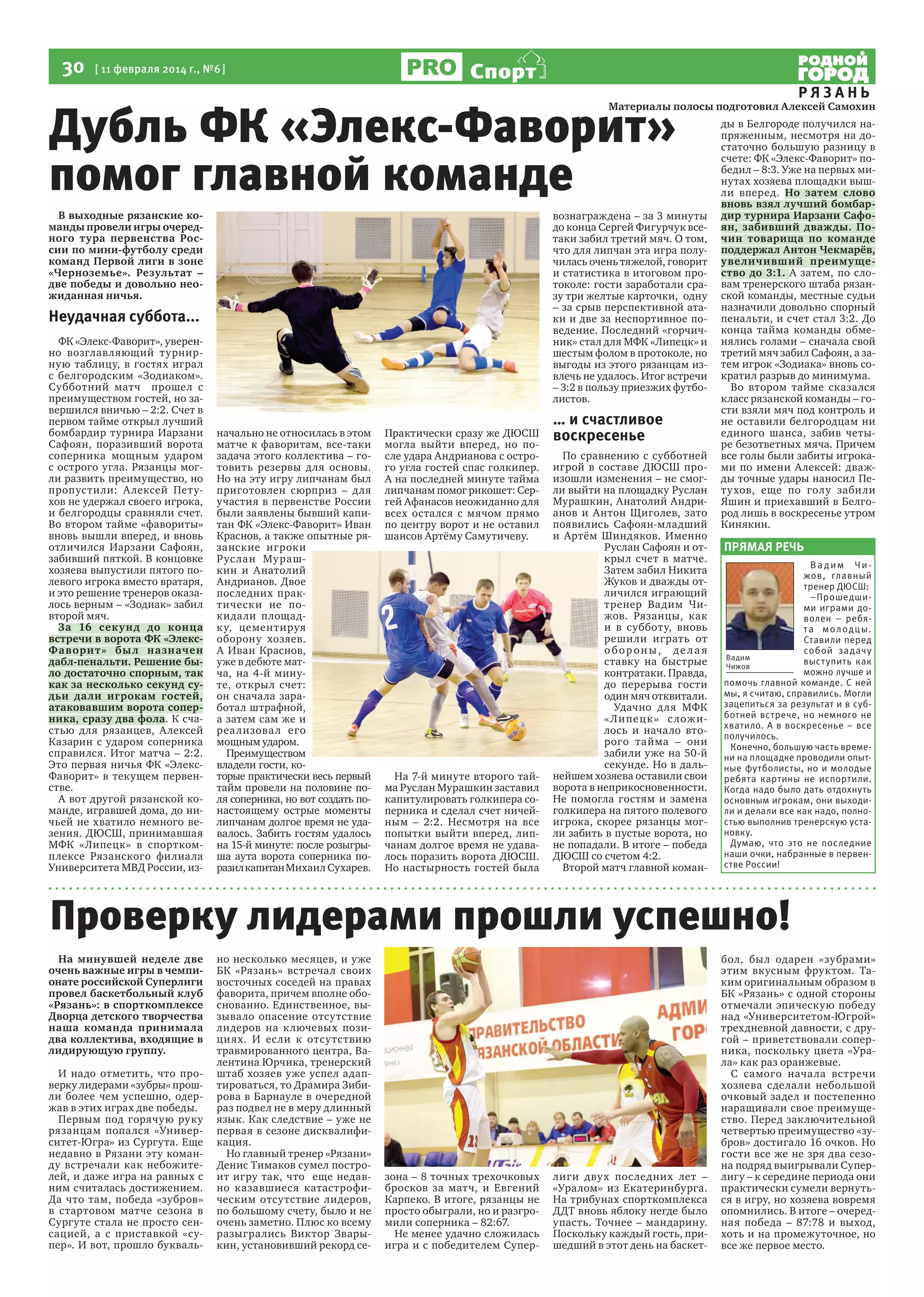 30

[ 11 февраля 2014 г., №6 ]

Спорт

Дубль ФК «Элекс-Фаворит»
помог главной команде
В выходные рязанские команды провели игры очередного тура первенства России по мини-футболу среди
команд Первой лиги в зоне
«Черноземье». Результат –
две победы и довольно неожиданная ничья.

вознаграждена – за 3 минуты
до конца Сергей Фигурчук всетаки забил третий мяч. О том,
что для липчан эта игра получилась очень тяжелой, говорит
и статистика в итоговом протоколе: гости заработали сразу три желтые карточки, одну
– за срыв перспективной атаки и две за неспортивное поведение. Последний «горчичник» стал для МФК «Липецк» и
шестым фолом в протоколе, но
выгоды из этого рязанцам извлечь не удалось. Итог встречи
– 3:2 в пользу приезжих футболистов.

Неудачная суббота...
ФК «Элекс-Фаворит», уверенно возглавляющий турнирную таблицу, в гостях играл
с белгородским «Зодиаком».
Субботний матч прошел с
преимуществом гостей, но завершился вничью – 2:2. Счет в
первом тайме открыл лучший
бомбардир турнира Иарзани
Сафоян, поразивший ворота
соперника мощным ударом
с острого угла. Рязанцы могли развить преимущество, но
пропустили: А лексей Петухов не удержал своего игрока,
и белгородцы сравняли счет.
Во втором тайме «фавориты»
вновь вышли вперед, и вновь
отличился Иарзани Сафоян,
забивший пяткой. В концовке
хозяева выпустили пятого полевого игрока вместо вратаря,
и это решение тренеров оказалось верным – «Зодиак» забил
второй мяч.
За 16 сек у н д до конца
встречи в ворота ФК «ЭлексФа вори т » бы л на значен
дабл-пенальти. Решение было достаточно спорным, так
как за несколько секунд судьи дали игрокам гостей,
атаковавшим ворота соперника, сразу два фола. К счастью для рязанцев, Алексей
Казарин с ударом соперника
справился. Итог матча – 2:2.
Это первая ничья ФК «ЭлексФаворит» в текущем первенстве.
А вот другой рязанской команде, игравшей дома, до ничьей не хватило немного везения. ДЮСШ, принимавшая
МФК «Липецк» в спорткомплексе Рязанского филиала
Университета МВД России, из-

начально не относилась в этом
матче к фаворитам, все-таки
задача этого коллектива – готовить резервы для основы.
Но на эту игру липчанам был
приготовлен сюрприз – для
участия в первенстве России
были заявлены бывший капитан ФК «Элекс-Фаворит» Иван
Краснов, а также опытные рязанские игроки
Р ус лан Му рашкин и Анатолий
Андрианов. Двое
последних практически не покидали площадк у, цементируя
оборону хозяев.
А Иван Краснов,
уже в дебюте матча, на 4-й минуте, открыл счет:
он сначала заработал штрафной,
а затем сам же и
реа лизова л его
мощным ударом.
Преимуществом
владели гости, которые практически весь первый
тайм провели на половине поля соперника, но вот создать понастоящему острые моменты
липчанам долгое время не удавалось. Забить гостям удалось
на 15-й минуте: после розыгрыша аута ворота соперника поразил капитан Михаил Сухарев.

Практически сразу же ДЮСШ
могла выйти вперед, но после удара Андрианова с острого угла гостей спас голкипер.
А на последней минуте тайма
липчанам помог рикошет: Сергей Афанасов неожиданно для
всех остался с мячом прямо
по центру ворот и не оставил
шансов Артёму Самутичеву.

На 7-й минуте второго тайма Руслан Мурашкин заставил
капитулировать голкипера соперника и сделал счет ничейным – 2:2. Несмотря на все
попытки выйти вперед, липчанам долгое время не удавалось поразить ворота ДЮСШ.
Но настырность гостей была

… и счастливое
воскресенье
По сравнению с субботней
игрой в составе ДЮСШ произошли изменения – не смогли выйти на площадку Руслан
Мурашкин, Анатолий Андрианов и Антон Щиголев, зато
появились Сафоян-младший
и Артём Шиндяков. Именно
Руслан Сафоян и открыл счет в матче.
Затем забил Никита
Жуков и дважды отличился играющий
тренер Вадим Чижов. Рязанцы, как
и в субботу, вновь
решили играть от
обороны, де ла я
ставку на быстрые
контратаки. Правда,
до перерыва гости
один мяч отквитали.
Удачно для МФК
« Л и пец к» с лож илось и начало второго тайма – они
забили уже на 50-й
секунде. Но в дальнейшем хозяева оставили свои
ворота в неприкосновенности.
Не помогла гостям и замена
голкипера на пятого полевого
игрока, скорее рязанцы могли забить в пустые ворота, но
не попадали. В итоге – победа
ДЮСШ со счетом 4:2.
Второй матч главной коман-

РЯЗАНЬ
ды в Белгороде получился напряженным, несмотря на достаточно большую разницу в
счете: ФК «Элекс-Фаворит» победил – 8:3. Уже на первых минутах хозяева площадки вышли вперед. Но затем слово
вновь взял лучший бомбардир турнира Иарзани Сафоян, забивший дважды. Почин товарища по команде
поддержал Антон Чекмарёв,
у величивший преиму щество до 3:1. А затем, по словам тренерского штаба рязанской команды, местные судьи
назначили довольно спорный
пенальти, и счет стал 3:2. До
конца тайма команды обменялись голами – сначала свой
третий мяч забил Сафоян, а затем игрок «Зодиака» вновь сократил разрыв до минимума.
Во втором тайме сказался
класс рязанской команды – гости взяли мяч под контроль и
не оставили белгородцам ни
единого шанса, забив четыре безответных мяча. Причем
все голы были забиты игроками по имени Алексей: дважды точные удары наносил Петухов, еще по голу забили
Яшин и приехавший в Белгород лишь в воскресенье утром
Кинякин.

ПРЯМАЯ РЕЧЬ
Вадим Чижов, главный
тренер ДЮСШ:
–Прошедшими играми доволен – ребята молодцы.
Ставили перед
собой задачу
Вадим
выступить как
Чижов
можно лучше и
помочь главной команде. С ней
мы, я считаю, справились. Могли
зацепиться за результат и в субботней встрече, но немного не
хватило. А в воскресенье – все
получилось.
Конечно, большую часть времени на площадке проводили опытные футболисты, но и молодые
ребята картины не испортили.
Когда надо было дать отдохнуть
основным игрокам, они выходили и делали все как надо, полностью выполнив тренерскую установку.
Думаю, что это не последние
наши очки, набранные в первенстве России!

Проверку лидерами прошли успешно!
На минувшей неделе две
очень важные игры в чемпионате российской Суперлиги
провел баскетбольный клуб
«Рязань»: в спорткомплексе
Дворца детского творчества
наша команда принимала
два коллектива, входящие в
лидирующую группу.
И надо отметить, что проверку лидерами «зубры» прошли более чем успешно, одержав в этих играх две победы.
Первым под горячую руку
рязанцам попался «Университет-Югра» из Сургута. Еще
недавно в Рязани эту команду встречали как небожителей, и даже игра на равных с
ним считалась достижением.
Да что там, победа «зубров»
в стартовом матче сезона в
Сургуте стала не просто сенсацией, а с приставкой «супер». И вот, прошло букваль-

но несколько месяцев, и уже
БК «Рязань» встречал своих
восточных соседей на правах
фаворита, причем вполне обоснованно. Единственное, вызывало опасение отсутствие
лидеров на ключевых позициях. И если к отсутствию
травмированного центра, Валентина Юрчика, тренерский
штаб хозяев уже успел адаптироваться, то Драмира Зибирова в Барнауле в очередной
раз подвел не в меру длинный
язык. Как следствие – уже не
первая в сезоне дисквалификация.
Но главный тренер «Рязани»
Денис Тимаков сумел построит игру так, что еще недавно казавшиеся катастрофическим отсутствие лидеров,
по большому счету, было и не
очень заметно. Плюс ко всему
разыгрались Виктор Зварыкин, установивший рекорд се-

зона – 8 точных трехочковых
бросков за матч, и Евгений
Карпеко. В итоге, рязанцы не
просто обыграли, но и разгромили соперника – 82:67.
Не менее удачно сложилась
игра и с победителем Супер-

лиги двух последних лет –
«Уралом» из Екатеринбурга.
На трибунах спорткомплекса
ДДТ вновь яблоку негде было
упасть. Точнее – мандарину.
Поскольку каждый гость, пришедший в этот день на баскет-

бол, был одарен «зубрами»
этим вкусным фруктом. Таким оригинальным образом в
БК «Рязань» с одной стороны
отмечали эпическую победу
над «Университетом-Югрой»
трехдневной давности, с другой – приветствовали соперника, поскольку цвета «Урала» как раз оранжевые.
С самого нача ла встречи
хозяева сделали небольшой
очковый задел и постепенно
наращивали свое преимущество. Перед заключительной
четвертью преимущество «зубров» достигало 16 очков. Но
гости все же не зря два сезона подряд выигрывали Суперлигу – к середине периода они
практически сумели вернуться в игру, но хозяева вовремя
опомнились. В итоге – очередная победа – 87:78 и выход,
хоть и на промежуточное, но
все же первое место.

 