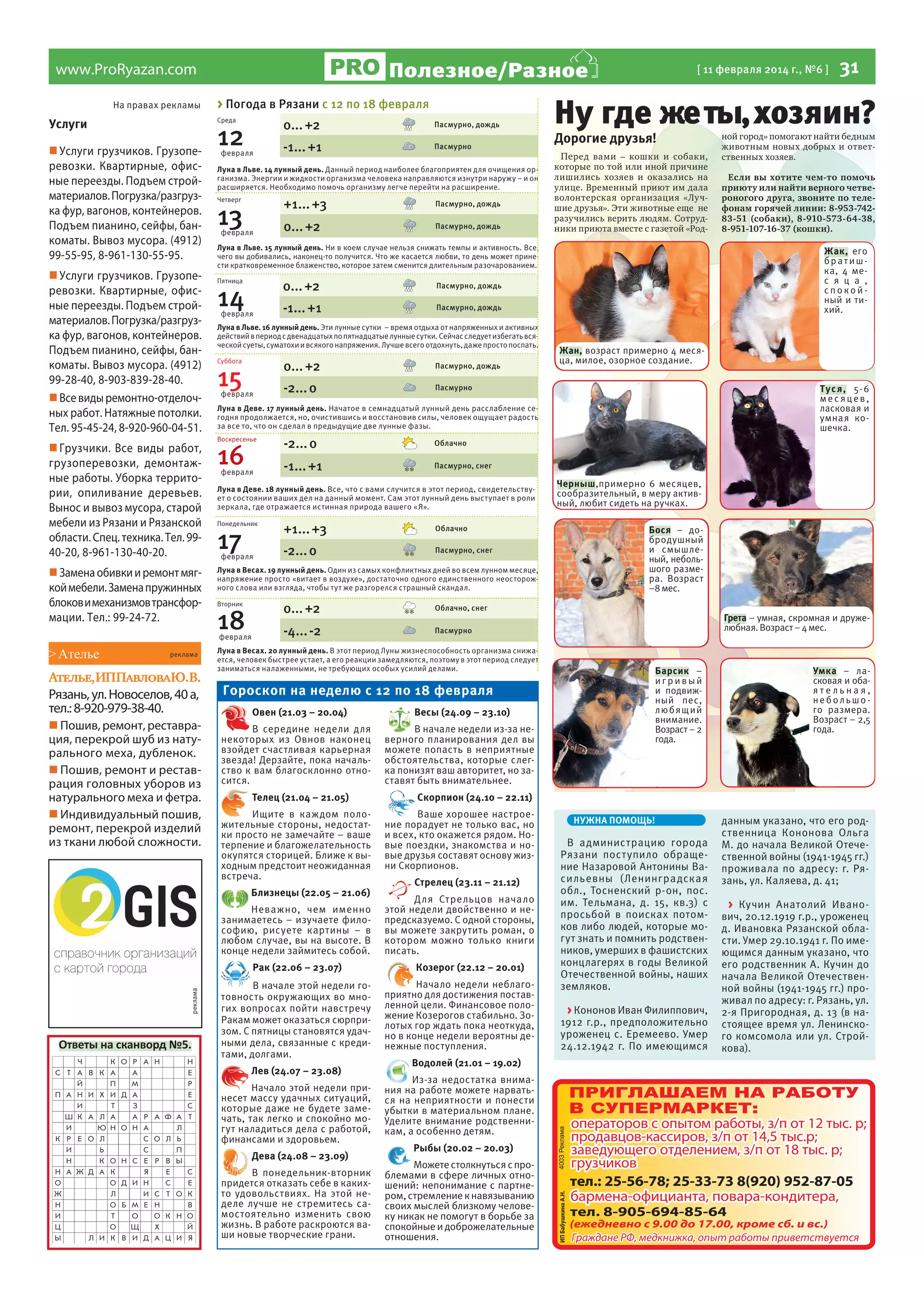 Полезное/Разное

www.ProRyazan.com
На правах рекламы

> Погода в Рязани с 12 по 18 февраля
Среда

Услуги
 Услуги грузчиков. Грузоперевозки. Квартирные, офисные переезды. Подъем стройматериалов. Погрузка/разгрузка фур, вагонов, контейнеров.
Подъем пианино, сейфы, банкоматы. Вывоз мусора. (4912)
99-55-95, 8-961-130-55-95.
 Услуги грузчиков. Грузоперевозки. Квартирные, офисные переезды. Подъем стройматериалов. Погрузка/разгрузка фур, вагонов, контейнеров.
Подъем пианино, сейфы, банкоматы. Вывоз мусора. (4912)
99-28-40, 8-903-839-28-40.
 Все виды ремонтно-отделочных работ. Натяжные потолки.
Тел. 95-45-24, 8-920-960-04-51.
 Грузчики. Все виды работ,
грузоперевозки, демонтажные работы. Уборка территории, опиливание деревьев.
Вынос и вывоз мусора, старой
мебели из Рязани и Рязанской
области. Спец. техника. Тел. 9940-20, 8-961-130-40-20.
 Замена обивки и ремонт мягкой мебели. Замена пружинных
блоков и механизмов трансформации. Тел.: 99-24-72.

0... +2

12

февраля

реклама

Ателье,ИППавловаЮ.В.
Рязань, ул. Новоселов, 40 а,
тел.: 8-920-979-38-40.
 Пошив, ремонт, реставрация, перекрой шуб из натурального меха, дубленок.
 Пошив, ремонт и реставрация головных уборов из
натурального меха и фетра.
 Индивидуальный пошив,
ремонт, перекрой изделий
из ткани любой сложности.

-1... +1

Пасмурно

Луна в Льве. 14 лунный день. Данный период наиболее благоприятен для очищения организма. Энергии и жидкости организма человека направляются изнутри наружу – и он
расширяется. Необходимо помочь организму легче перейти на расширение.

+1... +3

Четверг

13

февраля

Пасмурно, дождь

0... +2

Пасмурно, дождь

Пятница

0... +2

14

февраля

Луна в Льве. 16 лунный день. Эти лунные сутки – время отдыха от напряженных и активных
действий в период с двенадцатых по пятнадцатые лунные сутки. Сейчас следует избегать всяческой суеты, суматохи и всякого напряжения. Лучше всего отдохнуть, даже просто поспать.
Суббота

0... +2

15

февраля

Пасмурно, дождь

-2... 0

16

февраля

-2... 0

Тус я , 5- 6
мес яцев,
ласковая и
умная кошечка.

Облачно

-1... +1

Пасмурно, снег

Луна в Деве. 18 лунный день. Все, что с вами случится в этот период, свидетельствует о состоянии ваших дел на данный момент. Сам этот лунный день выступает в роли
зеркала, где отражается истинная природа вашего «Я».
Понедельник

17

февраля

+1... +3

Облачно

-2... 0

Пасмурно, снег

Луна в Весах. 19 лунный день. Один из самых конфликтных дней во всем лунном месяце,
напряжение просто «витает в воздухе», достаточно одного единственного неосторожного слова или взгляда, чтобы тут же разгорелся страшный скандал.

0... +2

Вторник

18

Если вы хотите чем-то помочь
приюту или найти верного четвероногого друга, звоните по телефонам горячей линии: 8-953-74283-51 (собаки), 8-910-573-64-38,
8-951-107-16-37 (кошки).

Жан, возраст примерно 4 месяца, милое, озорное создание.

Луна в Деве. 17 лунный день. Начатое в семнадцатый лунный день расслабление сегодня продолжается, но, очистившись и восстановив силы, человек ощущает радость
за все то, что он сделал в предыдущие две лунные фазы.
Воскресенье

ной город» помогают найти бедным
животным новых добрых и ответственных хозяев.

Жак, его
братишка, 4 мес я ц а ,
спокойный и тихий.

Пасмурно

-4... -2

Черныш,примерно 6 месяцев,
сообразительный, в меру активный, любит сидеть на ручках.
Бося – добродушный
и смышленый, небольшого размера. Возраст
–8 мес.

Облачно, снег
Пасмурно

Грета – умная, скромная и дружелюбная. Возраст – 4 мес.

Луна в Весах. 20 лунный день. В этот период Луны жизнеспособность организма снижается, человек быстрее устает, а его реакции замедляются, поэтому в этот период следует
заниматься налаженными, не требующих особых усилий делами.

Барсик –
игривый
и подвижный пес,
любящий
внимание.
Возраст – 2
года.

Гороскоп на неделю с 12 по 18 февраля
Овен (21.03 – 20.04)
В середине недели для
некоторых из Овнов наконец
взойдет счастливая карьерная
звезда! Дерзайте, пока начальство к вам благосклонно относится.
Телец (21.04 – 21.05)
Ищите в каждом положительные стороны, недостатки просто не замечайте – ваше
терпение и благожелательность
окупятся сторицей. Ближе к выходным предстоит неожиданная
встреча.
Неважно, чем именно
занимаетесь – изучаете философию, рисуете картины – в
любом случае, вы на высоте. В
конце недели займитесь собой.
Рак (22.06 – 23.07)

реклама

Пе ред вами – кошки и собаки,
которые по той или иной причине
лишились хозяев и оказались на
улице. Временный приют им дала
волонтерская организация «Лучшие друзья». Эти животные еще не
разучились верить людям. Сотрудники приюта вместе с газетой «Род-

Пасмурно, дождь

Близнецы (22.05 – 21.06)

Ответы на сканворд №5.

Дорогие друзья!

Пасмурно, дождь

-1... +1

31

Ну где же ты, хозяин?

Луна в Льве. 15 лунный день. Ни в коем случае нельзя снижать темпы и активность. Все,
чего вы добивались, наконец-то получится. Что же касается любви, то день может принести кратковременное блаженство, которое затем сменится длительным разочарованием.

февраля

> Ателье

Пасмурно, дождь

[ 11 февраля 2014 г., №6 ]

В начале этой недели готовность окружающих во многих вопросах пойти навстречу
Ракам может оказаться сюрпризом. С пятницы становятся удачными дела, связанные с кредитами, долгами.
Лев (24.07 – 23.08)
Начало этой недели принесет массу удачных ситуаций,
которые даже не будете замечать, так легко и спокойно могут наладиться дела с работой,
финансами и здоровьем.
Дева (24.08 – 23.09)
В понедельник-вторник
придется отказать себе в какихто удовольствиях. На этой неделе лучше не стремитесь самостоятельно изменить свою
жизнь. В работе раскроются ваши новые творческие грани.

Весы (24.09 – 23.10)
В начале недели из-за неверного планирования дел вы
можете попасть в неприятные
обстоятельства, которые слегка понизят ваш авторитет, но заставят быть внимательнее.

Умка – ласковая и обаятельная,
небольшого размера.
Возраст – 2,5
года.

Скорпион (24.10 – 22.11)
Ваше хорошее настроение порадует не только вас, но
и всех, кто окажется рядом. Новые поездки, знакомства и новые друзья составят основу жизни Скорпионов.
Стрелец (23.11 – 21.12)
Для Стрельцов начало
этой недели двойственно и непредсказуемо. С одной стороны,
вы можете закрутить роман, о
котором можно только книги
писать.
Козерог (22.12 – 20.01)
Начало недели неблагоприятно для достижения поставленной цели. Финансовое положение Козерогов стабильно. Золотых гор ждать пока неоткуда,
но в конце недели вероятны денежные поступления.
Водолей (21.01 – 19.02)
Из-за недостатка внимания на работе можете нарваться на неприятности и понести
убытки в материальном плане.
Уделите внимание родственникам, а особенно детям.
Рыбы (20.02 – 20.03)
Можете столкнуться с проблемами в сфере личных отношений: непонимание с партнером, стремление к навязыванию
своих мыслей близкому человеку никак не помогут в борьбе за
спокойные и доброжелательные
отношения.

НУЖНА ПОМОЩЬ!

В администрацию города
Рязани пост упило обращение Назаровой Антонины Васильевны (Ленинградская
обл., Тосненский р-он, пос.
им. Тельмана, д. 15, кв.3) с
просьбой в поисках потомков либо людей, которые могут знать и помнить родственников, умерших в фашистских
концлагерях в годы Великой
Отечественной войны, наших
земляков.
> Кононов Иван Филиппович,
1912 г.р., предположительно
уроженец с. Еремеево. Умер
24.12.1942 г. По имеющимся

данным указано, что его родственница Кононова Ольга
М. до начала Великой Отечественной войны (1941-1945 гг.)
проживала по адресу: г. Рязань, ул. Каляева, д. 41;
> Кучин Анатолий Иванович, 20.12.1919 г.р., уроженец
д. Ивановка Рязанской области. Умер 29.10.1941 г. По имеющимся данным указано, что
его родственник А. Кучин до
начала Великой Отечественной войны (1941-1945 гг.) проживал по адресу: г. Рязань, ул.
2-я Пригородная, д. 13 (в настоящее время ул. Ленинского комсомола или ул. Стройкова).

 