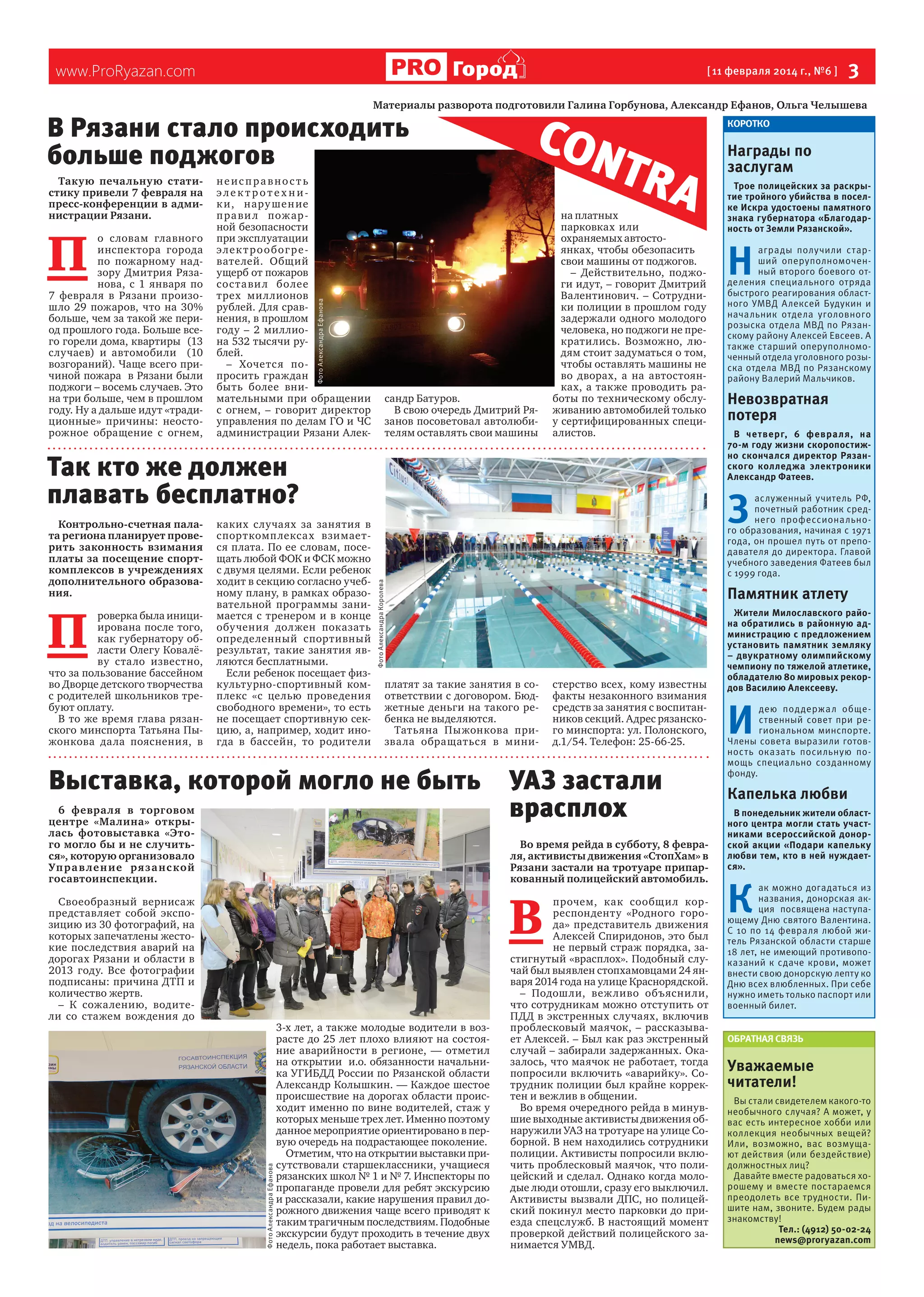 Город

www.ProRyazan.com

[ 11 февраля 2014 г., №6 ]

 3

Материалы разворота подготовили Галина Горбунова, Александр Ефанов, Ольга Челышева

В Рязани стало происходить
больше поджогов

П 

о словам главного
инспектора города
по пожарному надзору Дмитрия Рязанова, с 1 января по
7 февраля в Рязани произошло 29 пожаров, что на 30%
больше, чем за такой же период прошлого года. Больше всего горели дома, квартиры  (13
случаев) и автомобили   (10
возгораний). Чаще всего причиной пожара  в Рязани были
поджоги – восемь случаев. Это
на три больше, чем в прошлом
году. Ну а дальше идут «традиционные» причины: неосторожное обращение с огнем,

неисправность
электротехник и, нару ше н ие
п ра ви л пож ар ной безопасности
при эксплуатации
э ле к т р о о б ог р е вателей. Общий
ущерб от пожаров
сос та ви л более
трех миллионов
рублей. Для сравнения, в прошлом
году – 2 миллиона 532 тысячи рублей.
– Хочетс я попросить граждан
быть более внимательными при обращении
с огнем, – говорит директор
управления по делам ГО и ЧС
администрации Рязани АлекФото Александра Ефанова

Такую печальную статистику привели 7 февраля на
пресс-конференции в администрации Рязани.

CON
TR A

сандр Батуров.
В свою очередь Дмитрий Рязанов посоветовал автолюбителям оставлять свои машины

на платных
парковках или
охраняемых автостоянках, чтобы обезопасить
свои машины от поджогов.
– Действительно, поджоги идут, – говорит Дмитрий
Валентинович. – Сотрудники полиции в прошлом году
задержали одного молодого
человека, но поджоги не прекратились. Возможно, людям стоит задуматься о том,
чтобы оставлять машины не
во дворах, а на автостоянках, а также проводить работы по техническому обслуживанию автомобилей только
у сертифицированных специалистов.

Так кто же должен
плавать бесплатно?

П 

роверка была инициирована после того,
как губернатору области Олегу Ковалёву стало известно,
что за пользование бассейном
во Дворце детского творчества
с родителей школьников требуют оплату.
В то же время глава рязанского минспорта Татьяна Пыжонкова дала пояснения, в

каких случаях за занятия в
спорткомп лексах взимается плата. По ее словам, посещать любой ФОК и ФСК можно
с двумя целями. Если ребенок
ходит в секцию согласно учебному плану, в рамках образовательной программы занимается с тренером и в конце
обу чения должен показать
определенный спортивный
результат, такие занятия являются бесплатными.
Если ребенок посещает физкультурно-спортивный комплекс «с целью проведения
свободного времени», то есть
не посещает спортивную секцию, а, например, ходит иногда в бассейн, то родители

Н 

аграды получили старший оперуполномоченный второго боевого отделения специального отряда
быстрого реагирования областного УМВД Алексей Будукин и
начальник отдела уголовного
розыска отдела МВД по Рязанскому району Алексей Евсеев. А
также старший оперуполномоченный отдела уголовного розыска отдела МВД по Рязанскому
району Валерий Мальчиков.

Невозвратная
потеря
В четверг, 6 февра ля, на
70-м году жизни скоропостижно скончался директор Рязанского колледжа электроники
Александр Фатеев.

Памятник атлету

платят за такие занятия в соответствии с договором. Бюджетные деньги на такого ребенка не выделяются.
Татьяна Пыжонкова призва ла обращаться в мини-

6 февра ля в торговом
центре «Малина» открылась фотовыставка «Этого могло бы и не случиться», которую организовало
Уп р а в ле н ие ря з а нс к ой
госавтоинспекции.

стерство всех, кому известны
факты незаконного взимания
средств за занятия с воспитанников секций. Адрес рязанского минспорта: ул. Полонского,
д.1/54. Телефон: 25-66-25.

УАЗ застали
врасплох
Во время рейда в субботу, 8 февраля, активисты движения «СтопХам» в
Рязани застали на тротуаре припаркованный полицейский автомобиль.

В 

Фото Александра Ефанова

Трое полицейских за раскрытие тройного убийства в поселке Искра удостоены памятного
знака губернатора «Благодарность от Земли Рязанской».

З 

Выставка, которой могло не быть

Своеобразный вернисаж
представляет собой экспозицию из 30 фотографий, на
которых запечатлены жестокие последствия аварий на
дорогах Рязани и области в
2013 году. Все фотографии
подписаны: причина ДТП и
количество жертв.
– К сожалению, водители со стажем вождения до

Награды по
заслугам

аслуженный учитель РФ,
почетный работник среднего профессионального образования, начиная с 1971
года, он прошел путь от преподавателя до директора. Главой
учебного заведения Фатеев был
с 1999 года.

Фото Александра Королева

Контрольно-счетная палата региона планирует проверить законность взимания
платы за посещение спорткомплексов в учреждениях
дополнительного образования.

КОРОТКО

3-х лет, а также молодые водители в возрасте до 25 лет плохо влияют на состояние аварийности в регионе, — отметил
на открытии  и.о. обязанности начальника УГИБДД России по Рязанской области
Александр Колышкин. — Каждое шестое
происшествие на дорогах области происходит именно по вине водителей, стаж у
которых меньше трех лет. Именно поэтому
данное мероприятие ориентировано в первую очередь на подрастающее поколение.
Отметим, что на открытии выставки присутствовали старшеклассники, учащиеся
рязанских школ № 1 и № 7. Инспекторы по
пропаганде провели для ребят экскурсию
и рассказали, какие нарушения правил дорожного движения чаще всего приводят к
таким трагичным последствиям. Подобные
экскурсии будут проходить в течение двух
недель, пока работает выставка.

прочем, как сообщи л корреспонденту «Родного города» представитель движения
Алексей Спиридонов, это был
не первый страж порядка, застигнутый «врасплох». Подобный случай был выявлен стопхамовцами 24 января 2014 года на улице Краснорядской.
– Подошли, веж ливо объяснили,
что сотрудникам можно отступить от
ПДД в экстренных случаях, включив
проблесковый маячок, – рассказывает Алексей. – Был как раз экстренный
случай – забирали задержанных. Оказалось, что маячок не работает, тогда
попросили включить «аварийку». Сотрудник полиции был крайне корректен и вежлив в общении.
Во время очередного рейда в минувшие выходные активисты движения обнаружили УАЗ на тротуаре на улице Соборной. В нем находились сотрудники
полиции. Активисты попросили включить проблесковый маячок, что полицейский и сделал. Однако когда молодые люди отошли, сразу его выключил.
Активисты вызвали ДПС, но полицейский покинул место парковки до приезда спецслужб. В настоящий момент
проверкой действий полицейского занимается УМВД.

Жители Милославского района обратились в районную администрацию с предложением
установить памятник земляку
– двукратному олимпийскому
чемпиону по тяжелой атлетике,
обладателю 80 мировых рекордов Василию Алексееву.

И 

дею под держал общественный совет при региональном минспорте.
Члены совета выразили готовность оказать посильную помощь специально созданному
фонду.

Капелька любви
В понедельник жители областного центра могли стать участниками всероссийской донорской акции «Подари капельку
любви тем, кто в ней нуждается».

К 

ак можно догадаться из
названия, донорская акция посвящена наступающему Дню святого Валентина.
С 10 по 14 февраля любой житель Рязанской области старше
18 лет, не имеющий противопоказаний к сдаче крови, может
внести свою донорскую лепту ко
Дню всех влюбленных. При себе
нужно иметь только паспорт или
военный билет.
ОБРАТНАЯ СВЯЗЬ

Уважаемые
читатели!
Вы стали свидетелем какого-то
необычного случая? А может, у
вас есть интересное хобби или
коллекция необычных вещей?
Или, возможно, вас возмущают действия (или бездействие)
должностных лиц?
Давайте вместе радоваться хорошему и вместе постараемся
преодолеть все трудности. Пишите нам, звоните. Будем рады
знакомству!
Тел.: (4912) 50-02-24
news@proryazan.com

 