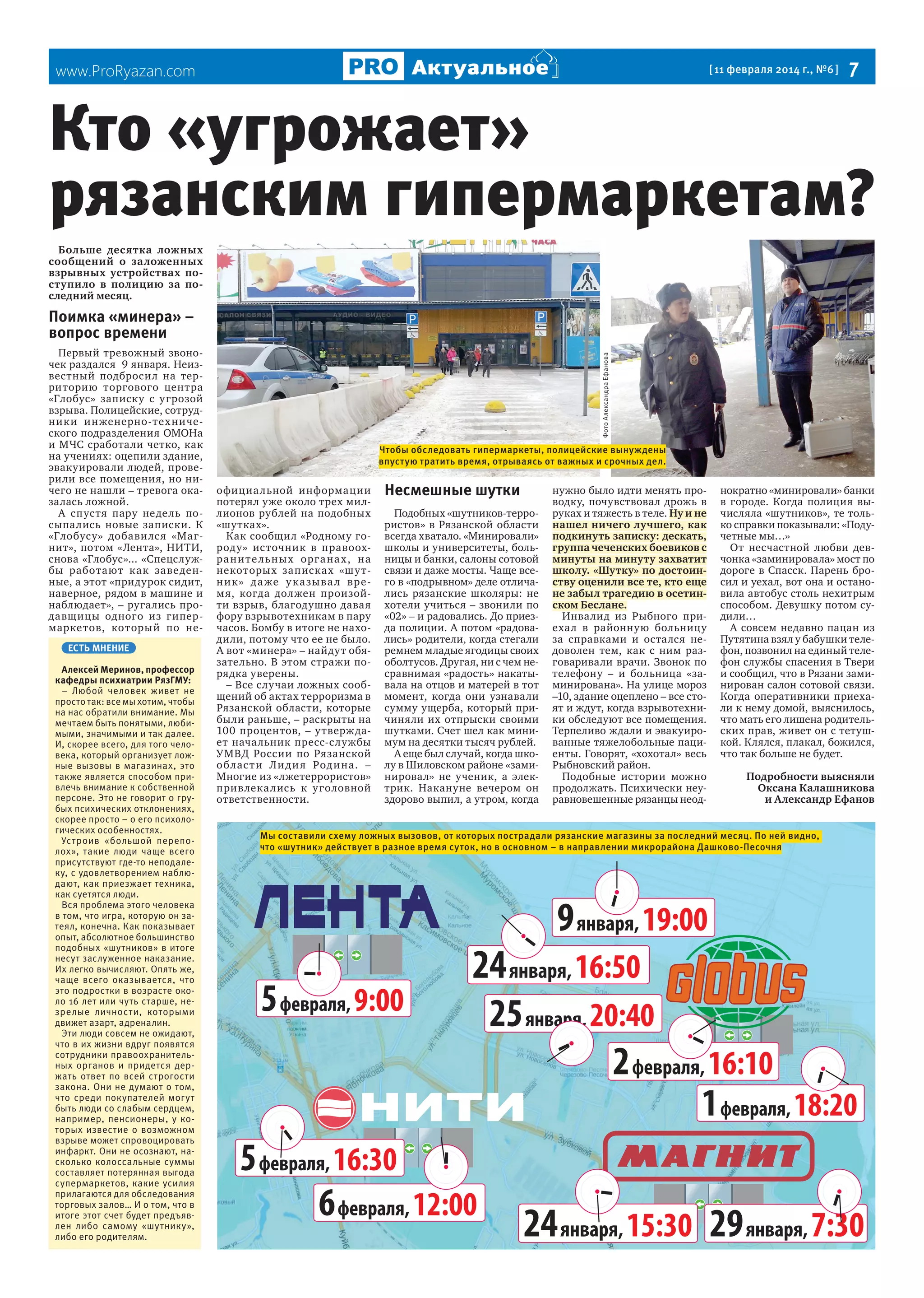  7

Актуальное

www.ProRyazan.com

[ 11 февраля 2014 г., №6 ]

Кто «угрожает»
рязанским гипермаркетам?
Больше десятка ложных
сообщений о заложенных
взрывных устройствах поступило в полицию за последний месяц.

Первый тревожный звоночек раздался 9 января. Неизвестный подбросил на территорию торгового центра
«Глобус» записку с угрозой
взрыва. Полицейские, сотрудник и ин женерно-тех нического подразделения ОМОНа
и МЧС сработали четко, как
на учениях: оцепили здание,
эвакуировали людей, проверили все помещения, но ничего не нашли – тревога оказалась ложной.
А спустя пару недель посыпались новые записки. К
«Глобусу» добави лс я «Магнит», потом «Лента», НИТИ,
снова «Глобус»... «Спецслужбы работают как заве денные, а этот «придурок сидит,
наверное, рядом в машине и
наблюдает», – ругались продавщицы одного из гипермаркетов, который по неЕСТЬ МНЕНИЕ
Алексей Меринов, профессор
кафедры психиатрии РязГМУ:
– Любой человек живет не
просто так: все мы хотим, чтобы
на нас обратили внимание. Мы
мечтаем быть понятыми, любимыми, значимыми и так далее.
И, скорее всего, для того человека, который организует ложные вызовы в магазинах, это
также является способом привлечь внимание к собственной
персоне. Это не говорит о грубых психических отклонениях,
скорее просто – о его психологических особенностях.
Устроив «большой переполох», такие люди чаще всего
присутствуют где-то неподалеку, с удовлетворением наблюдают, как приезжает техника,
как суетятся люди.
Вся проблема этого человека
в том, что игра, которую он затеял, конечна. Как показывает
опыт, абсолютное большинство
подобных «шутников» в итоге
несут заслуженное наказание.
Их легко вычисляют. Опять же,
чаще всего оказывается, что
это подростки в возрасте около 16 лет или чуть старше, незрелые личности, которыми
движет азарт, адреналин.
Эти люди совсем не ожидают,
что в их жизни вдруг появятся
сотрудники правоохранительных органов и придется держать ответ по всей строгости
закона. Они не думают о том,
что среди покупателей могут
быть люди со слабым сердцем,
например, пенсионеры, у которых известие о возможном
взрыве может спровоцировать
инфаркт. Они не осознают, насколько колоссальные суммы
составляет потерянная выгода
супермаркетов, какие усилия
прилагаются для обследования
торговых залов… И о том, что в
итоге этот счет будет предъявлен либо самому «шутнику»,
либо его родителям.

Фото Александра Ефанова

Поимка «минера» –
вопрос времени

Чтобы обследовать гипермаркеты, полицейские вынуждены
впустую тратить время, отрываясь от важных и срочных дел.

официа льной информации
потерял уже около трех миллионов рублей на подобных
«шутках».
Как сообщил «Родному городу» источник в правоохра н и т е л ьн ы х орга на х, на
некоторых записках «ш у тн и к » да же у к а зы ва л время, когда должен произойти взрыв, благодушно давая
фору взрывотехникам в пару
часов. Бомбу в итоге не находили, потому что ее не было.
А вот «минера» – найдут обязательно. В этом стражи порядка уверены.
– Все случаи ложных сообщений об актах терроризма в
Рязанской области, которые
были раньше, – раскрыты на
100 процентов, – утверж дает начальник пресс-службы
УМВД России по Рязанской
об лас т и Л и д и я Род и на. –
Многие из «лжетеррористов»
привлека лись к у головной
ответственности.

Несмешные шутки
Подобных «шутников-террористов» в Рязанской области
всегда хватало. «Минировали»
школы и университеты, больницы и банки, салоны сотовой
связи и даже мосты. Чаще всего в «подрывном» деле отличались рязанские школяры: не
хотели учиться – звонили по
«02» – и радовались. До приезда полиции. А потом «радовались» родители, когда стегали
ремнем младые ягодицы своих
оболтусов. Другая, ни с чем несравнимая «радость» накатывала на отцов и матерей в тот
момент, когда они узнавали
сумму ущерба, который причиняли их отпрыски своими
шутками. Счет шел как минимум на десятки тысяч рублей.
А еще был случай, когда школу в Шиловском районе «заминировал» не ученик, а электрик. Накануне вечером он
здорово выпил, а утром, когда

нужно было идти менять проводку, почувствовал дрожь в
руках и тяжесть в теле. Ну и не
нашел ничего лучшего, как
подкинуть записку: дескать,
группа чеченских боевиков с
минуты на минуту захватит
школу. «Шутку» по достоинству оценили все те, кто еще
не забыл трагедию в осетинском Беслане.
Инвалид из Рыбного приехал в районную больницу
за справками и остался недоволен тем, как с ним разговаривали врачи. Звонок по
телефону – и больница «заминирована». На улице мороз
–10, здание оцеплено – все стоят и ждут, когда взрывотехники обследуют все помещения.
Терпеливо ждали и эвакуированные тяжелобольные пациенты. Говорят, «хохотал» весь
Рыбновский район.
Подобные истории можно
продолжать. Психически неуравновешенные рязанцы неод-

нократно «минировали» банки
в городе. Когда полиция вычисляла «шутников», те только справки показывали: «Подучетные мы…»
От несчастной любви девчонка «заминировала» мост по
дороге в Спасск. Парень бросил и уехал, вот она и остановила автобус столь нехитрым
способом. Девушку потом судили…
А совсем недавно пацан из
Путятина взял у бабушки телефон, позвонил на единый телефон службы спасения в Твери
и сообщил, что в Рязани заминирован салон сотовой связи.
Когда оперативники приехали к нему домой, выяснилось,
что мать его лишена родительских прав, живет он с тетушкой. Клялся, плакал, божился,
что так больше не будет.
Подробности выясняли
Оксана Калашникова
и Александр Ефанов

Мы составили схему ложных вызовов, от которых пострадали рязанские магазины за последний месяц. По ней видно,
что «шутник» действует в разное время суток, но в основном – в направлении микрорайона Дашково-Песочня

9 января, 19:00

5 февраля, 9:00

24 января, 16:50
25 января, 20:40
2 февраля, 16:10
1 февраля, 18:20

5 февраля, 16:30
6 февраля, 12:00

24 января, 15:30 29 января, 7:30

 