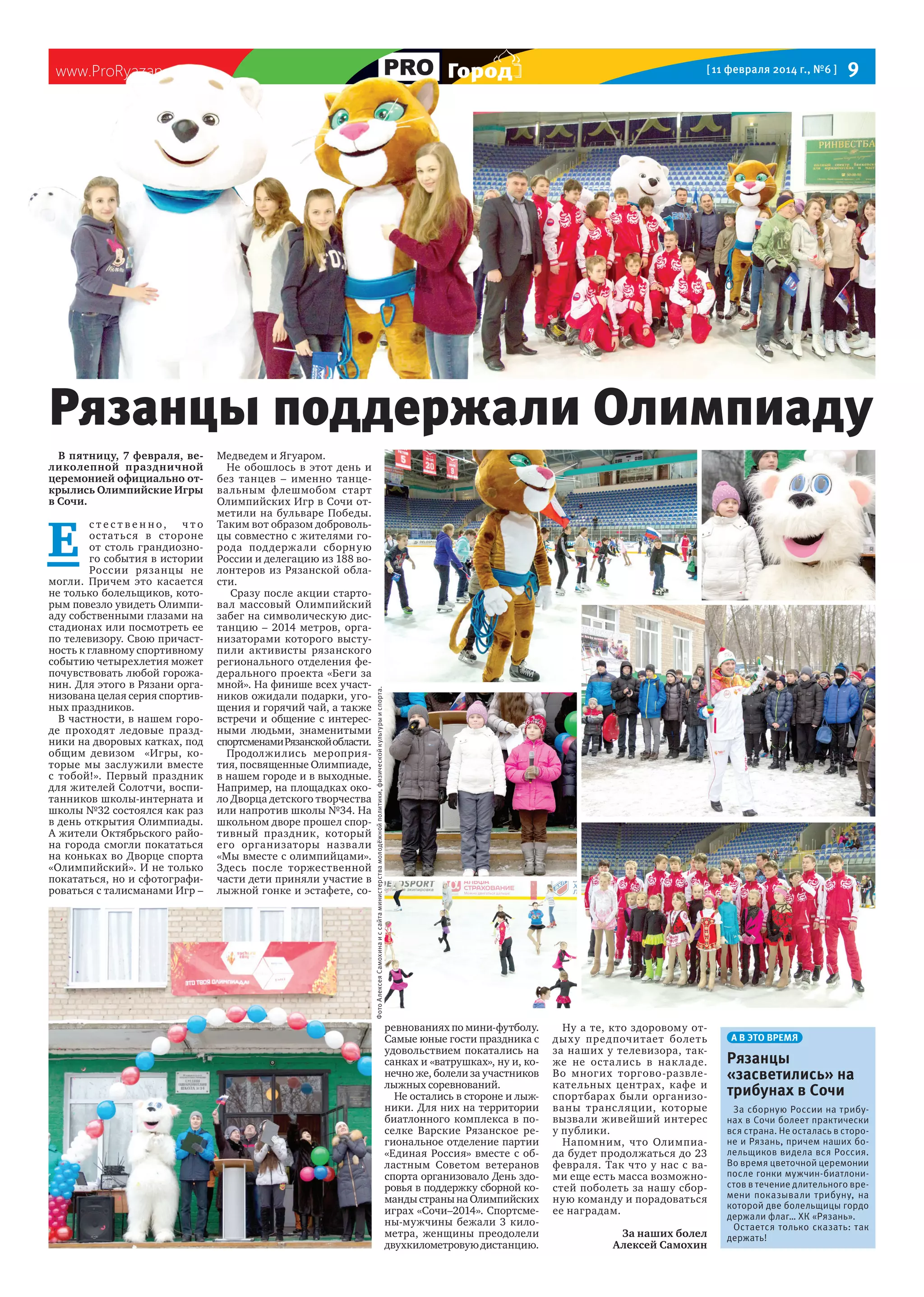 Город

www.ProRyazan.com

[ 11 февраля 2014 г., №6 ]

9

В пятницу, 7 февраля, великолепной праздничной
церемонией официально открылись Олимпийские Игры
в Сочи.

Е

с т ес т вен но, ч т о
остатьс я в стороне
от столь грандиозного события в истории
России рязанцы не
могли. Причем это касается
не только болельщиков, которым повезло увидеть Олимпиаду собственными глазами на
стадионах или посмотреть ее
по телевизору. Свою причастность к главному спортивному
событию четырехлетия может
почувствовать любой горожанин. Для этого в Рязани организована целая серия спортивных праздников.
В частности, в нашем городе проходят ледовые праздники на дворовых катках, под
общим девизом «Игры, которые мы заслужили вместе
с тобой!». Первый праздник
для жителей Солотчи, воспитанников школы-интерната и
школы №32 состоялся как раз
в день открытия Олимпиады.
А жители Октябрьского района города смогли покататься
на коньках во Дворце спорта
«Олимпийский». И не только
покататься, но и сфотографироваться с талисманами Игр –

Медведем и Ягуаром.
Не обошлось в этот день и
без танцев – именно танцевальным флешмобом старт
Олимпийских Игр в Сочи отметили на бульваре Победы.
Таким вот образом добровольцы совместно с жителями города под держа ли сборну ю
России и делегацию из 188 волонтеров из Рязанской области.
Сразу после акции стартовал массовый Олимпийский
забег на символическую дистанцию – 2014 метров, организаторами которого выступили активисты рязанского
регионального отделения федерального проекта «Беги за
мной». На финише всех участников ожидали подарки, угощения и горячий чай, а также
встречи и общение с интересными людьми, знаменитыми
спортсменами Рязанской области.
Продолжи лись мероприятия, посвященные Олимпиаде,
в нашем городе и в выходные.
Например, на площадках около Дворца детского творчества
или напротив школы №34. На
школьном дворе прошел спортивный праздник, который
его организаторы назва ли
«Мы вместе с олимпийцами».
Здесь после торжественной
части дети приняли участие в
лыжной гонке и эстафете, со-

Фото Алексея Самохина и с сайта министерства молодёжной политики, физической культуры и спорта.

Рязанцы поддержали Олимпиаду

ревнованиях по мини-футболу.
Самые юные гости праздника с
удовольствием покатались на
санках и «ватрушках», ну и, конечно же, болели за участников
лыжных соревнований.
Не остались в стороне и лыжники. Для них на территории
биатлонного комплекса в поселке Варские Рязанское региональное отделение партии
«Единая Россия» вместе с областным Советом ветеранов
спорта организовало День здоровья в поддержку сборной команды страны на Олимпийских
играх «Сочи–2014». Спортсмены-мужчины бежали 3 километра, женщины преодолели
двухкилометровую дистанцию.

Ну а те, кто здоровому отдых у предпочитает болеть
за наших у телевизора, также не оста лись в нак ла де.
Во многих торгово-развлекательных центрах, кафе и
спортбарах были организованы транс ляции, которые
вызвали живейший интерес
у публики.
Напомним, что Олимпиада будет продолжаться до 23
февраля. Так что у нас с вами еще есть масса возможностей поболеть за нашу сборную команду и порадоваться
ее наградам.
За наших болел
Алексей Самохин

А В ЭТО ВРЕМЯ

Рязанцы
«засветились» на
трибунах в Сочи
За сборную России на трибунах в Сочи болеет практически
вся страна. Не осталась в стороне и Рязань, причем наших болельщиков видела вся Россия.
Во время цветочной церемонии
после гонки мужчин-биатлонистов в течение длительного времени показывали трибуну, на
которой две болельщицы гордо
держали флаг… ХК «Рязань».
Остается только сказать: так
держать!

 