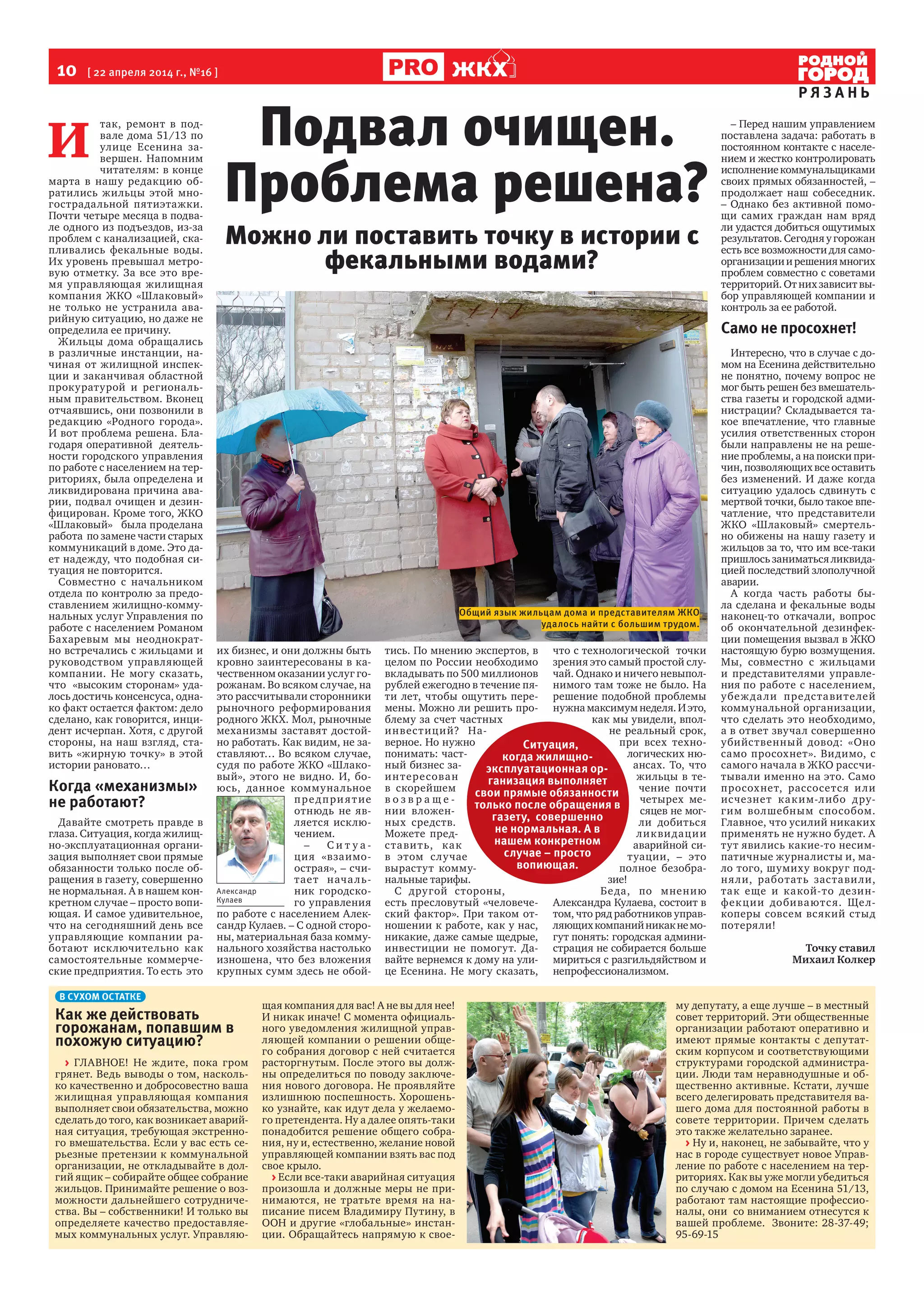 10  [ 22 апреля 2014 г., №16 ]
Р Я З А Н Ь
ЖКХ
И 
так, ремонт в под-
вале дома 51/13 по
улице Есенина за-
вершен. Напомним
читателям: в конце
марта в нашу редакцию об-
ратились жильцы этой мно-
гострадальной пятиэтажки.
Почти четыре месяца в подва-
ле одного из подъездов, из-за
проблем с канализацией, ска-
пливались фекальные воды.
Их уровень превышал метро-
вую отметку. За все это вре-
мя управляющая жилищная
компания ЖКО «Шлаковый»
не только не устранила ава-
рийную ситуацию, но даже не
определила ее причину.
Жильцы дома обращались
в различные инстанции, на-
чиная от жилищной инспек-
ции и заканчивая областной
прокуратурой и региональ-
ным правительством. Вконец
отчаявшись, они позвонили в
редакцию «Родного города».
И вот проблема решена. Бла-
годаря оперативной деятель-
ности городского управления
по работе с населением на тер-
риториях, была определена и
ликвидирована причина ава-
рии, подвал очищен и дезин-
фицирован. Кроме того, ЖКО
«Шлаковый» была проделана
работа по замене части старых
коммуникаций в доме. Это да-
ет надежду, что подобная си-
туация не повторится.
Совместно с начальником
отдела по контролю за предо-
ставлением жилищно-комму-
нальных услуг Управления по
работе с населением Романом
Бахаревым мы неоднократ-
но встречались с жильцами и
руководством управляющей
компании. Не могу сказать,
что «высоким сторонам» уда-
лось достичь консенсуса, одна-
ко факт остается фактом: дело
сделано, как говорится, инци-
дент исчерпан. Хотя, с другой
стороны, на наш взгляд, ста-
вить «жирную точку» в этой
истории рановато…
Когда «механизмы»
не работают?
Давайте смотреть правде в
глаза. Ситуация, когда жилищ-
но-эксплуатационная органи-
зация выполняет свои прямые
обязанности только после об-
ращения в газету, совершенно
не нормальная. А в нашем кон-
кретном случае – просто вопи-
ющая. И самое удивительное,
что на сегодняшний день все
управляющие компании ра-
ботают исключительно как
самостоятельные коммерче-
ские предприятия. То есть это
их бизнес, и они должны быть
кровно заинтересованы в ка-
чественном оказании услуг го-
рожанам. Во всяком случае, на
это рассчитывали сторонники
рыночного реформирования
родного ЖКХ. Мол, рыночные
механизмы заставят достой-
но работать. Как видим, не за-
ставляют… Во всяком случае,
судя по работе ЖКО «Шлако-
вый», этого не видно. И, бо-
юсь, данное коммунальное
предприятие
отнюдь не яв-
ляется исклю-
чением.
– С и т у а -
ция «взаимо-
острая», – счи-
тает началь-
ник городско-
го управления
по работе с населением Алек-
сандр Кулаев. – С одной сторо-
ны, материальная база комму-
нального хозяйства настолько
изношена, что без вложения
крупных сумм здесь не обой-
тись. По мнению экспертов, в
целом по России необходимо
вкладывать по 500 миллионов
рублей ежегодно в течение пя-
ти лет, чтобы ощутить пере-
мены. Можно ли решить про-
блему за счет частных
инвестиций? На-
верное. Но нужно
понимать: част-
ный бизнес за-
интересован
в скорейшем
в о з в р а щ е -
нии вложен-
ных средств.
Можете пред-
ставить, как
в этом случае
вырастут комму-
нальные тарифы.
С другой стороны,
есть пресловутый «человече-
ский фактор». При таком от-
ношении к работе, как у нас,
никакие, даже самые щедрые,
инвестиции не помогут. Да-
вайте вернемся к дому на ули-
це Есенина. Не могу сказать,
что с технологической точки
зрения это самый простой слу-
чай. Однако и ничего невыпол-
нимого там тоже не было. На
решение подобной проблемы
нужна максимум неделя. И это,
как мы увидели, впол-
не реальный срок,
при всех техно-
логических ню-
ансах. То, что
жильцы в те-
чение почти
четырех ме-
сяцев не мог-
ли добиться
ликвидации
аварийной си-
туации, – это
полное безобра-
зие!
Беда, по мнению
Александра Кулаева, состоит в
том, что ряд работников управ-
ляющихкомпанийникакнемо-
гут понять: городская админи-
страция не собирается больше
мириться с разгильдяйством и
непрофессионализмом.
– Перед нашим управлением
поставлена задача: работать в
постоянном контакте с населе-
нием и жестко контролировать
исполнениекоммунальщиками
своих прямых обязанностей, –
продолжает наш собеседник.
– Однако без активной помо-
щи самих граждан нам вряд
ли удастся добиться ощутимых
результатов. Сегодня у горожан
есть все возможности для само-
организацииирешениямногих
проблем совместно с советами
территорий. От них зависит вы-
бор управляющей компании и
контроль за ее работой.
Само не просохнет!
Интересно, что в случае с до-
мом на Есенина действительно
не понятно, почему вопрос не
мог быть решен без вмешатель-
ства газеты и городской адми-
нистрации? Складывается та-
кое впечатление, что главные
усилия ответственных сторон
были направлены не на реше-
ние проблемы, а на поиски при-
чин, позволяющих все оставить
без изменений. И даже когда
ситуацию удалось сдвинуть с
мертвой точки, было такое впе-
чатление, что представители
ЖКО «Шлаковый» смертель-
но обижены на нашу газету и
жильцов за то, что им все-таки
пришлось заниматься ликвида-
цией последствий злополучной
аварии.
А когда часть работы бы-
ла сделана и фекальные воды
наконец-то откачали, вопрос
об окончательной дезинфек-
ции помещения вызвал в ЖКО
настоящую бурю возмущения.
Мы, совместно с жильцами
и представителями управле-
ния по работе с населением,
убеждали представителей
коммунальной организации,
что сделать это необходимо,
а в ответ звучал совершенно
убийственный довод: «Оно
само просохнет». Видимо, с
самого начала в ЖКО рассчи-
тывали именно на это. Само
просохнет, рассосется или
исчезнет каким-либо дру-
гим волшебным способом.
Главное, что усилий никаких
применять не нужно будет. А
тут явились какие-то несим-
патичные журналисты и, ма-
ло того, шумиху вокруг под-
няли, работать заставили,
так еще и какой-то дезин-
фекции добиваются. Щел-
коперы совсем всякий стыд
потеряли!
Точку ставил 
Михаил Колкер
Подвал очищен.
Проблема решена?
В СУХОМ ОСТАТКЕ
Как же действовать
горожанам, попавшим в
похожую ситуацию?
> ГЛАВНОЕ! Не ждите, пока гром
грянет. Ведь выводы о том, насколь-
ко качественно и добросовестно ваша
жилищная управляющая компания
выполняет свои обязательства, можно
сделать до того, как возникает аварий-
ная ситуация, требующая экстренно-
го вмешательства. Если у вас есть се-
рьезные претензии к коммунальной
организации, не откладывайте в дол-
гий ящик – собирайте общее собрание
жильцов. Принимайте решение о воз-
можности дальнейшего сотрудниче-
ства. Вы – собственники! И только вы
определяете качество предоставляе-
мых коммунальных услуг. Управляю-
щая компания для вас! А не вы для нее!
И никак иначе! С момента официаль-
ного уведомления жилищной управ-
ляющей компании о решении обще-
го собрания договор с ней считается
расторгнутым. После этого вы долж-
ны определиться по поводу заключе-
ния нового договора. Не проявляйте
излишнюю поспешность. Хорошень-
ко узнайте, как идут дела у желаемо-
го претендента. Ну а далее опять-таки
понадобится решение общего собра-
ния, ну и, естественно, желание новой
управляющей компании взять вас под
свое крыло.
> Если все-таки аварийная ситуация
произошла и должные меры не при-
нимаются, не тратьте время на на-
писание писем Владимиру Путину, в
ООН и другие «глобальные» инстан-
ции. Обращайтесь напрямую к свое-
му депутату, а еще лучше – в местный
совет территорий. Эти общественные
организации работают оперативно и
имеют прямые контакты с депутат-
ским корпусом и соответствующими
структурами городской администра-
ции. Люди там неравнодушные и об-
щественно активные. Кстати, лучше
всего делегировать представителя ва-
шего дома для постоянной работы в
совете территории. Причем сделать
это также желательно заранее.
> Ну и, наконец, не забывайте, что у
нас в городе существует новое Управ-
ление по работе с населением на тер-
риториях. Как вы уже могли убедиться
по случаю с домом на Есенина 51/13,
работают там настоящие профессио-
налы, они со вниманием отнесутся к
вашей проблеме. Звоните: 28-37-49;
95-69-15
Можно ли поставить точку в истории с
фекальными водами?
Александр
Кулаев
Общий язык жильцам дома и представителям ЖКО
удалось найти с большим трудом.
Ситуация,
когда жилищно-
эксплуатационная ор-
ганизация выполняет
свои прямые обязанности
только после обращения в
газету, совершенно
не нормальная. А в
нашем конкретном
случае – просто
вопиющая.
 