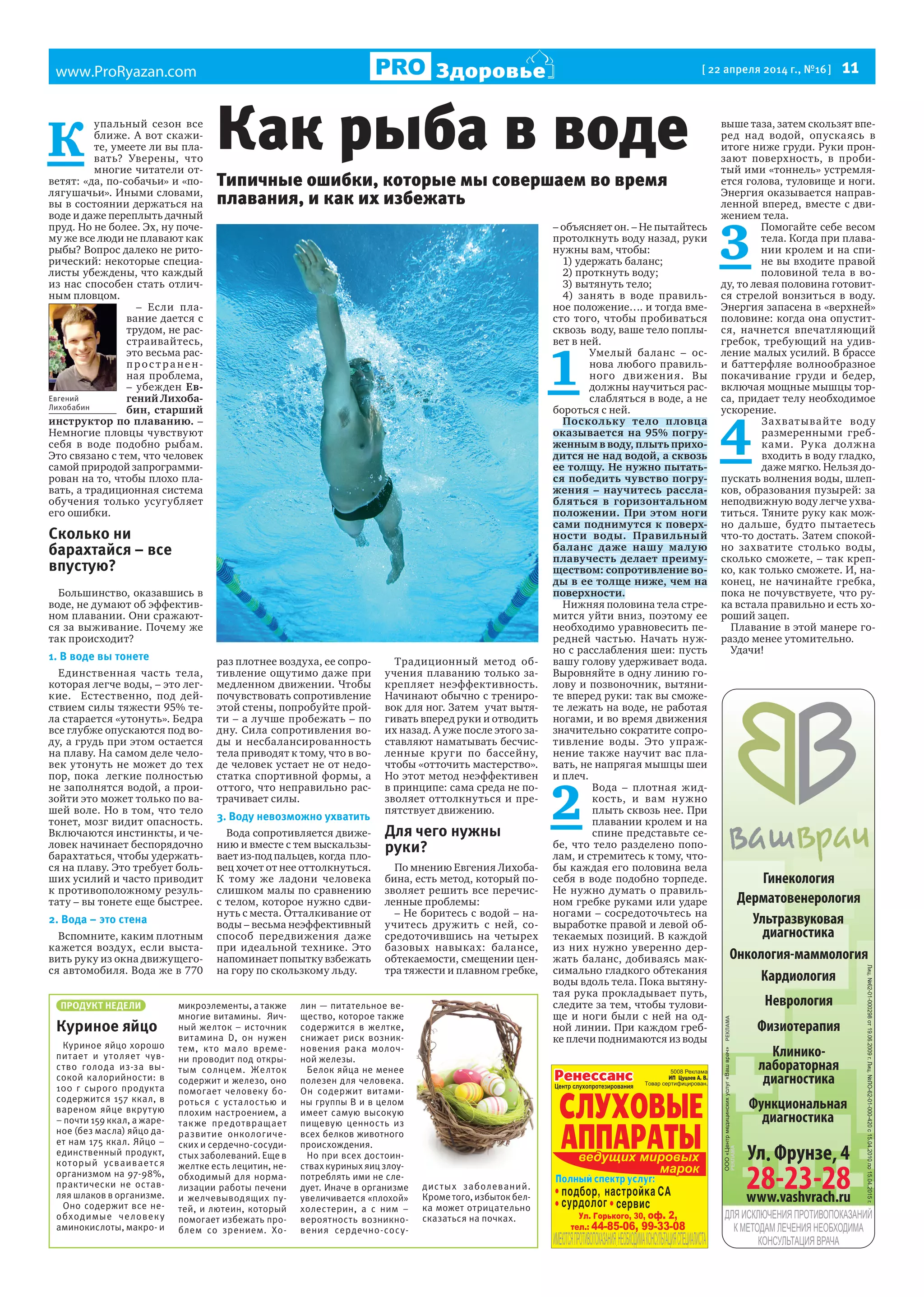 www.ProRyazan.com [ 22 апреля 2014 г., №16 ]  11Здоровье
Гинекология
Дерматовенерология
Кардиология
Неврология
Ультразвуковая
диагностика
Физиотерапия
Функциональная
диагностика
Клинико-
лабораторная
диагностика
Онкология-маммология
ПРОДУКТ НЕДЕЛИ
Куриное яйцо
Куриное яйцо хорошо
питает и утоляет чув-
ство голода из-за вы-
сокой калорийности: в
100 г сырого продукта
содержится 157 ккал, в
вареном яйце вкрутую
– почти 159 ккал, а жаре-
ное (без масла) яйцо да-
ет нам 175 ккал. Яйцо –
единственный продукт,
который усваивается
организмом на 97-98%,
практически не остав-
ляя шлаков в организме.
Оно содержит все не-
обходимые человеку
аминокислоты, макро- и
микроэлементы, а также
многие витамины. Яич-
ный желток – источник
витамина D, он нужен
тем, кто мало време-
ни проводит под откры-
тым солнцем. Желток
содержит и железо, оно
помогает человеку бо-
роться с усталостью и
плохим настроением, а
также предотвращает
развитие онкологиче-
ских и сердечно-сосуди-
стых заболеваний. Еще в
желтке есть лецитин, не-
обходимый для норма-
лизации работы печени
и желчевыводящих пу-
тей, и лютеин, который
помогает избежать про-
блем со зрением. Хо-
лин — питательное ве-
щество, которое также
содержится в желтке,
снижает риск возник-
новения рака молоч-
ной железы.
Белок яйца не менее
полезен для человека.
Он содержит витами-
ны группы B и в целом
имеет самую высокую
пищевую ценность из
всех белков животного
происхождения.
Но при всех достоин-
ствах куриных яиц злоу-
потреблять ими не сле-
дует. Иначе в организме
увеличивается «плохой»
холестерин, а с ним –
вероятность возникно-
вения сердечно-сосу-
дистых заболеваний.
Кроме того, избыток бел-
ка может отрицательно
сказаться на почках.
К 
упальный сезон все
ближе. А вот скажи-
те, умеете ли вы пла-
вать? Уверены, что
многие читатели от-
ветят: «да, по-собачьи» и «по-
лягушачьи». Иными словами,
вы в состоянии держаться на
воде и даже переплыть дачный
пруд. Но не более. Эх, ну поче-
му же все люди не плавают как
рыбы? Вопрос далеко не рито-
рический: некоторые специа-
листы убеждены, что каждый
из нас способен стать отлич-
ным пловцом.
– Если пла-
вание дается с
трудом, не рас-
страивайтесь,
это весьма рас-
прос т ра нен-
ная проблема,
– убежден Ев-
гений Лихоба-
бин, старший
инструктор по плаванию. –
Немногие пловцы чувствуют
себя в воде подобно рыбам.
Это связано с тем, что человек
самой природой запрограмми-
рован на то, чтобы плохо пла-
вать, а традиционная система
обучения только усугубляет
его ошибки.
Сколько ни
барахтайся – все
впустую?
Большинство, оказавшись в
воде, не думают об эффектив-
ном плавании. Они сражают-
ся за выживание. Почему же
так происходит?
1. В воде вы тонете
Единственная часть тела,
которая легче воды, – это лег-
кие.   Естественно, под дей-
ствием силы тяжести 95% те-
ла старается «утонуть». Бедра
все глубже опускаются под во-
ду, а грудь при этом остается
на плаву. На самом деле чело-
век утонуть не может до тех
пор, пока  легкие полностью
не заполнятся водой, а прои-
зойти это может только по ва-
шей воле. Но в том, что тело
тонет, мозг видит опасность.
Включаются инстинкты, и че-
ловек начинает беспорядочно
барахтаться, чтобы удержать-
ся на плаву. Это требует боль-
ших усилий и часто приводит
к противоположному резуль-
тату – вы тонете еще быстрее.
2. Вода – это стена
Вспомните, каким плотным
кажется воздух, если выста-
вить руку из окна движущего-
ся автомобиля. Вода же в 770
раз плотнее воздуха, ее сопро-
тивление ощутимо даже при
медленном движении. Чтобы
почувствовать сопротивление
этой стены, попробуйте прой-
ти – а лучше пробежать – по
дну. Сила сопротивления во-
ды и несбалансированность
тела приводят к тому, что в во-
де человек устает не от недо-
статка спортивной формы, а
оттого, что неправильно рас-
трачивает силы.
3. Воду невозможно ухватить
Вода сопротивляется движе-
нию и вместе с тем выскальзы-
вает из-под пальцев, когда  пло-
вец хочет от нее оттолкнуться.
К тому же ладони человека
слишком малы по сравнению
с телом, которое нужно сдви-
нуть с места. Отталкивание от
воды – весьма неэффективный
способ передвижения даже
при идеальной технике. Это
напоминает попытку взбежать
на гору по скользкому льду.
Традиционный метод об-
учения плаванию только за-
крепляет неэффективность.
Начинают обычно с трениро-
вок для ног. Затем  учат вытя-
гивать вперед руки и отводить
их назад. А уже после этого за-
ставляют наматывать бесчис-
ленные круги по бассейну,
чтобы «отточить мастерство».
Но этот метод неэффективен
в принципе: сама среда не по-
зволяет оттолкнуться и пре-
пятствует движению.
Для чего нужны
руки?
По мнению Евгения Лихоба-
бина, есть метод, который по-
зволяет решить все перечис-
ленные проблемы:
– Не боритесь с водой – на-
учитесь дружить с ней, со-
средоточившись на четырех
базовых навыках: балансе,
обтекаемости, смещении цен-
тра тяжести и плавном гребке,
– объясняет он. – Не пытайтесь
протолкнуть воду назад, руки
нужны вам, чтобы:
1) удержать баланс;
2) проткнуть воду;
3) вытянуть тело;
4) занять в воде правиль-
ное положение…. и тогда вме-
сто того, чтобы пробиваться
сквозь  воду, ваше тело поплы-
вет в ней.
1 
Умелый баланс – ос-
нова любого правиль-
ного движения. Вы
должны научиться рас-
слабляться в воде, а не
бороться с ней.
Поскольку тело пловца
оказывается на 95% погру-
женным в воду, плыть прихо-
дится не над водой, а сквозь
ее толщу. Не нужно пытать-
ся победить чувство погру-
жения – научитесь рассла-
бляться в горизонтальном
положении. При этом ноги
сами поднимутся к поверх-
ности воды. Правильный
баланс даже нашу малую
плавучесть делает преиму-
ществом: сопротивление во-
ды в ее толще ниже, чем на
поверхности.
Нижняя половина тела стре-
мится уйти вниз, поэтому ее
необходимо уравновесить пе-
редней частью. Начать нуж-
но с расслабления шеи: пусть
вашу голову удерживает вода.
Выровняйте в одну линию го-
лову и позвоночник, вытяни-
те вперед руки: так вы сможе-
те лежать на воде, не работая
ногами, и во время движения
значительно сократите сопро-
тивление воды. Это упраж-
нение также научит вас пла-
вать, не напрягая мышцы шеи
и плеч.
2 
Вода – плотная жид-
кость, и вам нужно
плыть сквозь нее. При
плавании кролем и на
спине представьте се-
бе, что тело разделено попо-
лам, и стремитесь к тому, что-
бы каждая его половина вела
себя в воде подобно торпеде.
Не нужно думать о правиль-
ном гребке руками или ударе
ногами – сосредоточьтесь на
выработке правой и левой об-
текаемых позиций. В каждой
из них нужно уверенно дер-
жать баланс, добиваясь мак-
симально гладкого обтекания
воды вдоль тела. Пока вытяну-
тая рука прокладывает путь,
следите за тем, чтобы тулови-
ще и ноги были с ней на од-
ной линии. При каждом греб-
ке плечи поднимаются из воды
выше таза, затем скользят впе-
ред над водой, опускаясь в
итоге ниже груди. Руки прон-
зают поверхность, в проби-
тый ими «тоннель» устремля-
ется голова, туловище и ноги.
Энергия оказывается направ-
ленной вперед, вместе с дви-
жением тела.
3 
Помогайте себе весом
тела. Когда при плава-
нии кролем и на спи-
не вы входите правой
половиной тела в во-
ду, то левая половина готовит-
ся стрелой вонзиться в воду.
Энергия запасена в «верхней»
половине: когда она опустит-
ся, начнется впечатляющий
гребок, требующий на удив-
ление малых усилий. В брассе
и баттерфляе волнообразное
покачивание груди и бедер,
включая мощные мышцы тор-
са, придает телу необходимое
ускорение.
4 
Захватывайте воду
размеренными греб-
ками. Рука должна
входить в воду гладко,
даже мягко. Нельзя до-
пускать волнения воды, шлеп-
ков, образования пузырей: за
неподвижную воду легче ухва-
титься. Тяните руку как мож-
но дальше, будто пытаетесь
что-то достать. Затем спокой-
но захватите столько воды,
сколько сможете, – так креп-
ко, как только сможете. И, на-
конец, не начинайте гребка,
пока не почувствуете, что ру-
ка встала правильно и есть хо-
роший зацеп.
Плавание в этой манере го-
раздо менее утомительно.
Удачи!
Как рыба в воде
Евгений
Лихобабин
Типичные ошибки, которые мы совершаем во время
плавания, и как их избежать
 