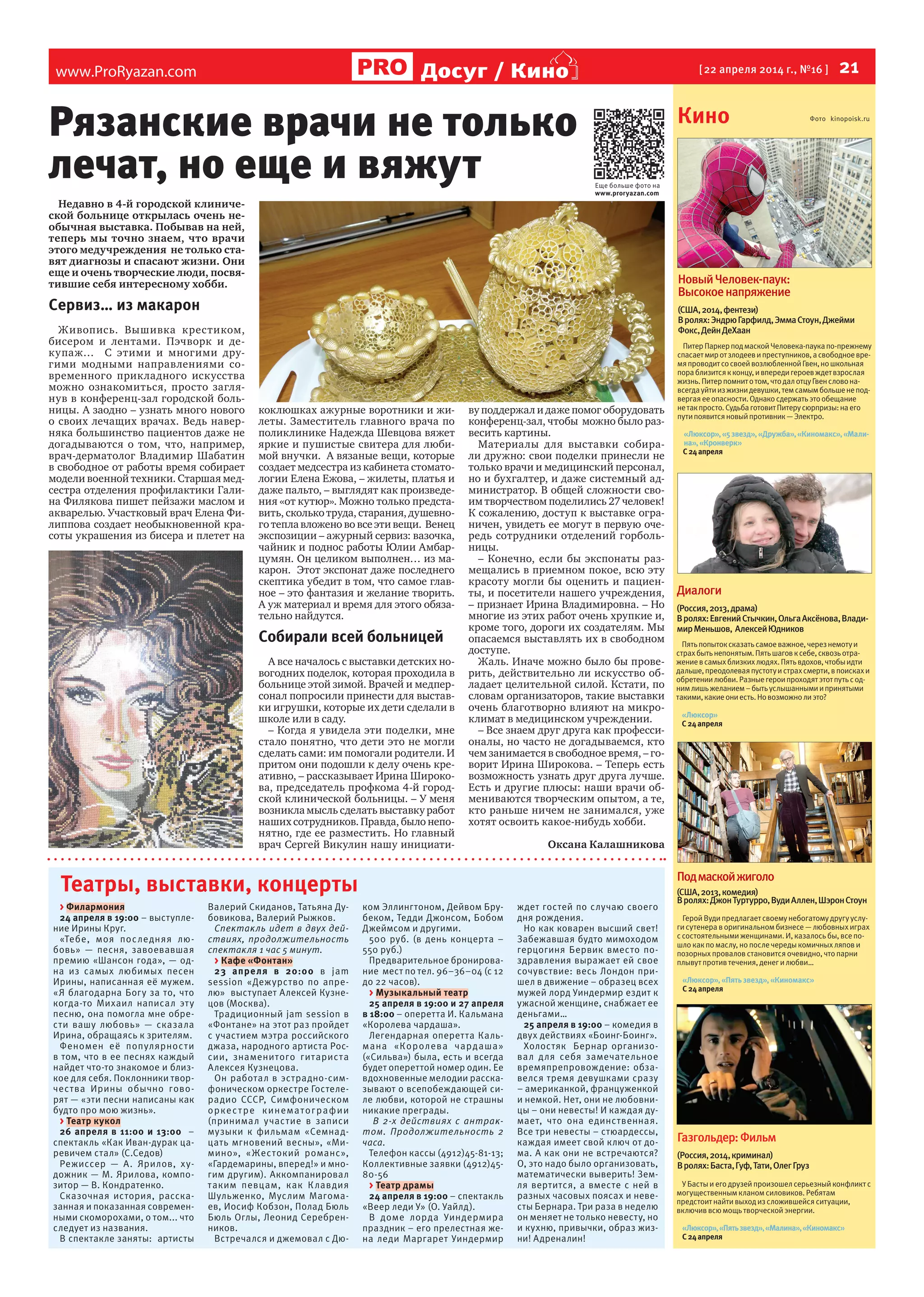 www.ProRyazan.com [ 22 апреля 2014 г., №16 ]  21Досуг / Кино
Театры, выставки, концерты
> Филармония
24 апреля в 19:00 – выступле-
ние Ирины Круг.
«Тебе, моя последняя лю-
бовь»  — песня, завоевавшая
премию «Шансон года», — од-
на из  самых любимых песен
Ирины, написанная её мужем.
«Я благодарна Богу за то, что
когда-то Михаил написал эту
песню, она помогла мне обре-
сти вашу любовь»  — сказала
Ирина, обращаясь к зрителям.
Феномен её популярности
в том, что в ее песнях каждый
найдет что-то знакомое и близ-
кое для себя. Поклонники твор-
чества Ирины обычно гово-
рят — «эти песни написаны как
будто про мою жизнь».
> Театр кукол
26 апреля в 11:00 и 13:00 –
спектакль «Как Иван-дурак ца-
ревичем стал» (С.Седов)
Режиссер  — А.  Ярилов, ху-
дожник — М. Ярилова, компо-
зитор — В. Кондратенко.
Сказочная история, расска-
занная и показанная современ-
ными скоморохами, о том... что
следует из названия.
В спектакле заняты:  артисты
Валерий Скиданов, Татьяна Ду-
бовикова, Валерий Рыжков.
Спектакль идет в двух дей-
ствиях, продолжительность
спектакля 1 час 5 минут.
> Кафе «Фонтан»
23 апреля в 20:00 в jam
session «Дежурство по апре-
лю» выступает Алексей Кузне-
цов (Москва).
Традиционный jam session в
«Фонтане» на этот раз пройдет
с участием мэтра российского
джаза, народного артиста Рос-
сии, знаменитого гитариста
Алексея Кузнецова.
Он работал в эстрадно-сим-
фоническом оркестре Гостеле-
радио СССР, Симфоническом
оркестре кинематографии
(принимал участие в записи
музыки к фильмам «Семнад-
цать мгновений весны», «Ми-
мино», «Жестокий романс»,
«Гардемарины, вперед!» и мно-
гим другим). Аккомпанировал
таким певцам, как Клавдия
Шульженко, Муслим Магома-
ев, Иосиф Кобзон, Полад Бюль
Бюль Оглы, Леонид Серебрен-
ников.
Встречался и джемовал с Дю-
ком Эллингтоном, Дейвом Бру-
беком, Тедди Джонсом, Бобом
Джеймсом и другими.
500 руб. (в день концерта –
550 руб.)
Предварительное бронирова-
ние мест по тел. 96–36–04 (с 12
до 22 часов).
> Музыкальный театр
25 апреля в 19:00 и 27 апреля
в 18:00 – оперетта И. Кальмана
«Королева чардаша».
Легендарная оперетта Каль-
мана «Королева чардаша»
(«Сильва») была, есть и всегда
будет опереттой номер один. Ее
вдохновенные мелодии расска-
зывают о всепобеждающей си-
ле любви, которой не страшны
никакие преграды.
  В 2-х действиях с антрак-
том. Продолжительность 2
часа.
Телефон кассы (4912)45-81-13;
Коллективные заявки (4912)45-
80-56
> Театр драмы
24 апреля в 19:00 – спектакль
«Веер леди У» (О. Уайлд).
В доме лорда Уиндермира
праздник – его прелестная же-
на леди Маргарет Уиндермир
ждет гостей по случаю своего
дня рождения.
Но как коварен высший свет!
Забежавшая будто мимоходом
герцогиня Бервик вместо по-
здравления выражает ей свое
сочувствие: весь Лондон при-
шел в движение – образец всех
мужей лорд Уиндермир ездит к
ужасной женщине, снабжает ее
деньгами…
25 апреля в 19:00 – комедия в
двух действиях «Боинг-Боинг».
Холостяк Бернар организо-
вал для себя замечательное
времяпрепровождение: обза-
велся тремя девушками сразу
– американкой, француженкой
и немкой. Нет, они не любовни-
цы – они невесты! И каждая ду-
мает, что она единственная.
Все три невесты – стюардессы,
каждая имеет свой ключ от до-
ма. А как они не встречаются?
О, это надо было организовать,
математически выверить! Зем-
ля вертится, а вместе с ней в
разных часовых поясах и неве-
сты Бернара. Три раза в неделю
он меняет не только невесту, но
и кухню, привычки, образ жиз-
ни! Адреналин!
Кино Фото kinopoisk.ru
Газгольдер:Фильм
(Россия,2014,криминал)
Вролях:Баста,Гуф,Тати,ОлегГруз
У Бастыи его друзей произошелсерьезный конфликт с
могущественным кланом силовиков. Ребятам
предстоит найти выход из сложившейся ситуации,
включиввсю мощь творческой энергии.
«Люксор»,«Пятьзвезд»,«Малина»,«Киномакс»
С24апреля
Диалоги
(Россия,2013,драма)
Вролях:ЕвгенийСтычкин,ОльгаАксёнова,Влади-
мирМеньшов, АлексейЮдников
Пятьпопытоксказатьсамоеважное,черезнемотуи
страхбытьнепонятым.Пятьшаговксебе,сквозьотра-
жениевсамыхблизкихлюдях.Пятьвдохов,чтобыидти
дальше,преодолеваяпустотуистрахсмерти,впоискахи
обретениилюбви.Разныегероипроходятэтотпутьсод-
нимлишьжеланием–бытьуслышаннымиипринятыми
такими,какиеониесть.Новозможнолиэто?
«Люксор»
С24апреля
Подмаскойжиголо
(США,2013,комедия)
Вролях:ДжонТуртурро,ВудиАллен,ШэронСтоун
Герой Вуди предлагает своему небогатому другу услу-
ги сутенера воригинальном бизнесе— любовных играх
с состоятельными женщинами.И, казалось бы, всепо-
шло как по маслу, но послечередыкомичных ляпови
позорных провалов становится очевидно, что парни
плывут противтечения, денег и любви…
«Люксор»,«Пятьзвезд»,«Киномакс»
С24апреля
НовыйЧеловек-паук:
Высокоенапряжение
(США,2014,фентези)
Вролях:ЭндрюГарфилд,ЭммаСтоун,Джейми
Фокс,ДейнДеХаан
ПитерПаркерпод маскойЧеловека-паукапо-прежнему
спасаетмир отзлодееви преступников,а свободноевре-
мяпроводитсо своейвозлюбленнойГвен,но школьная
пораблизитсяк концу,и впередигероевждетвзрослая
жизнь.Питерпомнито том,что далотцуГвенсловона-
всегдауйтииз жизнидевушки,тем самымбольшене под-
вергаяее опасности.Однакосдержатьэто обещание
не такпросто.СудьбаготовитПитерусюрпризы:на его
путипоявитсяновыйпротивник — Электро.
«Люксор»,«5звезд»,«Дружба»,«Киномакс»,«Мали-
на»,«Кронверк»
С24апреля
Рязанские врачи не только
лечат, но еще и вяжут
Недавно в 4-й городской клиниче-
ской больнице открылась очень не-
обычная выставка. Побывав на ней,
теперь мы точно знаем, что врачи
этого медучреждения не только ста-
вят диагнозы и спасают жизни. Они
еще и очень творческие люди, посвя-
тившие себя интересному хобби.
Сервиз… из макарон
Живопись. Вышивка крестиком,
бисером и лентами. Пэчворк и де-
купаж… С этими и многими дру-
гими модными направлениями со-
временного прикладного искусства
можно ознакомиться, просто загля-
нув в конференц-зал городской боль-
ницы. А заодно – узнать много нового
о своих лечащих врачах. Ведь навер-
няка большинство пациентов даже не
догадываются о том, что, например,
врач-дерматолог Владимир Шабатин
в свободное от работы время собирает
модели военной техники. Старшая мед-
сестра отделения профилактики Гали-
на Филякова пишет пейзажи маслом и
акварелью. Участковый врач Елена Фи-
липпова создает необыкновенной кра-
соты украшения из бисера и плетет на
коклюшках ажурные воротники и жи-
леты. Заместитель главного врача по
поликлинике Надежда Шевцова вяжет
яркие и пушистые свитера для люби-
мой внучки. А вязаные вещи, которые
создает медсестра из кабинета стомато-
логии Елена Ежова, – жилеты, платья и
даже пальто, – выглядят как произведе-
ния «от кутюр». Можно только предста-
вить, сколько труда, старания, душевно-
го тепла вложено во все эти вещи. Венец
экспозиции – ажурный сервиз: вазочка,
чайник и поднос работы Юлии Амбар-
цумян. Он целиком выполнен… из ма-
карон. Этот экспонат даже последнего
скептика убедит в том, что самое глав-
ное – это фантазия и желание творить.
А уж материал и время для этого обяза-
тельно найдутся.
Собирали всей больницей
А все началось с выставки детских но-
вогодних поделок, которая проходила в
больнице этой зимой. Врачей и медпер-
сонал попросили принести для выстав-
ки игрушки, которые их дети сделали в
школе или в саду.
– Когда я увидела эти поделки, мне
стало понятно, что дети это не могли
сделать сами: им помогали родители. И
притом они подошли к делу очень кре-
ативно, – рассказывает Ирина Широко-
ва, председатель профкома 4-й город-
ской клинической больницы. – У меня
возникла мысль сделать выставку работ
наших сотрудников. Правда, было непо-
нятно, где ее разместить. Но главный
врач Сергей Викулин нашу инициати-
ву поддержал и даже помог оборудовать
конференц-зал, чтобы можно было раз-
весить картины.
Материалы для выставки собира-
ли дружно: свои поделки принесли не
только врачи и медицинский персонал,
но и бухгалтер, и даже системный ад-
министратор. В общей сложности сво-
им творчеством поделились 27 человек!
К сожалению, доступ к выставке огра-
ничен, увидеть ее могут в первую оче-
редь сотрудники отделений горболь-
ницы.
– Конечно, если бы экспонаты раз-
мещались в приемном покое, всю эту
красоту могли бы оценить и пациен-
ты, и посетители нашего учреждения,
– признает Ирина Владимировна. – Но
многие из этих работ очень хрупкие и,
кроме того, дороги их создателям. Мы
опасаемся выставлять их в свободном
доступе.
Жаль. Иначе можно было бы прове-
рить, действительно ли искусство об-
ладает целительной силой. Кстати, по
словам организаторов, такие выставки
очень благотворно влияют на микро-
климат в медицинском учреждении.
– Все знаем друг друга как професси-
оналы, но часто не догадываемся, кто
чем занимается в свободное время, – го-
ворит Ирина Широкова. – Теперь есть
возможность узнать друг друга лучше.
Есть и другие плюсы: наши врачи об-
мениваются творческим опытом, а те,
кто раньше ничем не занимался, уже
хотят освоить какое-нибудь хобби.
Оксана Калашникова
Еще больше фото на
www.proryazan.com
 