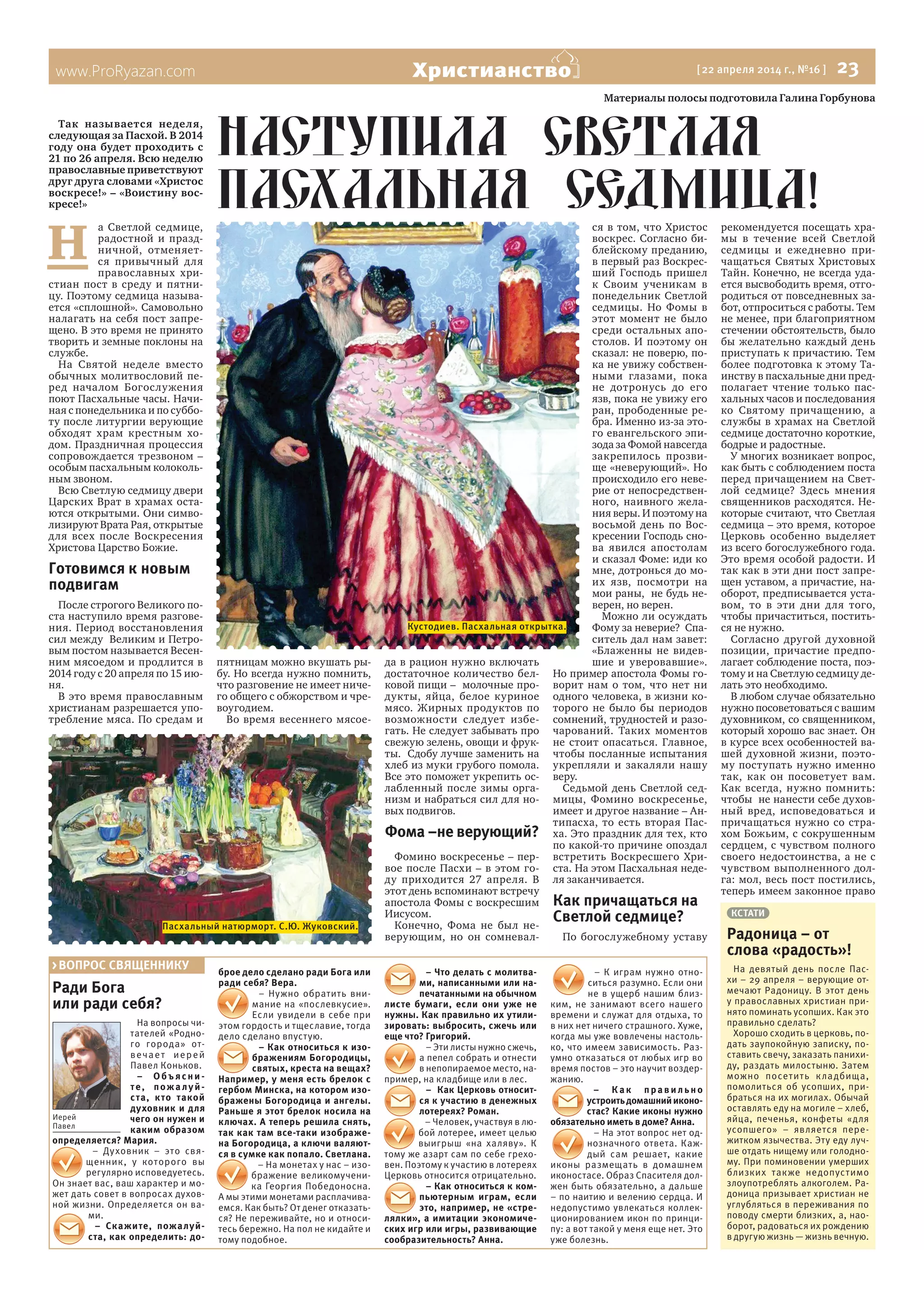 www.ProRyazan.com [ 22 апреля 2014 г., №16 ]  23Христианство
Ради Бога
или ради себя?
На вопросы чи-
тателей «Родно-
го города» от-
вечает иерей
Павел Коньков.
– Объ я сни -
те, пожалуй-
ста, кто такой
духовник и для
чего он нужен и
каким образом
определяется? Мария.
– Духовник – это свя-
щенник, у которого вы
регулярно исповедуетесь.
Он знает вас, ваш характер и мо-
жет дать совет в вопросах духов-
ной жизни. Определяется он ва-
ми.
– Скажите, пожалуй-
ста, как определить: до-
брое дело сделано ради Бога или
ради себя? Вера.
– Нужно обратить вни-
мание на «послевкусие».
Если увидели в себе при
этом гордость и тщеславие, тогда
дело сделано впустую.
– Как относиться к изо-
бражениям Богородицы,
святых, креста на вещах?
Например, у меня есть брелок с
гербом Минска, на котором изо-
бражены Богородица и ангелы.
Раньше я этот брелок носила на
ключах. А теперь решила снять,
так как там все-таки изображе-
на Богородица, а ключи валяют-
ся в сумке как попало. Светлана.
– На монетах у нас – изо-
бражение великомучени-
ка Георгия Победоносна.
А мы этими монетами расплачива-
емся. Как быть? От денег отказать-
ся? Не переживайте, но и относи-
тесь бережно. На пол не кидайте и
тому подобное.
– Что делать с молитва-
ми, написанными или на-
печатанными на обычном
листе бумаги, если они уже не
нужны. Как правильно их утили-
зировать: выбросить, сжечь или
еще что? Григорий.
– Эти листы нужно сжечь,
а пепел собрать и отнести
в непопираемое место, на-
пример, на кладбище или в лес.
– Как Церковь относит-
ся к участию в денежных
лотереях? Роман.
– Человек, участвуя в лю-
бой лотерее, имеет целью
выигрыш «на халяву». К
тому же азарт сам по себе грехо-
вен. Поэтому к участию в лотереях
Церковь относится отрицательно.
– Как относиться к ком-
пьютерным играм, если
это, например, не «стре-
лялки», а имитации экономиче-
ских игр или игры, развивающие
сообразительность? Анна.
– К играм нужно отно-
ситься разумно. Если они
не в ущерб нашим близ-
ким, не занимают всего нашего
времени и служат для отдыха, то
в них нет ничего страшного. Хуже,
когда мы уже вовлечены настоль-
ко, что имеем зависимость. Раз-
умно отказаться от любых игр во
время постов – это научит воздер-
жанию.
– К ак прави льно
устроитьдомашнийиконо-
стас? Какие иконы нужно
обязательно иметь в доме? Анна.
– На этот вопрос нет од-
нозначного ответа. Каж-
дый сам решает, какие
иконы размещать в домашнем
иконостасе. Образ Спасителя дол-
жен быть обязательно, а дальше
– по наитию и велению сердца. И
недопустимо увлекаться коллек-
ционированием икон по принци-
пу: а вот такой у меня еще нет. Это
уже болезнь.
> ВОПРОС СВЯЩЕННИКУ
Иерей
Павел
Материалы полосы подготовила Галина Горбунова
Так называется неделя,
следующая за Пасхой. В 2014
году она будет проходить с
21 по 26 апреля. Всю неделю
православные приветствуют
друг друга словами «Христос
воскресе!» – «Воистину вос-
кресе!»
Н 
а Светлой седмице,
радостной и празд-
ничной, отменяет-
ся привычный для
православных хри-
стиан пост в среду и пятни-
цу. Поэтому седмица называ-
ется «сплошной». Самовольно
налагать на себя пост запре-
щено. В это время не принято
творить и земные поклоны на
службе.
На Святой неделе вместо
обычных молитвословий пе-
ред началом Богослужения
поют Пасхальные часы. Начи-
ная с понедельника и по суббо-
ту после литургии верующие
обходят храм крестным хо-
дом. Праздничная процессия
сопровождается трезвоном –
особым пасхальным колоколь-
ным звоном.
Всю Светлую седмицу двери
Царских Врат в храмах оста-
ются открытыми. Они симво-
лизируют Врата Рая, открытые
для всех после Воскресения
Христова Царство Божие.   
Готовимся к новым
подвигам
После строгого Великого по-
ста наступило время разгове-
ния. Период восстановления
сил между  Великим и Петро-
вым постом называется Весен-
ним мясоедом и продлится в
2014 году с 20 апреля по 15 ию-
ня.
В это время православным
христианам разрешается упо-
требление мяса. По средам и
пятницам можно вкушать ры-
бу. Но всегда нужно помнить,
что разговение не имеет ниче-
го общего с обжорством и чре-
воугодием.
Во время весеннего мясое-
да в рацион нужно включать
достаточное количество бел-
ковой пищи –  молочные про-
дукты, яйца, белое куриное
мясо. Жирных продуктов по
возможности следует избе-
гать. Не следует забывать про
свежую зелень, овощи и фрук-
ты.  Сдобу лучше заменить на
хлеб из муки грубого помола.
Все это поможет укрепить ос-
лабленный после зимы орга-
низм и набраться сил для но-
вых подвигов.
Фома –не верующий?
Фомино воскресенье – пер-
вое после Пасхи – в этом го-
ду приходится 27 апреля. В
этот день вспоминают встречу
апостола Фомы с воскресшим 
Иисусом.
Конечно, Фома не был не-
верующим, но он сомневал-
ся в том, что Христос
воскрес. Согласно би-
блейскому преданию,
в первый раз Воскрес-
ший Господь пришел
к Своим ученикам в
понедельник Светлой
седмицы. Но Фомы в
этот момент не было
среди остальных апо-
столов. И поэтому он
сказал: не поверю, по-
ка не увижу собствен-
ными глазами, пока
не дотронусь до его
язв, пока не увижу его
ран, прободенные ре-
бра. Именно из-за это-
го евангельского эпи-
зода за Фомой навсегда
закрепилось прозви-
ще «неверующий». Но
происходило его неве-
рие от непосредствен-
ного, наивного жела-
ния веры. И поэтому на
восьмой день по Вос-
кресении Господь сно-
ва явился апостолам
и сказал Фоме: иди ко
мне, дотронься до мо-
их язв, посмотри на
мои раны,  не будь не-
верен, но верен.
Можно ли осуждать
Фому за неверие?  Спа-
ситель дал нам завет:
«Блаженны не видев-
шие и уверовавшие».
Но пример апостола Фомы го-
ворит нам о том, что нет ни
одного человека, в жизни ко-
торого не было бы периодов
сомнений, трудностей и разо-
чарований. Таких моментов
не стоит опасаться. Главное,
чтобы посланные испытания
укрепляли и закаляли нашу
веру.
Седьмой день Светлой сед-
мицы, Фомино воскресенье,
имеет и другое название – Ан-
типасха, то есть вторая Пас-
ха. Это праздник для тех, кто
по какой-то причине опоздал
встретить Воскресшего Хри-
ста. На этом Пасхальная неде-
ля заканчивается.
Как причащаться на
Светлой седмице?
По богослужебному уставу
рекомендуется посещать хра-
мы в течение всей Светлой
седмицы и ежедневно при-
чащаться Святых Христовых
Тайн. Конечно, не всегда уда-
ется высвободить время, отго-
родиться от повседневных за-
бот, отпроситься с работы. Тем
не менее, при благоприятном
стечении обстоятельств, было
бы желательно каждый день
приступать к причастию. Тем
более подготовка к этому Та-
инству в пасхальные дни пред-
полагает чтение только пас-
хальных часов и последования
ко Святому причащению, а
службы в храмах на Светлой
седмице достаточно короткие,
бодрые и радостные.
У многих возникает вопрос,
как быть с соблюдением поста
перед причащением на Свет-
лой седмице? Здесь мнения
священников расходятся. Не-
которые считают, что Светлая
седмица – это время, которое
Церковь особенно выделяет
из всего богослужебного года.
Это время особой радости. И
так как в эти дни пост запре-
щен уставом, а причастие, на-
оборот, предписывается уста-
вом, то в эти дни для того,
чтобы причаститься, постить-
ся не нужно.
Согласно другой духовной
позиции, причастие предпо-
лагает соблюдение поста, поэ-
тому и на Светлую седмицу де-
лать это необходимо.
В любом случае обязательно
нужно посоветоваться с вашим
духовником, со священником,
который хорошо вас знает. Он
в курсе всех особенностей ва-
шей духовной жизни, поэто-
му поступать нужно именно
так, как он посоветует вам.
Как всегда, нужно помнить:
чтобы  не нанести себе духов-
ный вред, исповедоваться и
причащаться нужно со стра-
хом Божьим, с сокрушенным
сердцем, с чувством полного
своего недостоинства, а не с
чувством выполненного дол-
га: мол, весь пост постились,
теперь имеем законное право
наступила светлая
пасхальная седмица!
КСТАТИ
Радоница – от
слова «радость»!
На девятый день после Пас-
хи – 29 апреля – верующие от-
мечают Радоницу. В этот день
у православных христиан при-
нято поминать усопших. Как это
правильно сделать?
Хорошо сходить в церковь, по-
дать заупокойную записку, по-
ставить свечу, заказать панихи-
ду, раздать милостыню. Затем
можно посетить кладбища,
помолиться об усопших, при-
браться на их могилах. Обычай
оставлять еду на могиле – хлеб,
яйца, печенья, конфеты «для
усопшего» – является пере-
житком язычества. Эту еду луч-
ше отдать нищему или голодно-
му. При поминовении умерших
близких также недопустимо
злоупотреблять алкоголем. Ра-
доница призывает христиан не
углубляться в переживания по
поводу смерти близких, а, нао-
борот, радоваться их рождению
в другую жизнь — жизнь вечную.
Кустодиев. Пасхальная открытка.
Пасхальный натюрморт. С.Ю. Жуковский.
 