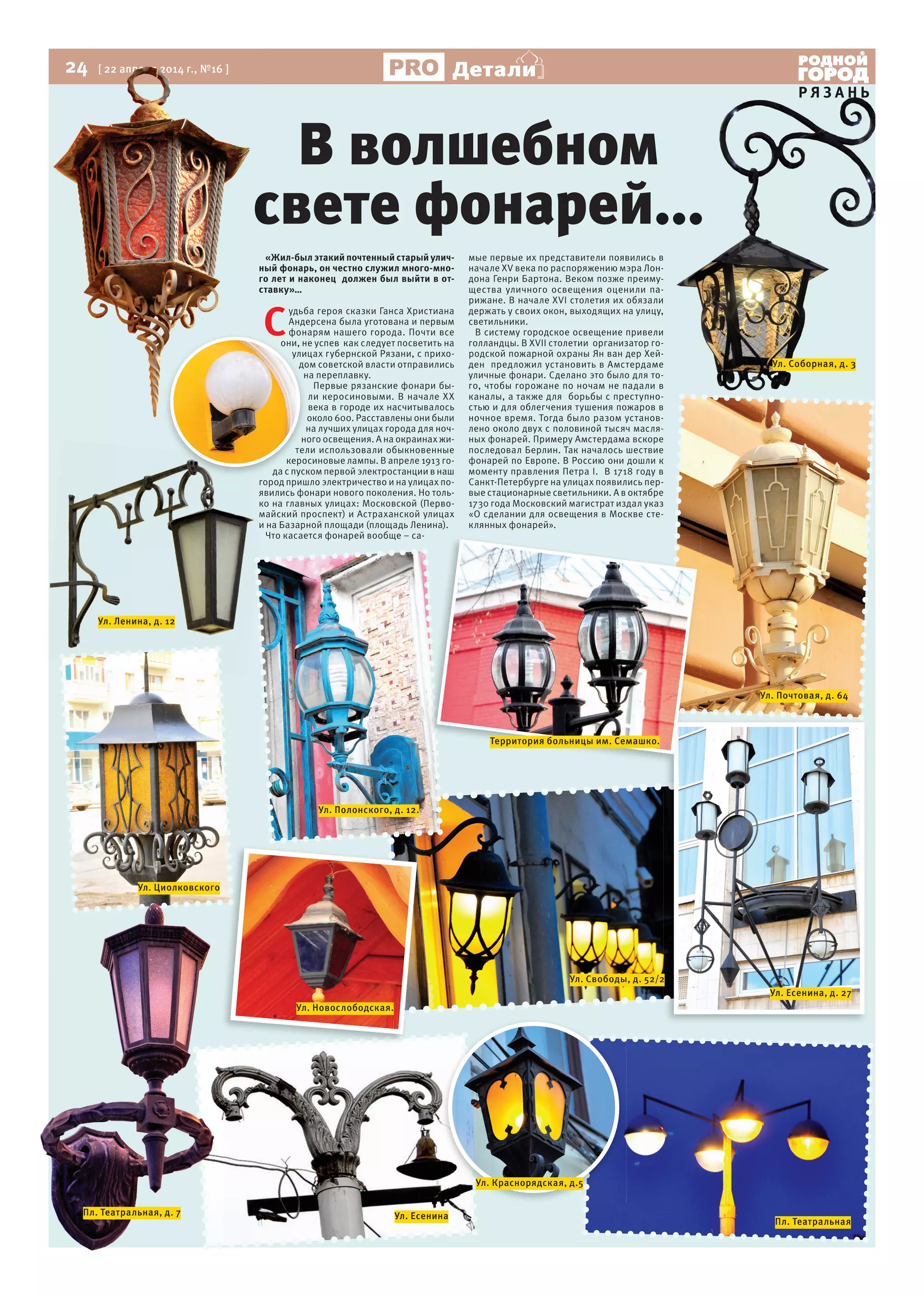 24 [ 22 апреля 2014 г., №16 ]
Р Я З А Н Ь
Детали
«Жил-был этакий почтенный старый улич-
ный фонарь, он честно служил много-мно-
го лет и наконец должен был выйти в от-
ставку»…
С
удьба героя сказки Ганса Христиана
Андерсена была уготована и первым
фонарям нашего города. Почти все
они, не успев как следует посветить на
улицах губернской Рязани, с прихо-
дом советской власти отправились
на переплавку.
Первые рязанские фонари бы-
ли керосиновыми. В начале XX
века в городе их насчитывалось
около 600. Расставлены они были
на лучших улицах города для ноч-
ного освещения. А на окраинах жи-
тели использовали обыкновенные
керосиновые лампы. В апреле 1913 го-
да с пуском первой электростанции в наш
город пришло электричество и на улицах по-
явились фонари нового поколения. Но толь-
ко на главных улицах: Московской (Перво-
майский проспект) и Астраханской улицах
и на Базарной площади (площадь Ленина).
Что касается фонарей вообще – са-
мые первые их представители появились в
начале XV века по распоряжению мэра Лон-
дона Генри Бартона. Веком позже преиму-
щества уличного освещения оценили па-
рижане. В начале XVI столетия их обязали
держать у своих окон, выходящих на улицу,
светильники.
В систему городское освещение привели
голландцы. В XVII столетии организатор го-
родской пожарной охраны Ян ван дер Хей-
ден предложил установить в Амстердаме
уличные фонари. Сделано это было для то-
го, чтобы горожане по ночам не падали в
каналы, а также для борьбы с преступно-
стью и для облегчения тушения пожаров в
ночное время. Тогда было разом установ-
лено около двух с половиной тысяч масля-
ных фонарей. Примеру Амстердама вскоре
последовал Берлин. Так началось шествие
фонарей по Европе. В Россию они дошли к
моменту правления Петра I. В 1718 году в
Санкт-Петербурге на улицах появились пер-
вые стационарные светильники. А в октябре
1730 года Московский магистрат издал указ
«О сделании для освещения в Москве сте-
клянных фонарей».
В волшебном
свете фонарей...
24 [ 22 апреля 2014 г., №16 ]
ный фонарь, он честно служил много-мно-
го лет и наконец должен был выйти в от-
ставку»…
свете фонарей...
Р Я З А Н Ь
мые первые их представители появились в
начале XV века по распоряжению мэра Лон-
дона Генри Бартона. Веком позже преиму-
щества уличного освещения оценили па-
рижане. В начале XVI столетия их обязали
держать у своих окон, выходящих на улицу,
В систему городское освещение привели
голландцы. В XVII столетии организатор го-
родской пожарной охраны Ян ван дер Хей-
ден предложил установить в Амстердаме
уличные фонари. Сделано это было для то-
го, чтобы горожане по ночам не падали в
каналы, а также для борьбы с преступно-
стью и для облегчения тушения пожаров в
В волшебном
свете фонарей...
Сфонарям нашего города. Почти все
они, не успев как следует посветить на
улицах губернской Рязани, с прихо-
дом советской власти отправились
на переплавку.
около 600. Расставлены они были
на лучших улицах города для ноч-
ного освещения. А на окраинах жи-
тели использовали обыкновенные
керосиновые лампы. В апреле 1913 го-
да с пуском первой электростанции в наш
город пришло электричество и на улицах по-
явились фонари нового поколения. Но толь-
ко на главных улицах: Московской (Перво-
майский проспект) и Астраханской улицах
Ул. Соборная, д. 3
Ул. Почтовая, д. 64
Ул. Есенина, д. 27
Ул. Свободы, д. 52/2
Ул. Новослободская.
Ул. Полонского, д. 12.
Ул. Циолковского
Ул. Ленина, д. 12
Пл. Театральная, д. 7 Ул. Есенина
Ул. Краснорядская, д.5
Пл. Театральная
Территория больницы им. Семашко.
 