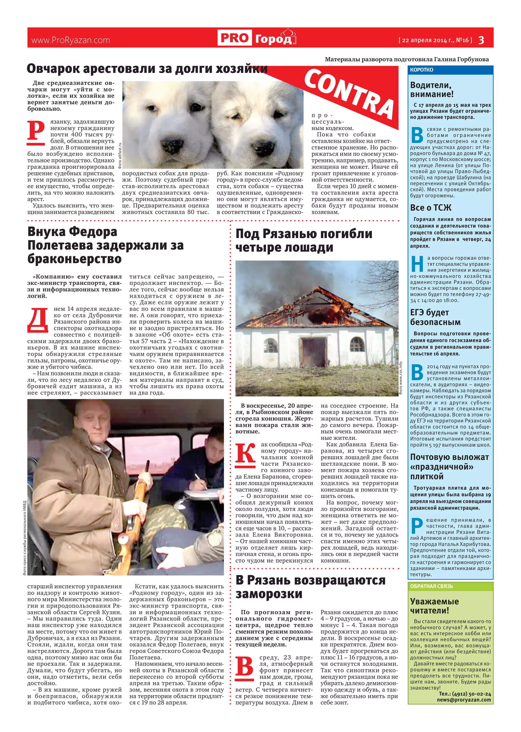 www.ProRyazan.com [ 22 апреля 2014 г., №16 ]  3Город
Две среднеазиатские ов-
чарки могут «уйти с мо-
лотка», если их хозяйка не
вернет занятые деньги до-
бровольно.
Р 
язанку, задолжавшую
некоему гражданину
почти 400 тысяч ру-
блей, обязали вернуть
долг. В отношении нее
было возбуждено исполни-
тельное производство. Однако
гражданка проигнорировала
решение судебных приставов,
и тем пришлось рассмотреть
ее имущество, чтобы опреде-
лить, на что можно наложить
арест.
Удалось выяснить, что жен-
щина занимается разведением
породистых собак для прода-
жи. Поэтому судебный при-
став-исполнитель арестовал
двух среднеазиатских овча-
рок, принадлежащих должни-
це. Предварительная оценка
животных составила 80 тыс.
руб. Как пояснили «Родному
городу» в пресс-службе ведом-
ства, хотя собаки – существа
одушевленные, одновремен-
но они могут являться иму-
ществом и подлежать аресту
в соответствии с Гражданско-
п р о -
цессуа ль-
ным кодексом.
Пока что собаки
оставлены хозяйке на ответ-
ственное хранение. Но распо-
ряжаться ими по своему усмо-
трению, например, продавать,
женщина не может. Иначе ей
грозит привлечение к уголов-
ной ответственности.  
Если через 10 дней с момен-
та составления акта ареста
гражданка не одумается, со-
баки будут проданы новым
хозяевам.
По прогнозам реги-
онального гидромет-
центра, щедрое тепло
сменится резким похоло-
данием уже с середины
текущей недели.
В 
среду, 23 апре-
ля, атмосферный
фронт принесет
нам дожди, грозы,
град и сильный
ветер. С четверга начнет-
ся резкое понижение тем-
пературы воздуха. Днем в
Рязани ожидается до плюс
4 – 9 градусов, а ночью – до
минус 1 – 4. Такая погода
продержится до конца не-
дели. В воскресенье осад-
ки прекратятся. Днем воз-
дух будет прогреваться до
плюс 11 – 16 градусов, а но-
чи останутся холодными.
Так что синоптики реко-
мендуют рязанцам пока не
убирать далеко демисезон-
ную одежду и обувь, а так-
же обязательно иметь при
себе зонт.     
КОРОТКО
Водители,
внимание!
С 17 апреля до 15 мая на трех
улицах Рязани будет ограниче-
но движение транспорта.
В 
связи с ремонтными ра-
ботами ограничение
предусмотрено на сле-
дующих участках дорог: от На-
родного бульвара до дома № 47,
корпус 1 по Московскому шоссе;
на улице Ленина (от улицы По-
чтовой до улицы Право-Лыбед-
ской); на проезде Шабулина (на
пересечении с улицей Октябрь-
ской). Места проведения работ
будут огорожены.
Все о ТСЖ
Горячая линия по вопросам
создания и деятельности това-
риществ собственников жилья
пройдет в Рязани в четверг, 24
апреля.
Н 
а вопросы горожан отве-
тят специалисты управле-
ния энергетики и жилищ-
но-коммунального хозяйства
администрации Рязани. Обра-
титься к экспертам с вопросами
можно будет по телефону 27-49-
34 с 14:00 до 18:00.
ЕГЭ будет
безопасным
Вопросы подготовки прове-
дения единого госэкзамена об-
судили в региональном прави-
тельстве 16 апреля.
В 
2014 году на пунктах про-
ведения экзаменов будут
установлены металлои-
скатели, в аудиториях – видео-
камеры. Наблюдать за порядком
будут инспекторы из Рязанской
области и из других субъек-
тов РФ, а также специалисты
Рособрнадзора. Всего в этом го-
ду ЕГЭ на территории Рязанской
области состоится по 14 обще-
образовательным предметам.
Итоговые испытания предстоит
пройти 5 197 выпускникам школ.
Почтовую выложат
«праздничной»
плиткой
Тротуарная плитка для мо-
щения улицы была выбрана 19
апреля на выездном совещании
рязанской администрации.
Р 
ешение принимали, в
частности, глава адми-
нистрации Рязани Вита-
лий Артемов и главный архитек-
тор города Наталья Харибутова.
Предпочтение отдали той, кото-
рая подходит для празднично-
го настроения и гармонирует со
зданиями – памятниками архи-
тектуры.
ОБРАТНАЯ СВЯЗЬ
Уважаемые
читатели!
Вы стали свидетелем какого-то
необычного случая? А может, у
вас есть интересное хобби или
коллекция необычных вещей?
Или, возможно, вас возмуща-
ют действия (или бездействие)
должностных лиц?
Давайте вместе радоваться хо-
рошему и вместе постараемся
преодолеть все трудности. Пи-
шите нам, звоните. Будем рады
знакомству!
Тел.: (4912) 50-02-24
news@proryazan.com
Материалы разворота подготовила Галина Горбунова
CONTRA
«Компанию» ему составил
экс-министр транспорта, свя-
зи и информационных техно-
логий.
Д 
нем 14 апреля недале-
ко от села Дубровичи
Рязанского района ин-
спекторы охотнадзора
совместно с полицей-
скими задержали двоих брако-
ньеров. В их машине инспек-
торы обнаружили стреляные
гильзы, патроны, охотничье ору-
жие и убитого чибиса.
– Нам позвонили люди и сказа-
ли, что по лесу недалеко от Ду-
бровичей ездит машина, а из
нее стреляют, – рассказывает
старший инспектор управления
по надзору и контролю живот-
ного мира Министерства эколо-
гии и природопользования Ря-
занской области Сергей Кузин.
– Мы направились туда. Один
наш инспектор уже находился
на месте, потому что он живет в
Дубровичах, а я ехал из Рязани.
Стояли, ждали, когда они там
настреляются. Дорога там была
одна, поэтому мимо нас они бы
не проехали. Так и задержали.
Думали, что будут убегать, но
они, надо отметить, вели себя
достойно.
– В их машине, кроме ружей
и боеприпасов, обнаружили
и подбитого чибиса, хотя охо-
титься сейчас запрещено, —
продолжает инспектор. — Бо-
лее того, сейчас вообще нельзя
находиться с оружием в ле-
су. Даже если оружие лежит у
вас по всем правилам в маши-
не. А они говорят, что приеха-
ли проверить колеса на маши-
не и заодно пристреляться. Но
в законе «Об охоте» есть ста-
тья 57 часть 2 – «Нахождение в
охотничьих угодьях с охотни-
чьим оружием приравнивается
к охоте». Там не написано, за-
чехлено оно или нет. По всей
видимости, в ближайшее вре-
мя материалы направят в суд,
чтобы лишить их права охоты
на два года.
Кстати, как удалось выяснить
«Родному городу», один из за-
держанных браконьеров – это
экс-министр транспорта, свя-
зи и информационных техно-
логий Рязанской области, пре-
зидент Рязанской ассоциации
автотранспортников Юрий По-
чтарев. Другим задержанным
оказался Федор Полетаев, внук
героя Советского Союза Федора
Полетаева.
Напоминаем, что начало весен-
ней охоты в Рязанской области
перенесено со второй субботы
апреля на третью. Таким обра-
зом, весенняя охота в этом году
на территории области продлит-
ся с 19 по 28 апреля.
В воскресенье, 20 апре-
ля, в Рыбновском районе
сгорела конюшня. Жерт-
вами пожара стали жи-
вотные.
К 
ак сообщила «Род-
ному городу» на-
чальник конной
части Рязанско-
го конного заво-
да Елена Баранова, сгорев-
шие лошади принадлежали
частному лицу.
– О возгорании мне со-
общил дежурный конюх
около полудня, хотя люди
говорили, что дым над ко-
нюшнями начал появлять-
ся еще часов в 10, – расска-
зала Елена Викторовна.
– От нашей конюшни част-
ную отделяет лишь кир-
пичная стена, и огонь про-
сто чудом не перекинулся
на соседнее строение. На
пожар выезжали пять по-
жарных расчетов. Тушили
до самого вечера. Пожар-
ным очень помогали мест-
ные жители.
Как добавила  Елена Ба-
ранова, из четырех сго-
ревших лошадей две были
шетландские пони. В мо-
мент пожара хозяева сго-
ревших лошадей также на-
ходились на территории
конезавода и помогали ту-
шить огонь.
На вопрос, почему мог-
ло произойти возгорание,
женщина ответить не мо-
жет – нет даже предполо-
жений. Загадкой остает-
ся и то, почему не удалось
спасти именно этих четы-
рех лошадей, ведь находи-
лись они в передней части
конюшни.
Внука Федора
Полетаева задержали за
браконьерство
Под Рязанью погибли
четыре лошади
Овчарок арестовали за долги хозяйки
Фотоwww.rzn.info
Фотопресс-службырегиональногоУМВД
Фотоaltfast.ru
В Рязань возвращаются
заморозки
 