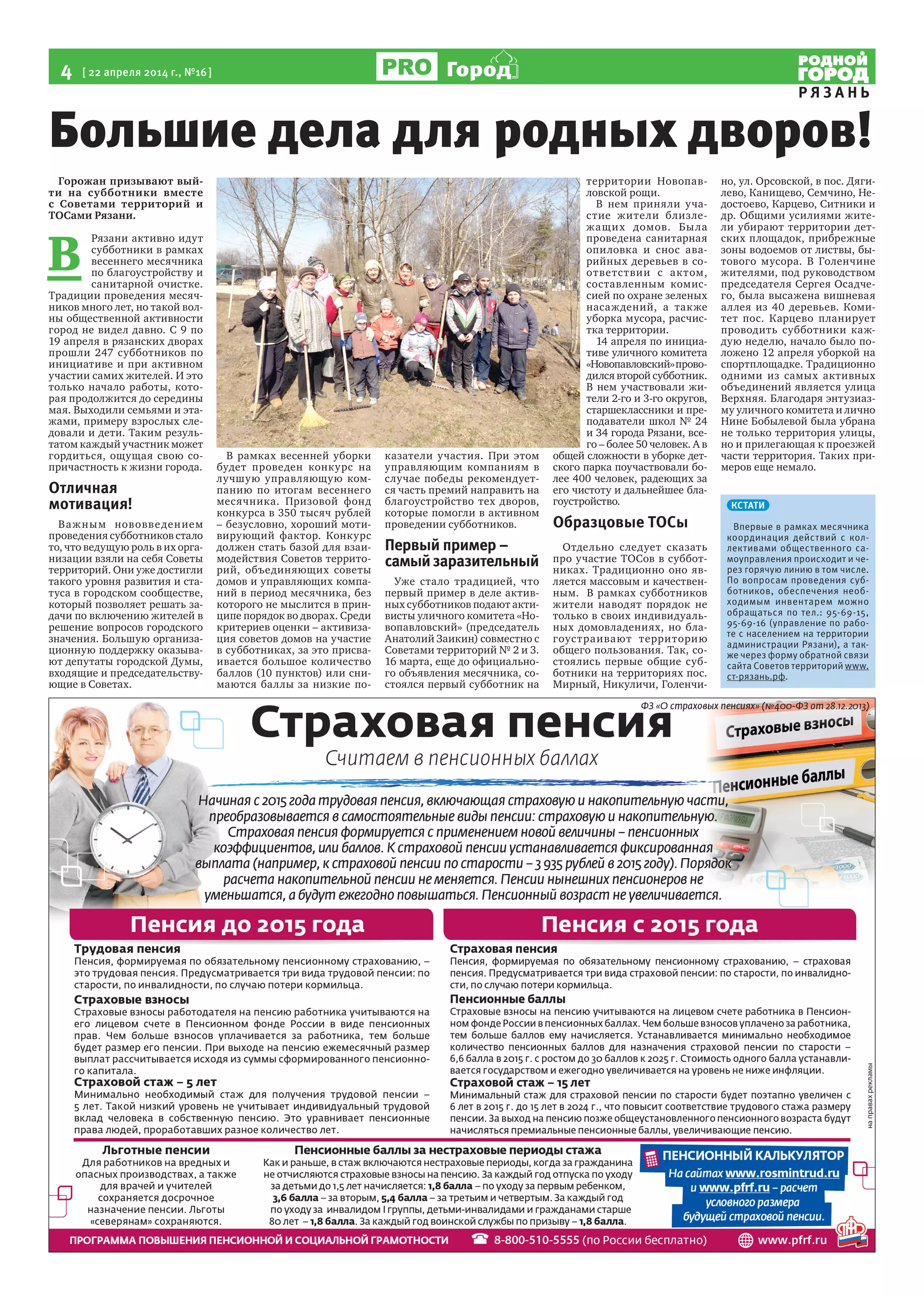 4  [ 22 апреля 2014 г., №16 ]
Р Я З А Н Ь
Город
Большие дела для родных дворов!
Горожан призывают вый-
ти на субботники вместе
с Советами территорий и
ТОСами Рязани.
В 
Рязани активно идут
субботники в рамках
весеннего месячника
по благоустройству и
санитарной очистке.
Традиции проведения месяч-
ников много лет, но такой вол-
ны общественной активности
город не видел давно. С 9 по
19 апреля в рязанских дворах
прошли 247 субботников по
инициативе и при активном
участии самих жителей. И это
только начало работы, кото-
рая продолжится до середины
мая. Выходили семьями и эта-
жами, примеру взрослых сле-
довали и дети. Таким резуль-
татом каждый участник может
гордиться, ощущая свою со-
причастность к жизни города.
Отличная
мотивация!
Важным нововведением
проведения субботников стало
то, что ведущую роль в их орга-
низации взяли на себя Советы
территорий. Они уже достигли
такого уровня развития и ста-
туса в городском сообществе,
который позволяет решать за-
дачи по включению жителей в
решение вопросов городского
значения. Большую организа-
ционную поддержку оказыва-
ют депутаты городской Думы,
входящие и председательству-
ющие в Советах.
В рамках весенней уборки
будет проведен конкурс на
лучшую управляющую ком-
панию по итогам весеннего
месячника. Призовой фонд
конкурса в 350 тысяч рублей  
– безусловно, хороший моти-
вирующий фактор. Конкурс
должен стать базой для взаи-
модействия Советов террито-
рий, объединяющих советы
домов и управляющих компа-
ний в период месячника, без
которого не мыслится в прин-
ципе порядок во дворах. Среди
критериев оценки – активиза-
ция советов домов на участие
в субботниках, за это присва-
ивается большое количество
баллов (10 пунктов) или сни-
маются баллы за низкие по-
казатели участия. При этом
управляющим компаниям в
случае победы рекомендует-
ся часть премий направить на
благоустройство тех дворов,
которые помогли в активном
проведении субботников.
Первый пример –
самыйзаразительный
Уже стало традицией, что
первый пример в деле актив-
ных субботников подают акти-
висты уличного комитета «Но-
вопавловский» (председатель  
Анатолий Заикин) совместно с
Советами территорий № 2 и 3.
16 марта, еще до официально-
го объявления месячника, со-
стоялся первый субботник на
территории Новопав-
ловской рощи.
В нем приняли уча-
стие жители близле-
жащих домов. Была
проведена санитарная
опиловка и снос ава-
рийных деревьев в со-
ответствии с актом,
составленным комис-
сией по охране зеленых
насаждений, а также
уборка мусора, расчис-
тка территории.
14 апреля по инициа-
тиве уличного комитета
«Новопавловский»прово-
дился второй субботник.
В нем участвовали жи-
тели 2-го и 3-го округов, 
старшеклассники и пре-
подаватели школ № 24
и 34 города Рязани, все-
го – более 50 человек. А в
общей сложности в уборке дет-
ского парка поучаствовали бо-
лее 400 человек, радеющих за
его чистоту и дальнейшее бла-
гоустройство.
Образцовые ТОСы
Отдельно следует сказать
про участие ТОСов в суббот-
никах. Традиционно оно яв-
ляется массовым и качествен-
ным.  В рамках субботников
жители наводят порядок не
только в своих индивидуаль-
ных домовладениях, но бла-
гоустраивают территорию
общего пользования. Так, со-
стоялись первые общие суб-
ботники на территориях пос.
Мирный, Никуличи, Голенчи-
но, ул. Орсовской, в пос. Дяги-
лево, Канищево, Семчино, Не-
достоево, Карцево, Ситники и
др. Общими усилиями жите-
ли убирают территории дет-
ских площадок, прибрежные
зоны водоемов от листвы, бы-
тового мусора. В Голенчине
жителями, под руководством
председателя Сергея Осадче-
го, была высажена вишневая
аллея из 40 деревьев. Коми-
тет пос. Карцево планирует
проводить субботники каж-
дую неделю, начало было по-
ложено 12 апреля уборкой на
спортплощадке. Традиционно
одними из самых активных
объединений является улица
Верхняя. Благодаря энтузиаз-
му уличного комитета и лично
Нине Бобылевой была убрана
не только территория улицы,
но и прилегающая к проезжей
части территория. Таких при-
меров еще немало.
КСТАТИ
Впервые в рамках месячника
координация действий с кол-
лективами общественного са-
моуправления происходит и че-
рез горячую линию в том числе.
По вопросам проведения суб-
ботников, обеспечения необ-
ходимым инвентарем можно
обращаться по тел.: 95-69-15,
95-69-16 (управление по рабо-
те с населением на территории
администрации Рязани), а так-
же через форму обратной связи
сайта Советов территорий www.
ст-рязань.рф.
 