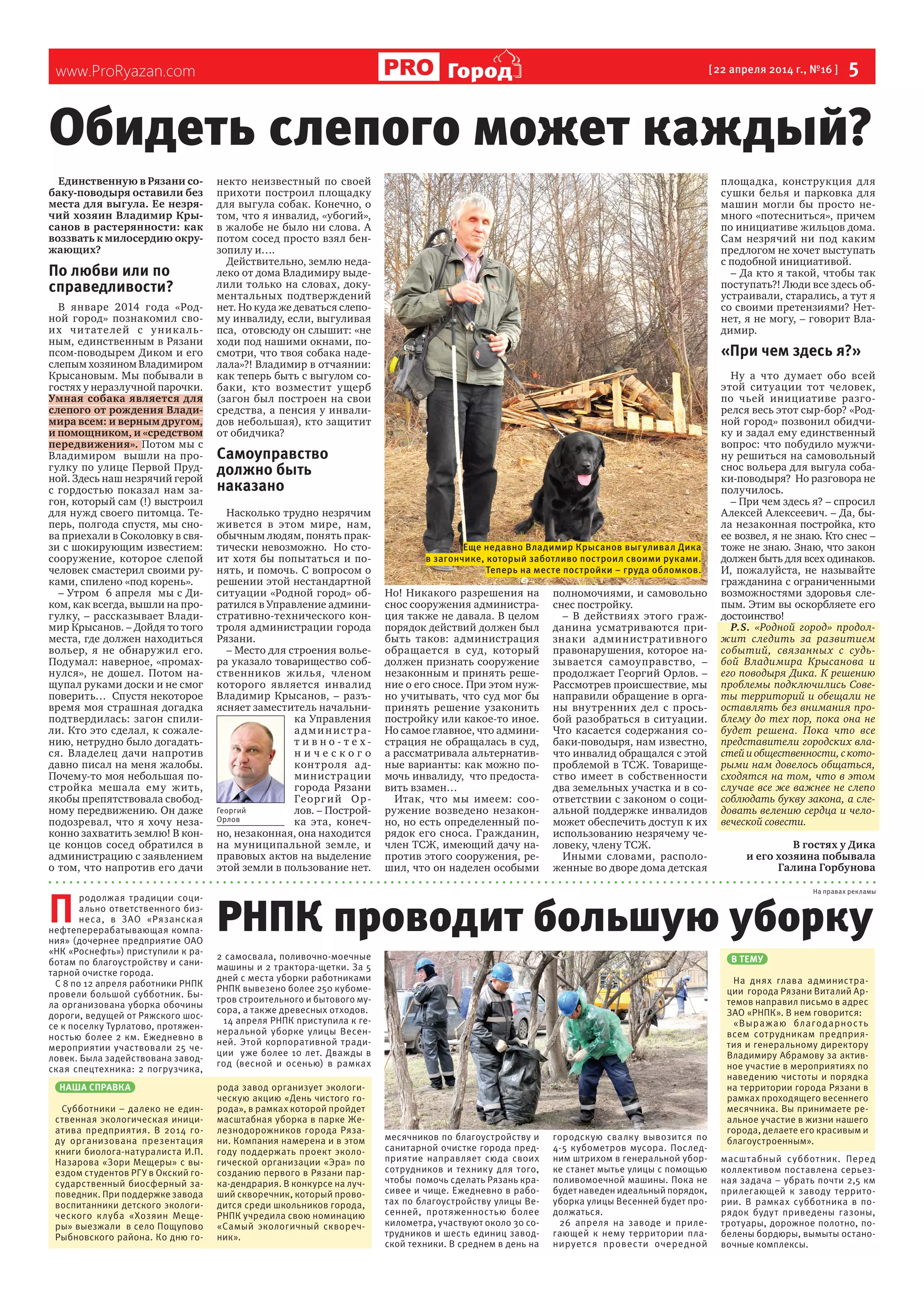 www.ProRyazan.com [22 апреля 2014 г., №16 ] 5ГородГород
Единственную в Рязани со-
баку-поводыря оставили без
места для выгула. Ее незря-
чий хозяин Владимир Кры-
санов в растерянности: как
воззвать к милосердию окру-
жающих?
По любви или по
справедливости?
В январе 2014 года «Род-
ной город» познакомил сво-
их читателей с уникаль-
ным, единственным в Рязани
псом-поводырем Диком и его
слепым хозяином Владимиром
Крысановым. Мы побывали в
гостях у неразлучной парочки.
Умная собака является для
слепого от рождения Влади-
мира всем: и верным другом,
и помощником, и «средством
передвижения». Потом мы с
Владимиром вышли на про-
гулку по улице Первой Пруд-
ной. Здесь наш незрячий герой
с гордостью показал нам за-
гон, который сам (!) выстроил
для нужд своего питомца. Те-
перь, полгода спустя, мы сно-
ва приехали в Соколовку в свя-
зи с шокирующим известием:
сооружение, которое слепой
человек смастерил своими ру-
ками, спилено «под корень».
– Утром 6 апреля мы с Ди-
ком, как всегда, вышли на про-
гулку, – рассказывает Влади-
мир Крысанов. – Дойдя то того
места, где должен находиться
вольер, я не обнаружил его.
Подумал: наверное, «промах-
нулся», не дошел. Потом на-
щупал руками доски и не смог
поверить… Спустя некоторое
время моя страшная догадка
подтвердилась: загон спили-
ли. Кто это сделал, к сожале-
нию, нетрудно было догадать-
ся. Владелец дачи напротив
давно писал на меня жалобы.
Почему-то моя небольшая по-
стройка мешала ему жить,
якобы препятствовала свобод-
ному передвижению. Он даже
подозревал, что я хочу неза-
конно захватить землю! В кон-
це концов сосед обратился в
администрацию с заявлением
о том, что напротив его дачи
некто неизвестный по своей
прихоти построил площадку
для выгула собак. Конечно, о
том, что я инвалид, «убогий»,
в жалобе не было ни слова. А
потом сосед просто взял бен-
зопилу и….
Действительно, землю неда-
леко от дома Владимиру выде-
лили только на словах, доку-
ментальных подтверждений
нет. Но куда же деваться слепо-
му инвалиду, если, выгуливая
пса, отовсюду он слышит: «не
ходи под нашими окнами, по-
смотри, что твоя собака наде-
лала»?! Владимир в отчаянии:
как теперь быть с выгулом со-
баки, кто возместит ущерб
(загон был построен на свои
средства, а пенсия у инвали-
дов небольшая), кто защитит
от обидчика?
Самоуправство
должно быть
наказано
Насколько трудно незрячим
живется в этом мире, нам,
обычным людям, понять прак-
тически невозможно. Но сто-
ит хотя бы попытаться и по-
нять, и помочь. С вопросом о
решении этой нестандартной
ситуации «Родной город» об-
ратился в Управление админи-
стративно-технического кон-
троля администрации города
Рязани.
– Место для строения волье-
ра указало товарищество соб-
ственников жилья, членом
которого является инвалид
Владимир Крысанов, – разъ-
ясняет заместитель начальни-
ка Управления
а дминистра-
т и в н о - т е х -
н и ч е с к о г о
контроля ад-
министрации
города Рязани
Георгий Ор-
лов. – Построй-
ка эта, конеч-
но, незаконная, она находится
на муниципальной земле, и
правовых актов на выделение
этой земли в пользование нет.
Но! Никакого разрешения на
снос сооружения администра-
ция также не давала. В целом
порядок действий должен был
быть таков: администрация
обращается в суд, который
должен признать сооружение
незаконным и принять реше-
ние о его сносе. При этом нуж-
но учитывать, что суд мог бы
принять решение узаконить
постройку или какое-то иное.
Но самое главное, что админи-
страция не обращалась в суд,
а рассматривала альтернатив-
ные варианты: как можно по-
мочь инвалиду, что предоста-
вить взамен…
Итак, что мы имеем: соо-
ружение возведено незакон-
но, но есть определенный по-
рядок его сноса. Гражданин,
член ТСЖ, имеющий дачу на-
против этого сооружения, ре-
шил, что он наделен особыми
полномочиями, и самовольно
снес постройку.
– В действиях этого граж-
данина усматриваются при-
знаки административного
правонарушения, которое на-
зывается самоуправство, –
продолжает Георгий Орлов. –
Рассмотрев происшествие, мы
направили обращение в орга-
ны внутренних дел с прось-
бой разобраться в ситуации.
Что касается содержания со-
баки-поводыря, нам известно,
что инвалид обращался с этой
проблемой в ТСЖ. Товарище-
ство имеет в собственности
два земельных участка и в со-
ответствии с законом о соци-
альной поддержке инвалидов
может обеспечить доступ к их
использованию незрячему че-
ловеку, члену ТСЖ.
Иными словами, располо-
женные во дворе дома детская
площадка, конструкция для
сушки белья и парковка для
машин могли бы просто не-
много «потесниться», причем
по инициативе жильцов дома.
Сам незрячий ни под каким
предлогом не хочет выступать
с подобной инициативой.
– Да кто я такой, чтобы так
поступать?! Люди все здесь об-
устраивали, старались, а тут я
со своими претензиями? Нет-
нет, я не могу, – говорит Вла-
димир.
«При чем здесь я?»
Ну а что думает обо всей
этой ситуации тот человек,
по чьей инициативе разго-
релся весь этот сыр-бор? «Род-
ной город» позвонил обидчи-
ку и задал ему единственный
вопрос: что побудило мужчи-
ну решиться на самовольный
снос вольера для выгула соба-
ки-поводыря? Но разговора не
получилось.
– При чем здесь я? – спросил
Алексей Алексеевич. – Да, бы-
ла незаконная постройка, кто
ее возвел, я не знаю. Кто снес –
тоже не знаю. Знаю, что закон
должен быть для всех одинаков.
И, пожалуйста, не называйте
гражданина с ограниченными
возможностями здоровья сле-
пым. Этим вы оскорбляете его
достоинство!
P.S. «Родной город» продол-
жит следить за развитием
событий, связанных с судь-
бой Владимира Крысанова и
его поводыря Дика. К решению
проблемы подключились Сове-
ты территорий и обещали не
оставлять без внимания про-
блему до тех пор, пока она не
будет решена. Пока что все
представители городских вла-
стейиобщественности,ското-
рыми нам довелось общаться,
сходятся на том, что в этом
случае все же важнее не слепо
соблюдать букву закона, а сле-
довать велению сердца и чело-
веческой совести.
В гостях у Дика
и его хозяина побывала
Галина Горбунова
Обидеть слепого может каждый?
П
родолжая традиции соци-
ально ответственного биз-
неса, в ЗАО «Рязанская
нефтеперерабатывающая компа-
ния» (дочернее предприятие ОАО
«НК «Роснефть») приступили к ра-
ботам по благоустройству и сани-
тарной очистке города. 
С 8 по 12 апреля работники РНПК
провели большой субботник. Бы-
ла организована уборка обочины
дороги, ведущей от Ряжского шос-
се к поселку Турлатово, протяжен-
ностью более 2 км. Ежедневно в
мероприятии участвовали 25 че-
ловек. Была задействована завод-
ская спецтехника: 2 погрузчика,
2 самосвала, поливочно-моечные
машины и 2 трактора-щетки. За 5
дней с места уборки работниками
РНПК вывезено более 250 кубоме-
тров строительного и бытового му-
сора, а также древесных отходов.
14 апреля РНПК приступила к ге-
неральной уборке улицы Весен-
ней. Этой корпоративной тради-
ции  уже более 10 лет. Дважды в
год (весной и осенью) в рамках
месячников по благоустройству и
санитарной очистке города пред-
приятие направляет сюда своих
сотрудников и технику для того,
чтобы  помочь сделать Рязань кра-
сивее и чище. Ежедневно в рабо-
тах по благоустройству улицы Ве-
сенней, протяженностью более
километра, участвуют около 30 со-
трудников и шесть единиц завод-
ской техники. В среднем в день на
городскую свалку вывозится по
4-5 кубометров мусора. Послед-
ним штрихом в генеральной убор-
ке станет мытье улицы с помощью
поливомоечной машины. Пока не
будет наведен идеальный порядок,
уборка улицы Весенней будет про-
должаться.
26 апреля на заводе и приле-
гающей к нему территории пла-
нируется провести очередной
масштабный субботник. Перед
коллективом поставлена серьез-
ная задача – убрать почти 2,5 км
прилегающей к заводу террито-
рии. В рамках субботника в по-
рядок будут приведены газоны,
тротуары, дорожное полотно, по-
белены бордюры, вымыты остано-
вочные комплексы.
РНПК проводит большую уборку
На правах рекламы
НАША СПРАВКА
Субботники – далеко не един-
ственная экологическая иници-
атива предприятия. В 2014 го-
ду организована презентация
книги биолога-натуралиста И.П.
Назарова «Зори Мещеры» с вы-
ездом студентов РГУ в Окский го-
сударственный биосферный за-
поведник. При поддержке завода
воспитанники детского экологи-
ческого клуба «Хозяин Меще-
ры» выезжали  в село Пощупово
Рыбновского района. Ко дню го-
рода завод организует экологи-
ческую акцию «День чистого го-
рода», в рамках которой пройдет
масштабная уборка в парке Же-
лезнодорожников города Ряза-
ни. Компания намерена и в этом
году поддержать проект эколо-
гической организации «Эра» по
созданию первого в Рязани пар-
ка-дендрария. В конкурсе на луч-
ший скворечник, который прово-
дится среди школьников города,
РНПК учредила свою номинацию
«Самый экологичный сквореч-
ник».
В ТЕМУ
На днях глава администра-
ции  города Рязани Виталий Ар-
темов направил письмо в адрес
ЗАО «РНПК». В нем говорится:
«Выражаю благодарность
всем сотрудникам предприя-
тия и генеральному директору
Владимиру Абрамову за актив-
ное участие в мероприятиях по
наведению чистоты и порядка
на территории города Рязани в
рамках проходящего весеннего
месячника. Вы принимаете ре-
альное участие в жизни нашего
города, делаете его красивым и
благоустроенным».
Георгий
Орлов
Еще недавно Владимир Крысанов выгуливал Дика
в загончике, который заботливо построил своими руками.
Теперь на месте постройки – груда обломков.
 