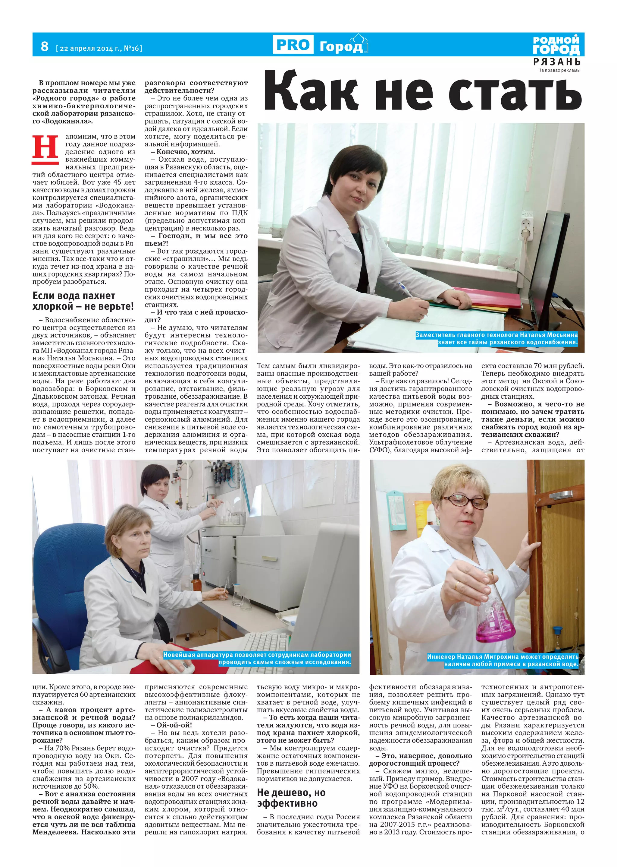 8  [ 22 апреля 2014 г., №16 ]
Р Я З А Н Ь
Город
В прошлом номере мы уже
рассказывали читателям
«Родного города» о работе
химико-бактериологиче-
ской лаборатории рязанско-
го «Водоканала».
Н 
апомним, что в этом
году данное подраз-
деление одного из
важнейших комму-
нальных предприя-
тий областного центра отме-
чает юбилей. Вот уже 45 лет
качество воды в домах горожан
контролируется специалиста-
ми лаборатории «Водокана-
ла». Пользуясь «праздничным»
случаем, мы решили продол-
жить начатый разговор. Ведь
ни для кого не секрет: о каче-
стве водопроводной воды в Ря-
зани существуют различные
мнения. Так все-таки что и от-
куда течет из-под крана в на-
ших городских квартирах? По-
пробуем разобраться.
Если вода пахнет
хлоркой – не верьте!
– Водоснабжение областно-
го центра осуществляется из
двух источников, – объясняет
заместитель главного техноло-
га МП «Водоканал города Ряза-
ни» Наталья Моськина. – Это
поверхностные воды реки Оки
и межпластовые артезианские
воды. На реке работают два
водозабора: в Борковском и
Дядьковском затонах. Речная
вода, проходя через сороудер-
живающие решетки, попада-
ет в водоприемники, а далее
по самотечным трубопрово-
дам – в насосные станции 1-го
подъема. И лишь после этого
поступает на очистные стан-
ции. Кроме этого, в городе экс-
плуатируется 60 артезианских
скважин.
– А каков процент арте-
зианской и речной воды?
Проще говоря, из какого ис-
точника в основном пьют го-
рожане?
– На 70% Рязань берет водо-
проводную воду из Оки. Се-
годня мы работаем над тем,
чтобы повышать долю водо-
снабжения из артезианских
источников до 50%.
– Вот с анализа состояния
речной воды давайте и нач-
нем. Неоднократно слышал,
что в окской воде фиксиру-
ется чуть ли не вся таблица
Менделеева. Насколько эти
разговоры соответствуют
действительности?
– Это не более чем одна из
распространенных городских
страшилок. Хотя, не стану от-
рицать, ситуация с окской во-
дой далека от идеальной. Если
хотите, могу поделиться ре-
альной информацией.
– Конечно, хотим.
– Окская вода, поступаю-
щая в Рязанскую область, оце-
нивается специалистами как
загрязненная 4-го класса. Со-
держание в ней железа, аммо-
нийного азота, органических
веществ превышает установ-
ленные нормативы по ПДК
(предельно допустимая кон-
центрация) в несколько раз.
– Господи, и мы все это
пьем?!
– Вот так рождаются город-
ские «страшилки»… Мы ведь
говорили о качестве речной
воды на самом начальном
этапе. Основную очистку она
проходит на четырех город-
ских очистных водопроводных
станциях.
– И что там с ней происхо-
дит?
– Не думаю, что читателям
будут интересны техноло-
гические подробности. Ска-
жу только, что на всех очист-
ных водопроводных станциях
используется традиционная
технология подготовки воды,
включающая в себя коагули-
рование, отстаивание, филь-
трование, обеззараживание. В
качестве реагента для очистки
воды применяется коагулянт –
сернокислый алюминий. Для
снижения в питьевой воде со-
держания алюминия и орга-
нических веществ, при низких
температурах речной воды
применяются современные
высокоэффективные флоку-
лянты – анионактивные син-
тетические полиэлектролиты
на основе полиакриламидов.
– Ой-ой-ой!
– Но вы ведь хотели разо-
браться, каким образом про-
исходит очистка? Придется
потерпеть. Для повышения
экологической безопасности и
антитеррористической устой-
чивости в 2007 году «Водока-
нал» отказался от обеззаражи-
вания воды на всех очистных
водопроводных станциях жид-
ким хлором, который отно-
сится к сильно действующим
ядовитым веществам. Мы пе-
решли на гипохлорит натрия.
Тем самым были ликвидиро-
ваны опасные производствен-
ные объекты, представля-
ющие реальную угрозу для
населения и окружающей при-
родной среды. Хочу отметить,
что особенностью водоснаб-
жения именно нашего города
является технологическая схе-
ма, при которой окская вода
смешивается с артезианской.
Это позволяет обогащать пи-
тьевую воду микро- и макро-
компонентами, которых не
хватает в речной воде, улуч-
шать вкусовые свойства воды.
– То есть когда наши чита-
тели жалуются, что вода из-
под крана пахнет хлоркой,
этого не может быть?
– Мы контролируем содер-
жание остаточных компонен-
тов в питьевой воде ежечасно.
Превышение гигиенических
нормативов не допускается.
Не дешево, но
эффективно
– В последние годы Россия
значительно ужесточила тре-
бования к качеству питьевой
воды. Это как-то отразилось на
вашей работе?
– Еще как отразилось! Сегод-
ня достичь гарантированного
качества питьевой воды воз-
можно, применяя современ-
ные методики очистки. Пре-
жде всего это озонирование,
комбинирование различных
методов обеззараживания.
Ультрафиолетовое облучение
(УФО), благодаря высокой эф-
фективности обеззаражива-
ния, позволяет решить про-
блему кишечных инфекций в
питьевой воде. Учитывая вы-
сокую микробную загрязнен-
ность речной воды, для повы-
шения эпидемиологической
надежности обеззараживания
воды.
– Это, наверное, довольно
дорогостоящий процесс?
– Скажем мягко, недеше-
вый. Приведу пример. Внедре-
ние УФО на Борковской очист-
ной водопроводной станции
по программе «Модерниза-
ция жилищно-коммунального
комплекса Рязанской области
на 2007-2015 г.г.» реализова-
но в 2013 году. Стоимость про-
екта составила 70 млн рублей.
Теперь необходимо внедрять
этот метод  на Окской и Соко-
ловской очистных водопрово-
дных станциях.
– Возможно, я чего-то не
понимаю, но зачем тратить
такие деньги, если можно
снабжать город водой из ар-
тезианских скважин?
– Артезианская вода, дей-
ствительно, защищена от
техногенных и антропоген-
ных загрязнений. Однако тут
существует целый ряд сво-
их очень серьезных проблем.
Качество артезианской во-
ды Рязани характеризуется
высоким содержанием желе-
за, фтора и общей жесткости.
Для ее водоподготовки необ-
ходимо строительство станций 
обезжелезивания. А это доволь-
но дорогостоящие проекты.
Стоимость строительства стан-
ции обезжелезивания только
на Парковой насосной стан-
ции, производительностью 12
тыс. м3
/сут., составляет 40 млн
рублей. Для сравнения: про-
изводительность Борковской
станции обеззараживания, о
Как не стать
Заместитель главного технолога Наталья Моськина
знает все тайны рязанского водоснабжения.
Инженер Наталья Митрохина может определить
наличие любой примеси в рязанской воде.
Новейшая аппаратура позволяет сотрудникам лаборатории
проводить самые сложные исследования.
На правах рекламы
 