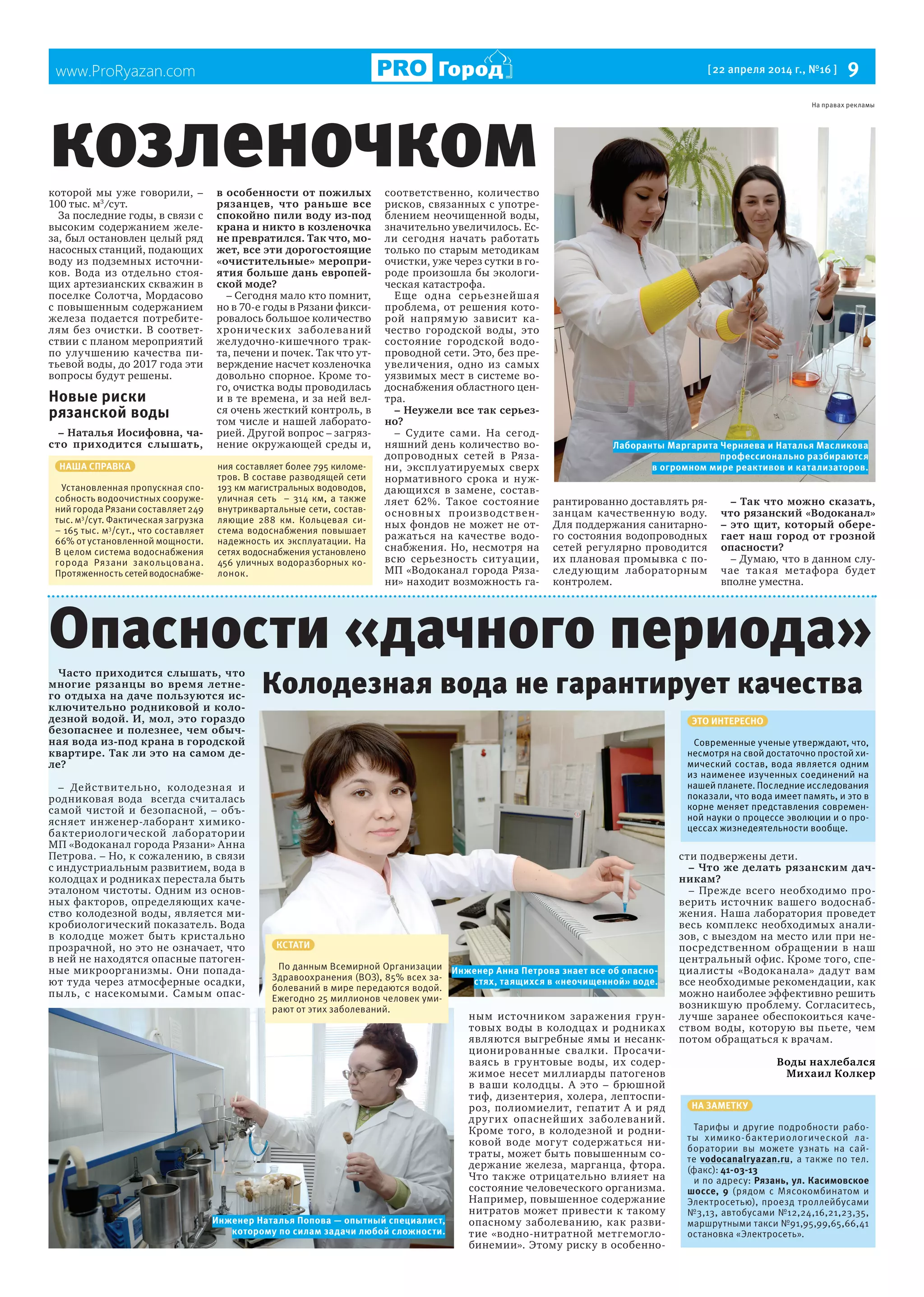 www.ProRyazan.com [22 апреля 2014 г., №16 ] 9Город
которой мы уже говорили, –
100 тыс. м3
/сут.
За последние годы, в связи с
высоким содержанием желе-
за, был остановлен целый ряд
насосных станций, подающих
воду из подземных источни-
ков. Вода из отдельно стоя-
щих артезианских скважин в
поселке Солотча, Мордасово
с повышенным содержанием
железа подается потребите-
лям без очистки. В соответ-
ствии с планом мероприятий
по улучшению качества пи-
тьевой воды, до 2017 года эти
вопросы будут решены.
Новые риски
рязанской воды
– Наталья Иосифовна, ча-
сто приходится слышать,
в особенности от пожилых
рязанцев, что раньше все
спокойно пили воду из-под
крана и никто в козленочка
не превратился. Так что, мо-
жет, все эти дорогостоящие
«очистительные» меропри-
ятия больше дань европей-
ской моде?
– Сегодня мало кто помнит,
но в 70-е годы в Рязани фикси-
ровалось большое количество
хронических заболеваний
желудочно-кишечного трак-
та, печени и почек. Так что ут-
верждение насчет козленочка
довольно спорное. Кроме то-
го, очистка воды проводилась
и в те времена, и за ней вел-
ся очень жесткий контроль, в
том числе и нашей лаборато-
рией. Другой вопрос – загряз-
нение окружающей среды и,
соответственно, количество
рисков, связанных с употре-
блением неочищенной воды,
значительно увеличилось. Ес-
ли сегодня начать работать
только по старым методикам
очистки, уже через сутки в го-
роде произошла бы экологи-
ческая катастрофа.
Еще одна серьезнейшая
проблема, от решения кото-
рой напрямую зависит ка-
чество городской воды, это
состояние городской водо-
проводной сети. Это, без пре-
увеличения, одно из самых
уязвимых мест в системе во-
доснабжения областного цен-
тра.
– Неужели все так серьез-
но?
– Судите сами. На сегод-
няшний день количество во-
допроводных сетей в Ряза-
ни, эксплуатируемых сверх
нормативного срока и нуж-
дающихся в замене, состав-
ляет 62%. Такое состояние
основных производствен-
ных фондов не может не от-
ражаться на качестве водо-
снабжения. Но, несмотря на
всю серьезность ситуации,
МП «Водоканал города Ряза-
ни» находит возможность га-
рантированно доставлять ря-
занцам качественную воду.
Для поддержания санитарно-
го состояния водопроводных
сетей регулярно проводится
их плановая промывка с по-
следующим лабораторным
контролем.
– Так что можно сказать,
что рязанский «Водоканал»
– это щит, который обере-
гает наш город от грозной
опасности?
– Думаю, что в данном слу-
чае такая метафора будет
вполне уместна.
козленочком
Часто приходится слышать, что
многие рязанцы во время летне-
го отдыха на даче пользуются ис-
ключительно родниковой и коло-
дезной водой. И, мол, это гораздо
безопаснее и полезнее, чем обыч-
ная вода из-под крана в городской
квартире. Так ли это на самом де-
ле?
– Действительно, колодезная и
родниковая вода всегда считалась
самой чистой и безопасной, – объ-
ясняет инженер-лаборант химико-
бактериологической лаборатории
МП «Водоканал города Рязани» Анна
Петрова. – Но, к сожалению, в связи
с индустриальным развитием, вода в
колодцах и родниках перестала быть
эталоном чистоты. Одним из основ-
ных факторов, определяющих каче-
ство колодезной воды, является ми-
кробиологический показатель. Вода
в колодце может быть кристально
прозрачной, но это не означает, что
в ней не находятся опасные патоген-
ные микроорганизмы. Они попада-
ют туда через атмосферные осадки,
пыль, с насекомыми. Самым опас-
ным источником заражения грун-
товых воды в колодцах и родниках
являются выгребные ямы и несанк-
ционированные свалки. Просачи-
ваясь в грунтовые воды, их содер-
жимое несет миллиарды патогенов
в ваши колодцы. А это – брюшной
тиф, дизентерия, холера, лептоспи-
роз, полиомиелит, гепатит А и ряд
других опаснейших заболеваний.
Кроме того, в колодезной и родни-
ковой воде могут содержаться ни-
траты, может быть повышенным со-
держание железа, марганца, фтора.
Что также отрицательно влияет на
состояние человеческого организма.
Например, повышенное содержание
нитратов может привести к такому
опасному заболеванию, как разви-
тие «водно-нитратной метгемогло-
бинемии». Этому риску в особенно-
сти подвержены дети.
– Что же делать рязанским дач-
никам?
– Прежде всего необходимо про-
верить источник вашего водоснаб-
жения. Наша лаборатория проведет
весь комплекс необходимых анали-
зов, с выездом на место или при не-
посредственном обращении в наш
центральный офис. Кроме того, спе-
циалисты «Водоканала» дадут вам
все необходимые рекомендации, как
можно наиболее эффективно решить
возникшую проблему. Согласитесь,
лучше заранее обеспокоиться каче-
ством воды, которую вы пьете, чем
потом обращаться к врачам.
Воды нахлебался
Михаил Колкер
Опасности «дачного периода»
Колодезная вода не гарантирует качества
НА ЗАМЕТКУ
Тарифы и другие подробности рабо-
ты химико-бактериологической ла-
боратории вы можете узнать на сай-
те vodocanalryazan.ru, а также по тел.
(факс): 41-03-13
и по адресу: Рязань, ул. Касимовское
шоссе, 9 (рядом с Мясокомбинатом и
Электросетью), проезд троллейбусами
№3,13, автобусами №12,24,16,21,23,35,
маршрутными такси №91,95,99,65,66,41
остановка «Электросеть».
ЭТО ИНТЕРЕСНО
Современные ученые утверждают, что,
несмотря на свой достаточно простой хи-
мический состав, вода является одним
из наименее изученных соединений на
нашей планете. Последние исследования
показали, что вода имеет память, и это в
корне меняет представления современ-
ной науки о процессе эволюции и о про-
цессах жизнедеятельности вообще.
КСТАТИ
По данным Всемирной Организации
Здравоохранения (ВОЗ), 85% всех за-
болеваний в мире передаются водой.
Ежегодно 25 миллионов человек уми-
рают от этих заболеваний.
НАША СПРАВКА
Установленная пропускная спо-
собность водоочистных сооруже-
ний города Рязани составляет 249
тыс. м3
/сут. Фактическая загрузка
– 165 тыс. м3
/сут., что составляет
66% от установленной мощности.
В целом система водоснабжения
города Рязани закольцована.
Протяженность сетейводоснабже-
ния составляет более 795 киломе-
тров. В составе разводящей сети
193 км магистральных водоводов,
уличная сеть – 314 км, а также
внутриквартальные сети, состав-
ляющие 288 км. Кольцевая си-
стема водоснабжения повышает
надежность их эксплуатации. На
сетях водоснабжения установлено
456 уличных водоразборных ко-
лонок.
Лаборанты Маргарита Черняева и Наталья Масликова
профессионально разбираются
в огромном мире реактивов и катализаторов.
Инженер Наталья Попова — опытный специалист,
которому по силам задачи любой сложности.
Инженер Анна Петрова знает все об опасно-
стях, таящихся в «неочищенной» воде.
На правах рекламы
 
