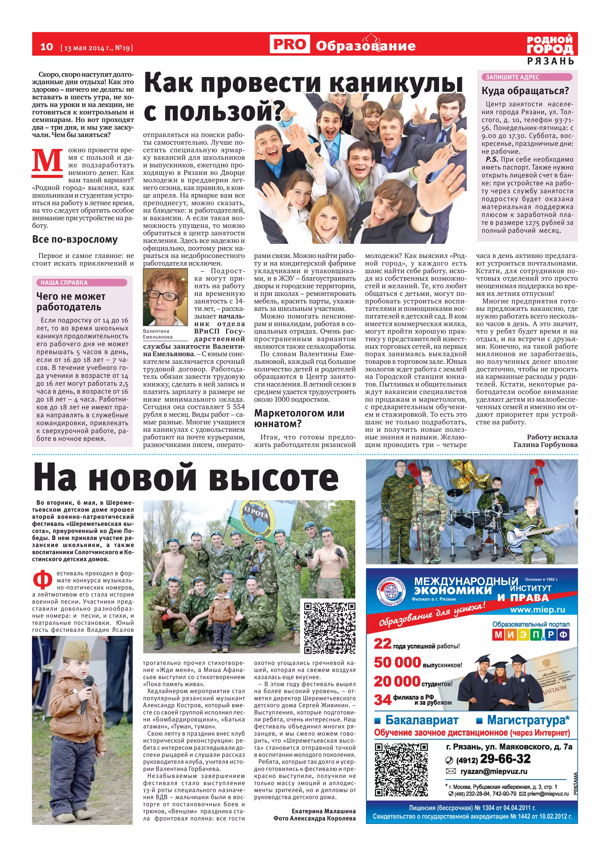 10  [ 13 мая 2014 г., №19 ]
Р Я З А Н Ь
Образование
Скоро,скоронаступятдолго-
жданные дни отдыха! Как это
здорово – ничего не делать: не
вставать в шесть утра, не хо-
дить на уроки и на лекции, не
готовиться к контрольным и
семинарам. Но вот проходят
два – три дня, и мы уже заску-
чали. Чем бы заняться?
М 
ожно провести вре-
мя с пользой и да-
же подзаработать
немного денег. Как
вам такой вариант?
«Родной город» выяснил, как
школьникамистудентамустро-
иться на работу в летнее время,  
на что следует обратить особое
вниманиеприустройственара-
боту.
Все по-взрослому
Первое и самое главное: не
стоит искать приключений и
отправляться на поиски рабо-
ты самостоятельно. Лучше по-
сетить специальную ярмар-
ку вакансий для школьников
и выпускников, ежегодно про-
ходящую в Рязани во Дворце
молодежи в преддверии лет-
него сезона, как правило, в кон-
це апреля. На ярмарке вам все
преподнесут, можно сказать,  
на блюдечке: и работодателей,
и вакансии. А если такая воз-
можность упущена, то можно
обратиться в центр занятости
населения. Здесь все надежно и
официально, поэтому риск на-
рваться на недобросовестного
работодателя исключен.
– Подрост-
ка могут при-
нять на работу
на временную
занятость с 14-
ти лет, – расска-
зывает началь-
ник отдела
ВРиСП Госу-
дарственной
службы занятости Валенти-
на Емельянова. – С юным соис-
кателем заключается срочный
трудовой договор. Работода-
тель обязан завести трудовую
книжку, сделать в ней запись и
платить зарплату в размере не
ниже минимального оклада.
Сегодня она составляет 5 554
рубля в месяц. Виды работ – са-
мые разные. Многие учащиеся
на каникулах с удовольствием
работают на почте курьерами,
разносчиками писем, операто-
рами связи. Можно найти рабо-
ту и на кондитерской фабрике
укладчиками и упаковщика-
ми, и в ЖЭУ – благоустраивать
дворы и городские территории,
и при школах – ремонтировать
мебель, красить парты, ухажи-
вать за школьным участком.
Можно помогать пенсионе-
рам и инвалидам, работая в со-
циальных отрядах. Очень рас-
пространенным вариантом
являютсятакжесельхозработы.
По словам Валентины Еме-
льяновой, каждый год большое
количество детей и родителей
обращаются в Центр занято-
сти населения. В летний сезон в
среднем удается трудоустроить
около 1000 подростков.
Маркетологом или
юннатом?
Итак, что готовы предло-
жить работодатели рязанской
молодежи? Как выяснил «Род-
ной город», у каждого есть
шанс найти себе работу, исхо-
дя из собственных возможно-
стей и желаний. Те, кто любит
общаться с детьми, могут по-
пробовать устроиться воспи-
тателями и помощниками вос-
питателей в детский сад. В ком
имеется коммерческая жилка,
могут пройти хорошую прак-
тику у представителей извест-
ных торговых сетей, на первых
порах занимаясь выкладкой
товаров в торговом зале. Юных
экологов ждет работа с землей  
на Городской станции юнна-
тов. Пытливых и общительных
ждут вакансии специалистов
по продажам и маркетологов,
с предварительным обучени-
ем и стажировкой. То есть это
шанс не только подработать,
но и получить новые полез-
ные знания и навыки. Желаю-
щим проводить три – четыре
часа в день активно предлага-
ют устроиться почтальонами.
Кстати, для сотрудников по-
чтовых отделений это просто
неоценимая поддержка во вре-
мя их летних отпусков!
Многие предприятия гото-
вы предложить вакансию, где
нужно работать всего несколь-
ко часов в день. А это значит,
что у ребят будет время и на
отдых, и на встречи с друзья-
ми. Конечно, на такой работе
миллионов не заработаешь,
но полученных денег вполне
достаточно, чтобы не просить
на карманные расходы у роди-
телей. Кстати, некоторые ра-
ботодатели особое внимание
уделяют детям из малообеспе-
ченных семей и именно им от-
дают приоритет при устрой-
стве на работу.
Работу искала
Галина Горбунова
Во вторник, 6 мая, в Шереме-
тьевском детском доме прошел
второй военно-патриотический
фестиваль «Шереметьевская вы-
сота», приуроченный ко Дню По-
беды. В нем приняли участие ря-
занские школьники, а также
воспитанники Солотчинского и Ко-
стинского детских домов.
Ф 
естиваль проходил в фор-
мате конкурса музыкаль-
но-поэтических номеров,
а лейтмотивом его стала история
военной песни. Участники пред-
ставили довольно разнообраз-
ные номера: и песни, и стихи, и
театральные постановки. Юный
гость фестиваля Владик Ясалов
трогательно прочел стихотворе-
ние «Жди меня», а Миша Афана-
сьев выступил со стихотворением
«Пока память жива».
Хедлайнером мероприятия стал
популярный рязанский музыкант
Александр Костров, который вме-
сте со своей группой исполнил пес-
ни «Бомбардировщики», «Батька
атаман», «Туман, туман».
Свою лепту в праздник внес клуб
исторической реконструкции: ре-
бята с интересом разглядывали до-
спехи рыцарей и слушали рассказ
руководителя клуба, учителя исто-
рии Валентина Горбачева.
Незабываемым завершением
фестиваля стало выступление
13-й роты специального назначе-
ния ВДВ – мальчишки были в вос-
торге от постановочных боев и
трюков, «Венцом» праздника ста-
ла фронтовая поляна: все гости
охотно угощались гречневой ка-
шей, которая на свежем воздухе
казалась еще вкуснее.
– В этом году фестиваль вышел
на более высокий уровень, – от-
метил директор Шереметьевского
детского дома Сергей Живикин. –
Выступления, которые подготови-
ли ребята, очень интересные. Наш
фестиваль объединил многих ря-
занцев, и мы смело можем гово-
рить, что «Шереметьевская высо-
та» становится отправной точкой
в воспитании молодого поколения.
Ребята, которые так долго и усер-
дно готовились к фестивалю и пре-
красно выступили, получили не
только массу эмоций и аплодис-
менты зрителей, но и дипломы от
руководства детского дома.
Екатерина Малашина
Фото Александра Королева
Как провести каникулы
с пользой?
ЗАПИШИТЕ АДРЕС
Куда обращаться?
Центр занятости населе-
ния города Рязани, ул. Тол-
стого, д. 10, телефон 93-71-
56. Понедельник-пятница: с
9.00 до 17.30. Суббота, вос-
кресенье, праздничные дни:
не рабочие.
P.S. При себе необходимо
иметь паспорт. Также нужно
открыть лицевой счет в бан-
ке: при устройстве на рабо-
ту через службу занятости
подростку будет оказана
материальная поддержка
плюсом к заработной пла-
те в размере 1275 рублей за
полный рабочий месяц.
НАША СПРАВКА
Чего не может
работодатель
Если подростку от 14 до 16
лет, то во время школьных
каникул продолжительность
его рабочего дня не может
превышать 5 часов в день,
если от 16 до 18 лет – 7 ча-
сов. В течение учебного го-
да ученики в возрасте от 14
до 16 лет могут работать 2,5
часа в день, в возрасте от 16
до 18 лет – 4 часа. Работни-
ков до 18 лет не имеют пра-
ва направлять в служебные
командировки, привлекать
к сверхурочной работе, ра-
боте в ночное время.
Валентина
Емельянова
На новой высоте
 