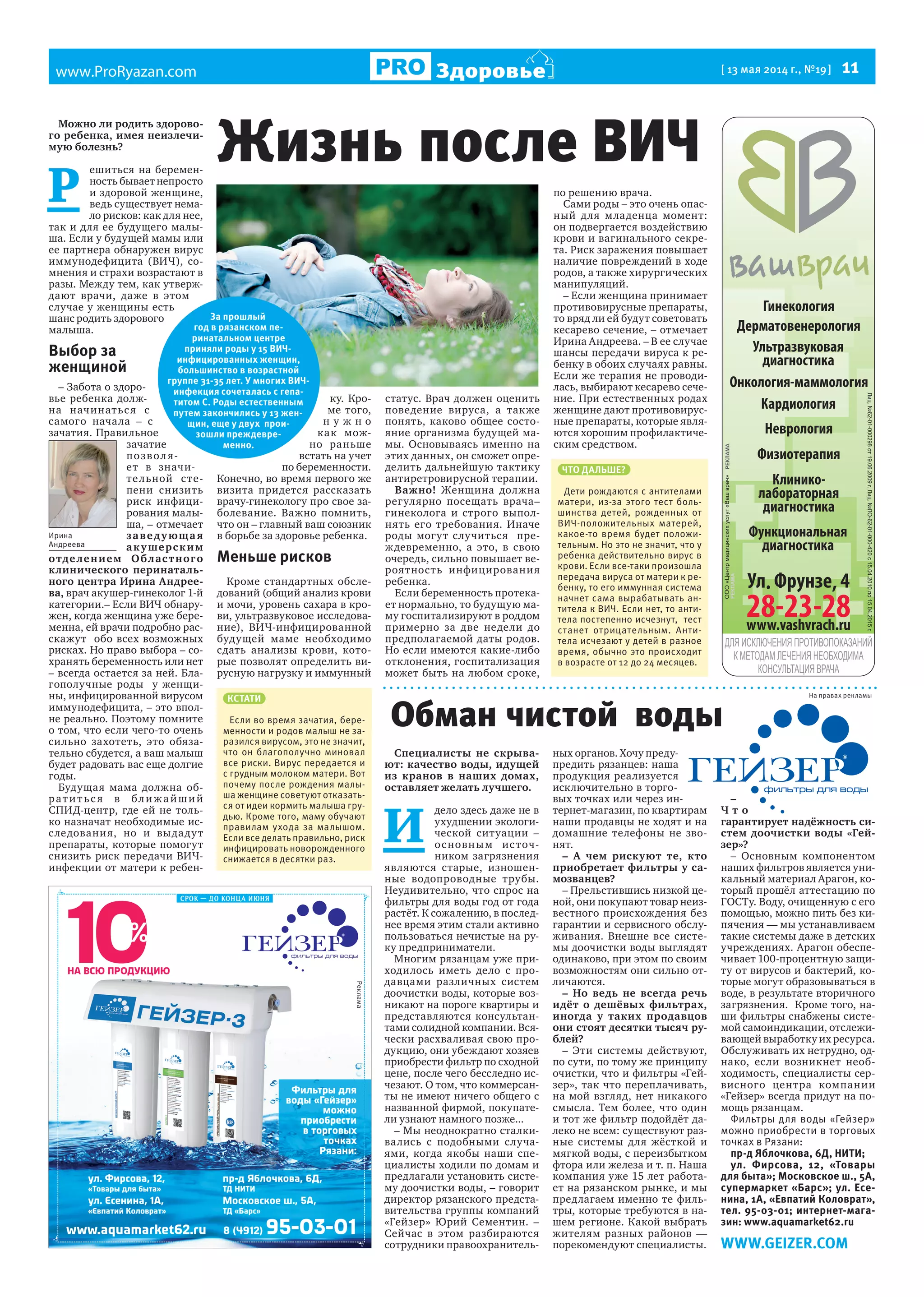 www.ProRyazan.com [ 13 мая 2014 г., №19 ]  11Здоровье
Гинекология
Дерматовенерология
Кардиология
Неврология
Ультразвуковая
диагностика
Физиотерапия
Функциональная
диагностика
Клинико-
лабораторная
диагностика
Онкология-маммология
Можно ли родить здорово-
го ребенка, имея неизлечи-
мую болезнь?
Р 
ешиться на беремен-
ность бывает непросто
и здоровой женщине,
ведь существует нема-
ло рисков: как для нее,
так и для ее будущего малы-
ша. Если у будущей мамы или
ее партнера обнаружен вирус
иммунодефицита (ВИЧ), со-
мнения и страхи возрастают в
разы. Между тем, как утверж-
дают врачи, даже в этом
случае у женщины есть
шанс родить здорового
малыша.
Выбор за
женщиной
– Забота о здоро-
вье ребенка долж-
на начинаться с
самого начала – с
зачатия. Правильное
зачатие
позволя-
ет в значи-
тельной сте-
пени снизить
риск инфици-
рования малы-
ша, – отмечает
заведующая
акушерским
отделением Областного
клинического перинаталь-
ного центра Ирина Андрее-
ва, врач акушер-гинеколог 1-й
категории.– Если ВИЧ обнару-
жен, когда женщина уже бере-
менна, ей врачи подробно рас-
скажут  обо всех возможных
рисках. Но право выбора – со-
хранять беременность или нет  
– всегда остается за ней. Бла-
гополучные роды   у женщи-
ны, инфицированной вирусом
иммунодефицита, – это впол-
не реально. Поэтому помните
о том, что если чего-то очень
сильно захотеть, это обяза-
тельно сбудется, а ваш малыш
будет радовать вас еще долгие
годы.
Будущая мама должна об-
ратитьс я в ближайший
СПИД-центр, где ей не толь-
ко назначат необходимые ис-
следования, но и выдадут
препараты, которые помогут
снизить риск передачи ВИЧ-
инфекции от матери к ребен-
ку.  Кро-
ме того,
н у ж н о
как мож-
но раньше
встать на учет
по беременности.
Конечно, во время первого же  
визита придется рассказать
врачу-гинекологу про свое за-
болевание. Важно помнить,
что он – главный ваш союзник
в борьбе за здоровье ребенка.
Меньше рисков
Кроме стандартных обсле-
дований (общий анализ крови
и мочи, уровень сахара в кро-
ви, ультразвуковое исследова-
ние), ВИЧ-инфицированной
будущей маме необходимо
сдать анализы крови, кото-
рые позволят определить ви-
русную нагрузку и иммунный
статус. Врач должен оценить
поведение вируса, а также
понять, каково общее состо-
яние организма будущей ма-
мы. Основываясь именно на
этих данных, он сможет опре-
делить дальнейшую тактику
антиретровирусной терапии.
Важно! Женщина должна
регулярно посещать врача–
гинеколога и строго выпол-
нять его требования. Иначе
роды могут случиться   пре-
ждевременно, а это, в свою
очередь, сильно повышает ве-
роятность инфицирования
ребенка.
Если беременность протека-
ет нормально, то будущую ма-
му госпитализируют в роддом
примерно за две недели до
предполагаемой даты родов.
Но если имеются какие-либо
отклонения, госпитализация
может быть на любом сроке,
по решению врача.
Сами роды – это очень опас-
ный для младенца момент:
он подвергается воздействию
крови и вагинального секре-
та. Риск заражения повышает
наличие повреждений в ходе
родов, а также хирургических
манипуляций.
– Если женщина принимает
противовирусные препараты,
то вряд ли ей будут советовать
кесарево сечение, – отмечает
Ирина Андреева. – В ее случае
шансы передачи вируса к ре-
бенку в обоих случаях равны.
Если же терапия не проводи-
лась, выбирают кесарево сече-
ние. При естественных родах
женщине дают противовирус-
ные препараты, которые явля-
ются хорошим профилактиче-
ским средством.
Специалисты не скрыва-
ют: качество воды, идущей
из кранов в наших домах,
оставляет желать лучшего.
И 
дело здесь даже не в
ухудшении экологи-
ческой ситуации  –
основным источ-
ником загрязнения
являются старые, изношен-
ные водопроводные трубы.
Неудивительно, что спрос на
фильтры для воды год от года
растёт. К сожалению, в послед-
нее время этим стали активно
пользоваться нечистые на ру-
ку предприниматели.
Многим рязанцам уже при-
ходилось иметь дело с про-
давцами различных систем
доочистки воды, которые воз-
никают на пороге квартиры и
представляются консультан-
тами солидной компании. Вся-
чески расхваливая свою про-
дукцию, они убеждают хозяев
приобрести фильтр по сходной
цене, после чего бесследно ис-
чезают. О том, что коммерсан-
ты не имеют ничего общего с
названной фирмой, покупате-
ли узнают намного позже...
– Мы неоднократно сталки-
вались с подобными случа-
ями, когда якобы наши спе-
циалисты ходили по домам и
предлагали установить систе-
му доочистки воды, – говорит
директор рязанского предста-
вительства группы компаний
«Гейзер» Юрий Сементин. –
Сейчас в этом разбираются
сотрудники правоохранитель-
ных органов. Хочу преду-
предить рязанцев: наша
продукция реализуется
исключительно в торго-
вых точках или через ин-
тернет-магазин, по квартирам
наши продавцы не ходят и на
домашние телефоны не зво-
нят.
– А чем рискуют те, кто
приобретает фильтры у са-
мозванцев?
– Прельстившись низкой це-
ной, они покупают товар неиз-
вестного происхождения без
гарантии и сервисного обслу-
живания. Внешне все систе-
мы доочистки воды выглядят
одинаково, при этом по своим
возможностям они сильно от-
личаются.
– Но ведь не всегда речь
идёт о дешёвых фильтрах,
иногда у таких продавцов
они стоят десятки тысяч ру-
блей?
– Эти системы действуют,
по сути, по тому же принципу
очистки, что и фильтры «Гей-
зер», так что переплачивать,
на мой взгляд, нет никакого
смысла. Тем более, что один
и тот же фильтр подойдёт да-
леко не всем: существуют раз-
ные системы для жёсткой и
мягкой воды, с переизбытком
фтора или железа и т. п. Наша
компания уже 15 лет работа-
ет на рязанском рынке, и мы
предлагаем именно те филь-
тры, которые требуются в на-
шем регионе. Какой выбрать
жителям разных районов —
порекомендуют специалисты.
–
Ч т о
гарантирует надёжность си-
стем доочистки воды «Гей-
зер»?
– Основным компонентом
наших фильтров является уни-
кальный материал Арагон, ко-
торый прошёл аттестацию по
ГОСТу. Воду, очищенную с его
помощью, можно пить без ки-
пячения — мы устанавливаем
такие системы даже в детских
учреждениях. Арагон обеспе-
чивает 100-процентную защи-
ту от вирусов и бактерий, ко-
торые могут образовываться в
воде, в результате вторичного
загрязнения.  Кроме того, на-
ши фильтры снабжены систе-
мой самоиндикации, отслежи-
вающей выработку их ресурса.
Обслуживать их нетрудно, од-
нако, если возникнет необ-
ходимость, специалисты сер-
висного центра компании
«Гейзер» всегда придут на по-
мощь рязанцам.
Фильтры для воды «Гейзер»
можно приобрести в торговых
точках в Рязани:
пр-д Яблочкова, 6Д, НИТИ;
ул. Фирсова, 12, «Товары
для быта»; Московское ш., 5А,
супермаркет «Барс»; ул. Есе-
нина, 1А, «Евпатий Коловрат»,
тел. 95-03-01; интернет-мага-
зин: www.aquamarket62.ru
WWW.GEIZER.COM
НА ВСЮ ПРОДУКЦИЮ
Фильтры для
воды «Гейзер»
можно
приобрести
в торговых
точках
Рязани:
ул. Фирсова, 12,
«Товары для быта»
ул. Есенина, 1А,
«Евпатий Коловрат»
пр-д Яблочкова, 6Д,
ТД НИТИ
Московское ш., 5А,
ТД «Барс»
Жизнь после ВИЧ
Ирина
Андреева
За прошлый
год в рязанском пе-
ринатальном центре
приняли роды у 15 ВИЧ-
инфицированных женщин,
большинство в возрастной
группе 31-35 лет. У многих ВИЧ-
инфекция сочеталась с гепа-
титом С. Роды естественным
путем закончились у 13 жен-
щин, еще у двух прои-
зошли преждевре-
менно.
КСТАТИ
Если во время зачатия, бере-
менности и родов малыш не за-
разился вирусом, это не значит,
что он благополучно миновал
все риски. Вирус передается и
с грудным молоком матери. Вот
почему после рождения малы-
ша женщине советуют отказать-
ся от идеи кормить малыша гру-
дью. Кроме того, маму обучают
правилам ухода за малышом.
Если все делать правильно, риск
инфицировать новорожденного
снижается в десятки раз.
ЧТО ДАЛЬШЕ?
Дети рождаются с антителами
матери, из-за этого тест боль-
шинства детей, рожденных от
ВИЧ-положительных матерей,
какое-то время будет положи-
тельным. Но это не значит, что у
ребенка действительно вирус в
крови. Если все-таки произошла
передача вируса от матери к ре-
бенку, то его иммунная система
начнет сама вырабатывать ан-
титела к ВИЧ. Если нет, то анти-
тела постепенно исчезнут, тест
станет отрицательным. Анти-
тела исчезают у детей в разное
время, обычно это происходит
в возрасте от 12 до 24 месяцев.
Реклама
На правах рекламы
 