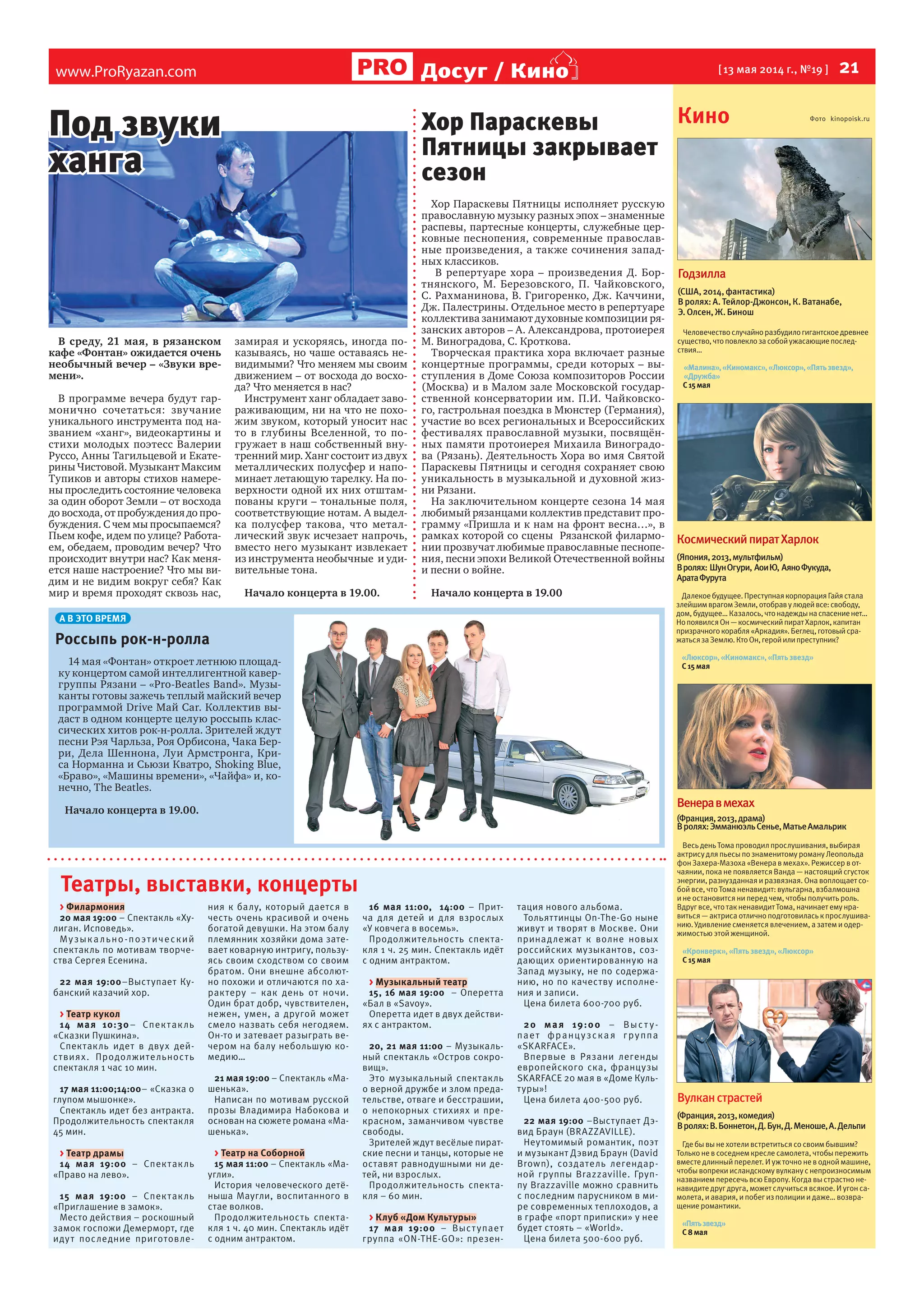 www.ProRyazan.com [ 13 мая 2014 г., №19 ]  21Досуг / Кино
Театры, выставки, концерты
> Филармония
20 мая 19:00 – Спектакль «Ху-
лиган. Исповедь».
Музыкально-поэтический
спектакль по мотивам творче-
ства Сергея Есенина.
22 мая 19:00–Выступает Ку-
банский казачий хор.
> Театр кукол
14 мая 10:30– Спектакль
«Сказки Пушкина».
Спектакль идет в двух дей-
ствиях. Продолжительность
спектакля 1 час 10 мин.
17 мая 11:00;14:00– «Сказка о
глупом мышонке».
Спектакль идет без антракта.
Продолжительность спектакля
45 мин.
> Театр драмы
14 мая 19:00 – Спектакль
«Право на лево».
15 мая 19:00 – Спектакль
«Приглашение в замок».
Место действия – роскошный
замок госпожи Демерморт, где
идут последние приготовле-
ния к балу, который дается в
честь очень красивой и очень
богатой девушки. На этом балу
племянник хозяйки дома зате-
вает коварную интригу, пользу-
ясь своим сходством со своим
братом. Они внешне абсолют-
но похожи и отличаются по ха-
рактеру – как день от ночи.
Один брат добр, чувствителен,
нежен, умен, а другой может
смело назвать себя негодяем.
Он-то и затевает разыграть ве-
чером на балу небольшую ко-
медию…
21 мая 19:00 – Спектакль «Ма-
шенька».
Написан по мотивам русской
прозы Владимира Набокова и
основан на сюжете романа «Ма-
шенька».
> Театр на Соборной
15 мая 11:00 – Спектакль «Ма-
угли».
История человеческого детё-
ныша Маугли, воспитанного в
стае волков.
Продолжительность спекта-
кля 1 ч. 40 мин. Спектакль идёт
с одним антрактом.
16 мая 11:00, 14:00 – Прит-
ча для детей и для взрослых
«У ковчега в восемь».
Продолжительность спекта-
кля 1 ч. 25 мин. Спектакль идёт
с одним антрактом.
> Музыкальный театр
15, 16 мая 19:00 – Оперетта
«Бал в «Savoy».
Оперетта идет в двух действи-
ях с антрактом.
20, 21 мая 11:00 – Музыкаль-
ный спектакль «Остров сокро-
вищ».
Это музыкальный спектакль
о верной дружбе и злом преда-
тельстве, отваге и бесстрашии,
о непокорных стихиях и пре-
красном, заманчивом чувстве
свободы.
Зрителей ждут весёлые пират-
ские песни и танцы, которые не
оставят равнодушными ни де-
тей, ни взрослых.
Продолжительность спекта-
кля – 60 мин.
> Клуб «Дом Культуры»
17 мая 19:00 – Выступает
группа «ON-THE-GO»: презен-
тация нового альбома.
Тольяттинцы On-The-Go ныне
живут и творят в Москве. Они
принадлежат к волне новых
российских музыкантов, соз-
дающих ориентированную на
Запад музыку, не по содержа-
нию, но по качеству исполне-
ния и записи.
Цена билета 600-700 руб.
20 мая 19:00 – Выс т у-
пает французская группа
«SKARFACE».
Впервые в Рязани легенды
европейского ска, французы
SKARFACE 20 мая в «Доме Куль-
туры»!
Цена билета 400-500 руб.
22 мая 19:00 –Выступает Дэ-
вид Браун (BRAZZAVILLE).
Неутомимый романтик, поэт
и музыкант Дэвид Браун (David
Brown), создатель легендар-
ной группы Brazzaville. Груп-
пу Brazzaville можно сравнить
с последним парусником в ми-
ре современных теплоходов, а
в графе «порт приписки» у нее
будет стоять – «World».
Цена билета 500-600 руб.
Кино Фото kinopoisk.ru
Вулканстрастей
(Франция,2013,комедия)
Вролях:В.Боннетон,Д.Бун,Д.Меноше,А.Дельпи
Гдебывынехотели встретиться со своим бывшим?
Только невсоседнем креслесамолета, чтобыпережить
вместедлинный перелет.И уж точно неводной машине,
чтобывопреки исландскомувулкану снепроизносимым
названием пересечь всю Европу.Когда выстрастно не-
навидитедруг друга, может случиться всякое.И угон са-
молета, и авария, и побег из полиции и даже… возвра-
щение романтики.
«Пятьзвезд»
С8мая
КосмическийпиратХарлок
(Япония,2013,мультфильм)
Вролях: ШунОгури, АоиЮ, АяноФукуда,
АратаФурута
Далекоебудущее.ПреступнаякорпорацияГайястала
злейшимврагомЗемли,отобравулюдейвсе:свободу,
дом,будущее…Казалось,чтонадеждынаспасениенет…
НопоявилсяОн—космическийпиратХарлок,капитан
призрачногокорабля«Аркадия».Беглец,готовыйсра-
жатьсязаЗемлю.КтоОн,геройилипреступник?
«Люксор»,«Киномакс»,«Пятьзвезд»
С15мая
Венеравмехах
(Франция,2013,драма)
Вролях:ЭмманюэльСенье,МатьеАмальрик
Весь день Тома проводил прослушивания, выбирая
актрису для пьесы по знаменитому роману Леопольда
фон Захера-Мазоха «Венера вмехах».Режиссер вот-
чаянии, пока непоявляется Ванда — настоящий сгусток
энергии, разнузданная и развязная.Она воплощает со-
бой все, что Тома ненавидит:вульгарна, взбалмошна
и неостановится ни перед чем, чтобыполучить роль.
Вдруг все, что так ненавидит Тома, начинает ему нра-
виться — актриса отлично подготовилась к прослушива-
нию.Удивлениесменяется влечением, а затем и одер-
жимостью этой женщиной.
«Кронверк»,«Пятьзвезд»,«Люксор»
С15мая
Годзилла
(США,2014,фантастика)
Вролях:А.Тейлор-Джонсон,К.Ватанабе,
Э.Олсен,Ж.Бинош
Человечествослучайноразбудилогигантскоедревнее
существо,чтоповлеклозасобойужасающиепослед-
ствия…
«Малина»,«Киномакс»,«Люксор»,«Пятьзвезд»,
«Дружба»
С15мая
В среду, 21 мая, в рязанском
кафе «Фонтан» ожидается очень
необычный вечер – «Звуки вре-
мени».
В программе вечера будут гар-
монично сочетаться: звучание
уникального инструмента под на-
званием «ханг», видеокартины и
стихи молодых поэтесс Валерии
Руссо, Анны Тагильцевой и Екате-
рины Чистовой. Музыкант Максим
Тупиков и авторы стихов намере-
ны проследить состояние человека
за один оборот Земли – от восхода
до восхода, от пробуждения до про-
буждения. С чем мы просыпаемся?
Пьем кофе, идем по улице? Работа-
ем, обедаем, проводим вечер? Что
происходит внутри нас? Как меня-
ется наше настроение? Что мы ви-
дим и не видим вокруг себя? Как
мир и время проходят сквозь нас,
замирая и ускоряясь, иногда по-
казываясь, но чаше оставаясь не-
видимыми? Что меняем мы своим
движением – от восхода до восхо-
да? Что меняется в нас?
Инструмент ханг обладает заво-
раживающим, ни на что не похо-
жим звуком, который уносит нас
то в глубины Вселенной, то по-
гружает в наш собственный вну-
тренний мир. Ханг состоит из двух
металлических полусфер и напо-
минает летающую тарелку. На по-
верхности одной их них отштам-
пованы круги – тональные поля,
соответствующие нотам. А выдел-
ка полусфер такова, что метал-
лический звук исчезает напрочь,
вместо него музыкант извлекает
из инструмента необычные и уди-
вительные тона.
Начало концерта в 19.00.
А В ЭТО ВРЕМЯ
Россыпь рок-н-ролла
14 мая «Фонтан» откроет летнюю площад-
ку концертом самой интеллигентной кавер-
группы Рязани – «Pro-Beatles Band». Музы-
канты готовы зажечь теплый майский вечер
программой Drive Май Car. Коллектив вы-
даст в одном концерте целую россыпь клас-
сических хитов рок-н-ролла. Зрителей ждут
песни Рэя Чарльза, Роя Орбисона, Чака Бер-
ри, Дела Шеннона, Луи Армстронга, Кри-
са Норманна и Сьюзи Кватро, Shoking Blue,
«Браво», «Машины времени», «Чайфа» и, ко-
нечно, The Beatles.
Начало концерта в 19.00.
Хор Параскевы
Пятницы закрывает
сезон
Хор Параскевы Пятницы исполняет русскую
православную музыку разных эпох – знаменные
распевы, партесные концерты, служебные цер-
ковные песнопения, современные православ-
ные произведения, а также сочинения запад-
ных классиков.
В репертуаре хора – произведения Д. Бор-
тнянского, М. Березовского, П. Чайковского,
С. Рахманинова, В. Григоренко, Дж. Каччини,
Дж. Палестрины. Отдельное место в репертуаре
коллектива занимают духовные композиции ря-
занских авторов – А. Александрова, протоиерея
М. Виноградова, С. Кроткова.
Творческая практика хора включает разные
концертные программы, среди которых – вы-
ступления в Доме Союза композиторов России
(Москва) и в Малом зале Московской государ-
ственной консерватории им. П.И. Чайковско-
го, гастрольная поездка в Мюнстер (Германия),
участие во всех региональных и Всероссийских
фестивалях православной музыки, посвящён-
ных памяти протоиерея Михаила Виноградо-
ва (Рязань). Деятельность Хора во имя Святой
Параскевы Пятницы и сегодня сохраняет свою
уникальность в музыкальной и духовной жиз-
ни Рязани.
На заключительном концерте сезона 14 мая
любимый рязанцами коллектив представит про-
грамму «Пришла и к нам на фронт весна…», в
рамках которой со сцены Рязанской филармо-
нии прозвучат любимые православные песнопе-
ния, песни эпохи Великой Отечественной войны
и песни о войне.
Начало концерта в 19.00
Под звуки
ханга
 