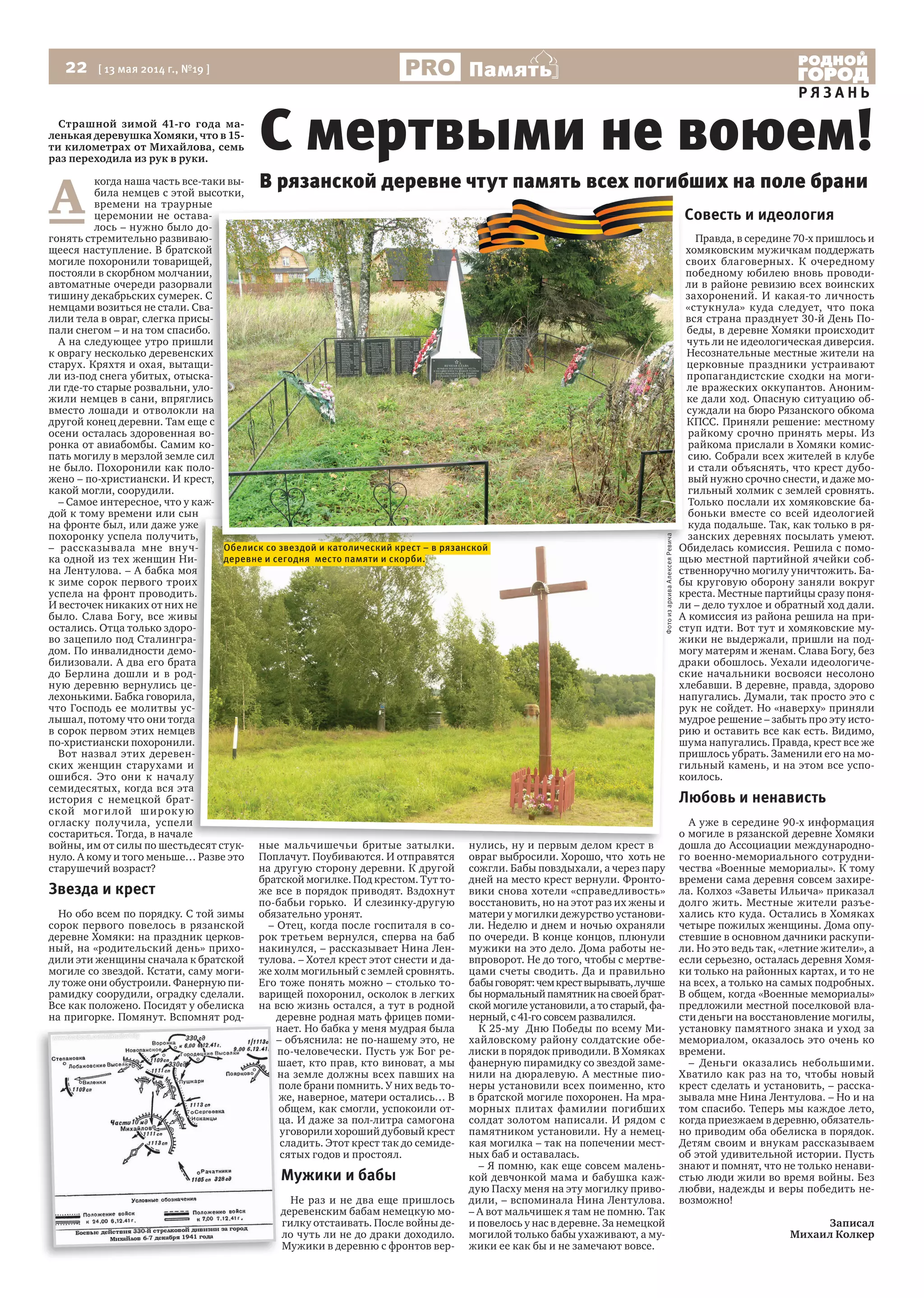 22 [ 13 мая 2014 г., №19 ]
Р Я З А Н Ь
Память
Страшной зимой 41-го года ма-
ленькая деревушка Хомяки, что в 15-
ти километрах от Михайлова, семь
раз переходила из рук в руки.
А
когда наша часть все-таки вы-
била немцев с этой высотки,
времени на траурные
церемонии не остава-
лось – нужно было до-
гонять стремительно развиваю-
щееся наступление. В братской
могиле похоронили товарищей,
постояли в скорбном молчании,
автоматные очереди разорвали
тишину декабрьских сумерек. С
немцами возиться не стали. Сва-
лили тела в овраг, слегка присы-
пали снегом – и на том спасибо.
А на следующее утро пришли
к оврагу несколько деревенских
старух. Кряхтя и охая, вытащи-
ли из-под снега убитых, отыска-
ли где-то старые розвальни, уло-
жили немцев в сани, впряглись
вместо лошади и отволокли на
другой конец деревни. Там еще с
осени осталась здоровенная во-
ронка от авиабомбы. Самим ко-
пать могилу в мерзлой земле сил
не было. Похоронили как поло-
жено – по-христиански. И крест,
какой могли, соорудили.
– Самое интересное, что у каж-
дой к тому времени или сын
на фронте был, или даже уже
похоронку успела получить,
– рассказывала мне внуч-
ка одной из тех женщин Ни-
на Лентулова. – А бабка моя
к зиме сорок первого троих
успела на фронт проводить.
И весточек никаких от них не
было. Слава Богу, все живы
остались. Отца только здоро-
во зацепило под Сталингра-
дом. По инвалидности демо-
билизовали. А два его брата
до Берлина дошли и в род-
ную деревню вернулись це-
лехонькими. Бабка говорила,
что Господь ее молитвы ус-
лышал, потому что они тогда
в сорок первом этих немцев
по-христиански похоронили.
Вот назвал этих деревен-
ских женщин старухами и
ошибся. Это они к началу
семидесятых, когда вся эта
история с немецкой брат-
ской могилой широкую
огласку получила, успели
состариться. Тогда, в начале
войны, им от силы по шестьдесят стук-
нуло. А кому и того меньше… Разве это
старушечий возраст?
Звезда и крест
Но обо всем по порядку. С той зимы
сорок первого повелось в рязанской
деревне Хомяки: на праздник церков-
ный, на «родительский день» прихо-
дили эти женщины сначала к братской
могиле со звездой. Кстати, саму моги-
лу тоже они обустроили. Фанерную пи-
рамидку соорудили, оградку сделали.
Все как положено. Посидят у обелиска
на пригорке. Помянут. Вспомнят род-
ные мальчишечьи бритые затылки.
Поплачут. Поубиваются. И отправятся
на другую сторону деревни. К другой
братской могилке. Под крестом. Тут то-
же все в порядок приводят. Вздохнут
по-бабьи горько. И слезинку-другую
обязательно уронят.
– Отец, когда после госпиталя в со-
рок третьем вернулся, сперва на баб
накинулся, – рассказывает Нина Лен-
тулова. – Хотел крест этот снести и да-
же холм могильный с землей сровнять.
Его тоже понять можно – столько то-
варищей похоронил, осколок в легких
на всю жизнь остался, а тут в родной
деревне родная мать фрицев поми-
нает. Но бабка у меня мудрая была
– объяснила: не по-нашему это, не
по-человечески. Пусть уж Бог ре-
шает, кто прав, кто виноват, а мы
на земле должны всех павших на
поле брани помнить. У них ведь то-
же, наверное, матери остались… В
общем, как смогли, успокоили от-
ца. И даже за пол-литра самогона
уговорили хороший дубовый крест
сладить. Этот крест так до семиде-
сятых годов и простоял.
Мужики и бабы
Не раз и не два еще пришлось
деревенским бабам немецкую мо-
гилку отстаивать. После войны де-
ло чуть ли не до драки доходило.
Мужики в деревню с фронтов вер-
нулись, ну и первым делом крест в
овраг выбросили. Хорошо, что хоть не
сожгли. Бабы повздыхали, а через пару
дней на место крест вернули. Фронто-
вики снова хотели «справедливость»
восстановить, но на этот раз их жены и
матери у могилки дежурство установи-
ли. Неделю и днем и ночью охраняли
по очереди. В конце концов, плюнули
мужики на это дело. Дома работы не-
впроворот. Не до того, чтобы с мертве-
цами счеты сводить. Да и правильно
бабыговорят:чемкрествырывать,лучше
бы нормальный памятник на своей брат-
ской могиле установили, а то старый, фа-
нерный, с 41-го совсем развалился.
К 25-му Дню Победы по всему Ми-
хайловскому району солдатские обе-
лиски в порядок приводили. В Хомяках
фанерную пирамидку со звездой заме-
нили на дюралевую. А местные пио-
неры установили всех поименно, кто
в братской могиле похоронен. На мра-
морных плитах фамилии погибших
солдат золотом написали. И рядом с
памятником установили. Ну а немец-
кая могилка – так на попечении мест-
ных баб и оставалась.
– Я помню, как еще совсем малень-
кой девчонкой мама и бабушка каж-
дую Пасху меня на эту могилку приво-
дили, – вспоминала Нина Лентулова.
– А вот мальчишек я там не помню. Так
и повелось у нас в деревне. За немецкой
могилой только бабы ухаживают, а му-
жики ее как бы и не замечают вовсе.
Совесть и идеология
Правда, в середине 70-х пришлось и
хомяковским мужичкам поддержать
своих благоверных. К очередному
победному юбилею вновь проводи-
ли в районе ревизию всех воинских
захоронений. И какая-то личность
«стукнула» куда следует, что пока
вся страна празднует 30-й День По-
беды, в деревне Хомяки происходит
чуть ли не идеологическая диверсия.
Несознательные местные жители на
церковные праздники устраивают
пропагандистские сходки на моги-
ле вражеских оккупантов. Аноним-
ке дали ход. Опасную ситуацию об-
суждали на бюро Рязанского обкома
КПСС. Приняли решение: местному
райкому срочно принять меры. Из
райкома прислали в Хомяки комис-
сию. Собрали всех жителей в клубе
и стали объяснять, что крест дубо-
вый нужно срочно снести, и даже мо-
гильный холмик с землей сровнять.
Только послали их хомяковские ба-
боньки вместе со всей идеологией
куда подальше. Так, как только в ря-
занских деревнях посылать умеют.
Обиделась комиссия. Решила с помо-
щью местной партийной ячейки соб-
ственноручно могилу уничтожить. Ба-
бы круговую оборону заняли вокруг
креста. Местные партийцы сразу поня-
ли – дело тухлое и обратный ход дали.
А комиссия из района решила на при-
ступ идти. Вот тут и хомяковские му-
жики не выдержали, пришли на под-
могу матерям и женам. Слава Богу, без
драки обошлось. Уехали идеологиче-
ские начальники восвояси несолоно
хлебавши. В деревне, правда, здорово
напугались. Думали, так просто это с
рук не сойдет. Но «наверху» приняли
мудрое решение – забыть про эту исто-
рию и оставить все как есть. Видимо,
шума напугались. Правда, крест все же
пришлось убрать. Заменили его на мо-
гильный камень, и на этом все успо-
коилось.
Любовь и ненависть
А уже в середине 90-х информация
о могиле в рязанской деревне Хомяки
дошла до Ассоциации международно-
го военно-мемориального сотрудни-
чества «Военные мемориалы». К тому
времени сама деревня совсем захире-
ла. Колхоз «Заветы Ильича» приказал
долго жить. Местные жители разъе-
хались кто куда. Остались в Хомяках
четыре пожилых женщины. Дома опу-
стевшие в основном дачники раскупи-
ли. Но это ведь так, «летние жители», а
если серьезно, осталась деревня Хомя-
ки только на районных картах, и то не
на всех, а только на самых подробных.
В общем, когда «Военные мемориалы»
предложили местной поселковой вла-
сти деньги на восстановление могилы,
установку памятного знака и уход за
мемориалом, оказалось это очень ко
времени.
– Деньги оказались небольшими.
Хватило как раз на то, чтобы новый
крест сделать и установить, – расска-
зывала мне Нина Лентулова. – Но и на
том спасибо. Теперь мы каждое лето,
когда приезжаем в деревню, обязатель-
но приводим оба обелиска в порядок.
Детям своим и внукам рассказываем
об этой удивительной истории. Пусть
знают и помнят, что не только ненави-
стью люди жили во время войны. Без
любви, надежды и веры победить не-
возможно!
Записал
Михаил Колкер
дой к тому времени или сын
на фронте был, или даже уже
похоронку успела получить,
– рассказывала мне внуч-
ка одной из тех женщин Ни-
на Лентулова. – А бабка моя
к зиме сорок первого троих
успела на фронт проводить.
И весточек никаких от них не
было. Слава Богу, все живы
остались. Отца только здоро-
во зацепило под Сталингра-
дом. По инвалидности демо-
билизовали. А два его брата
до Берлина дошли и в род-
ную деревню вернулись це-
лехонькими. Бабка говорила,
что Господь ее молитвы ус-
лышал, потому что они тогда
в сорок первом этих немцев
по-христиански похоронили.
Вот назвал этих деревен-
ских женщин старухами и
ошибся. Это они к началу
семидесятых, когда вся эта
история с немецкой брат-
ской могилой широкую
огласку получила, успели
состариться. Тогда, в начале
войны, им от силы по шестьдесят стук- ные мальчишечьи бритые затылки. нулись, ну и первым делом крест в
на пригорке. Помянут. Вспомнят род- деревне родная мать фрицев поми-
нает. Но бабка у меня мудрая была
– объяснила: не по-нашему это, не
по-человечески. Пусть уж Бог ре-
шает, кто прав, кто виноват, а мы
на земле должны всех павших на
поле брани помнить. У них ведь то-
же, наверное, матери остались… В
общем, как смогли, успокоили от-
ца. И даже за пол-литра самогона
уговорили хороший дубовый крест
сладить. Этот крест так до семиде-
сятых годов и простоял.
С мертвыми не воюем!
времени на траурные
церемонии не остава-
лось – нужно было до-
гонять стремительно развиваю-
щееся наступление. В братской
могиле похоронили товарищей,
постояли в скорбном молчании,
автоматные очереди разорвали
тишину декабрьских сумерек. С
немцами возиться не стали. Сва-
лили тела в овраг, слегка присы-
пали снегом – и на том спасибо.
А на следующее утро пришли
к оврагу несколько деревенских
старух. Кряхтя и охая, вытащи-
ли из-под снега убитых, отыска-
ли где-то старые розвальни, уло-
жили немцев в сани, впряглись
вместо лошади и отволокли на
другой конец деревни. Там еще с
осени осталась здоровенная во-
ронка от авиабомбы. Самим ко-
пать могилу в мерзлой земле сил
не было. Похоронили как поло-
жено – по-христиански. И крест,
– Самое интересное, что у каж-
Совесть и идеология
хомяковским мужичкам поддержать
своих благоверных. К очередному
победному юбилею вновь проводи-
ли в районе ревизию всех воинских
захоронений. И какая-то личность
«стукнула» куда следует, что пока
вся страна празднует 30-й День По-
ле вражеских оккупантов. Аноним-
Обиделась комиссия. Решила с помо-
В рязанской деревне чтут память всех погибших на поле брани
ФотоизархиваАлексеяРевича
Обелиск со звездой и католический крест – в рязанской
деревне и сегодня место памяти и скорби.
 