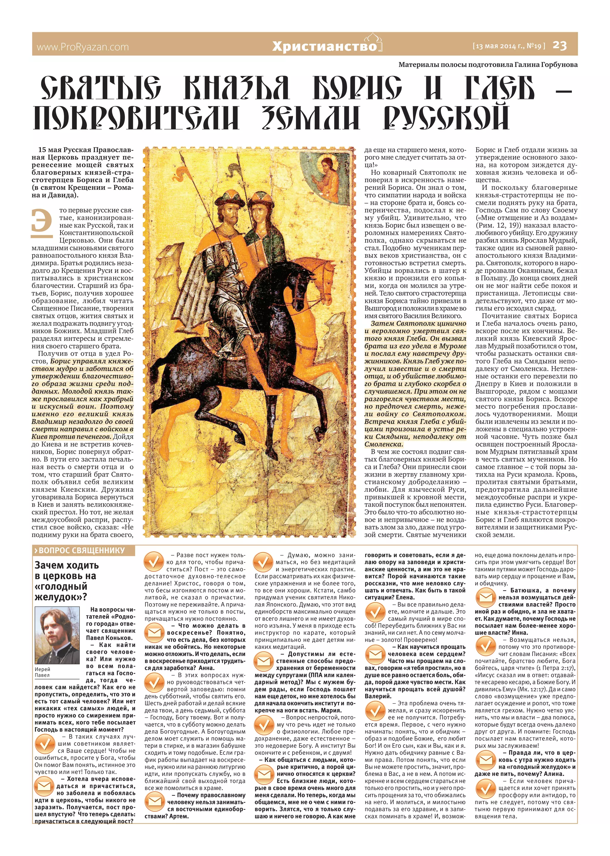 www.ProRyazan.com [ 13 мая 2014 г., №19 ]  23Христианство
Зачем ходить
в церковь на
«голодный
желудок»?
На вопросы чи-
тателей «Родно-
го города» отве-
чает священник
Павел Коньков.
– Как найти
своего челове-
ка? Или нужно
во всем пола-
гаться на Госпо-
да, тогда че-
ловек сам найдется? Как его не
пропустить, определить, что это и
есть тот самый человек? Или нет
никаких «тех самых» людей, и
просто нужно со смирением при-
нимать всех, кого тебе посылает
Господь в настоящий момент?
– В таких случаях луч-
шим советником являет-
ся Ваше сердце! Чтобы не
ошибиться, просите у Бога, чтобы
Он помог Вам понять, истинное это
чувство или нет! Только так.
– Хотела вчера испове-
даться и причаститься,
но заболела и побоялась
идти в церковь, чтобы никого не
заразить. Получается, пост про-
шел впустую? Что теперь сделать:
причаститься в следующий пост?
– Разве пост нужен толь-
ко для того, чтобы прича-
ститься? Пост – это само-
достаточное духовно-телесное
делание! Христос, говоря о том,
что бесы изгоняются постом и мо-
литвой, не сказал о причастии.
Поэтому не переживайте. А прича-
щаться нужно не только в посты,
причащаться нужно постоянно.
– Что можно делать в
воскресенье? Понятно,
что есть дела, без которых
никак не обойтись. Но некоторые
можноотложить.Ичтоделать,если
в воскресенье приходится трудить-
ся для заработка? Анна.
– В этих вопросах нуж-
но руководствоваться чет-
вертой заповедью: помни
день субботний, чтобы святить его.
Шесть дней работай и делай всякие
дела твои, а день седьмый, суббота
– Господу, Богу твоему. Вот и полу-
чается, что в субботу можно делать
дела Богоугодные. А Богоугодным
делом моет служить и помощь ма-
тери в стирке, и в магазин бабушке
сходить и тому подобные. Если гра-
фик работы выпадает на воскресе-
нье,нужноилинараннююлитургию
идти, или пропускать службу, но в
ближайший свой выходной тогда
все же помолиться в храме.
– Почему православному
человеку нельзя занимать-
ся восточными единобор-
ствами? Артем.
– Думаю, можно зани-
маться, но без медитаций
и энергетических практик.
Если рассматривать их как физиче-
ские упражнения и не более того,
то все они хороши. Кстати, самбо
придумал ученик святителя Нико-
лая Японского. Думаю, что этот вид
единоборств максимально очищен
от всего лишнего и не имеет духов-
ного изъяна. У меня в приходе есть
инструктор по карате, который
принципиально не дает детям ни-
каких медитаций.
– Допустимы ли есте-
ственные способы предо-
хранения от беременности
между супругами (ППА или кален-
дарный метод)? Мы с мужем бу-
дем рады, если Господь пошлет
нам еще деток, но мне хотелось бы
дляначалаокончитьинститути по-
крепче на ноги встать. Мария.
– Вопрос непростой, пото-
му что речь идет не только
о физиологии. Любое пре-
дохранение, даже естественное –
это недоверие Богу. А институт Вы
окончите и с ребенком, и с двумя!
– Как общаться с людьми, кото-
рые критично, а порой ци-
нично относятся к церкви?
Есть близкие люди, кото-
рые в свое время очень много для
меня сделали. Но теперь, когда мы
общаемся, мне не о чем с ними го-
ворить. Злятся, что я только слу-
шаю и ничего не говорю. А как мне
говорить и советовать, если я де-
лаю опору на заповеди и христи-
анские ценности, а им это не нра-
вится? Порой начинаются такие
россказни, что мне неловко слу-
шать и отвечать. Как быть в такой
ситуации? Елена.
– Вы все правильно дела-
ете, молчите и дальше. Это
самый лучший в мире спо-
соб! Переубедить ближних у Вас ни
знаний, ни сил нет. А по сему молча-
нье – золото! Проверено!
– Как научиться прощать
человека всем сердцем?
Часто мы прощаем на сло-
вах,говорим«ятебяпростил»,нов
душе все равно остается боль, оби-
да, порой даже чувство мести. Как
научиться прощать всей душой?
Валерий.
– Эта проблема очень тя-
желая, и сразу искоренить
ее не получится. Потребу-
ется время. Первое, с чего нужно
начинать: понять, что и обидчик –
образ и подобие Божие, его любит
Бог! И он Его сын, как и Вы, как и я.
Нужно дать обидчику равные с Ва-
ми права. Потом понять, что если
Вынеможетепростить,значит,про-
блема в Вас, а не в нем. А потом ис-
креннеивсемсердцемстаратьсяне
толькоего простить,но иунего про-
сить прощения за то, что обижались
на него. И молиться, и милостыню
подавать за его здравие, и в запи-
сках поминать в храме! И, возмож-
но, еще дома поклоны делать и про-
сить при этом умягчить сердце! Вот
такими путями может Господь даро-
вать мир сердцу и прощение и Вам,
и обидчику.
– Батюшка, а почему
нельзя возмущаться дей-
ствиями властей? Просто
иной раз и обидно, и зла не хвата-
ет. Как думаете, почему Господь не
посылает нам более-менее хоро-
шие власти? Инна.
– Возмущаться нельзя,
потому что это противоре-
чит словам Писания: «Всех
почитайте, братство любите, Бога
бойтесь, царя чтите» (1 Петра 2:17),
«Иисус сказал им в ответ: отдавай-
текесаревокесарю,аБожиеБогу.И
дивилисьЕму»(Мк.12:17).Даисамо
слово «возмущение» уже предпо-
лагает осуждение и ропот, что тоже
является грехом. Нужно четко уяс-
нить, что мы и власти – два полюса,
которые будут всегда очень далеко
друг от друга. И помните: Господь
посылает нам властителей, кото-
рых мы заслуживаем!
– Правда ли, что в цер-
ковь с утра нужно ходить
на «голодный желудок» и
даже не пить, почему? Алина.
– Если человек прича-
щается или хочет принять
просфору или антидор, то
пить не следует, потому что свя-
тыню первую принимают для ос-
вящения тела.
> ВОПРОС СВЯЩЕННИКУ
Иерей
Павел
Материалы полосы подготовила Галина Горбунова
15 мая Русская Православ-
ная Церковь празднует пе-
ренесение мощей святых
благоверных князей-стра-
стотерпцев Бориса и Глеба
(в святом Крещении – Рома-
на и Давида).
Э 
то первые русские свя-
тые, канонизирован-
ные как Русской, так и
Константинопольской
Церковью. Они были
младшими сыновьями святого
равноапостольного князя Вла-
димира. Братья родились неза-
долго до Крещения Руси и вос-
питывались в христианском
благочестии. Старший из бра-
тьев, Борис, получив хорошее
образование, любил читать
Священное Писание, творения
святых отцов, жития святых и
желал подражать подвигу угод-
ников Божиих. Младший Глеб
разделял интересы и стремле-
ния своего старшего брата.  
Получив от отца в удел Ро-
стов, Борис управлял княже-
ством мудро и заботился об
утверждении благочестиво-
го образа жизни среди под-
данных. Молодой князь так-
же прославился как храбрый
и искусный воин. Поэтому
именно его великий князь
Владимир незадолго до своей
смерти направил с войском в
Киев против печенегов. Дойдя
до Киева и не встретив кочев-
ников, Борис повернул обрат-
но. В пути его застала печаль-
ная весть о смерти отца и  о
том, что старший брат Свято-
полк объявил себя великим
князем Киевским. Дружина
уговаривала Бориса вернуться
в Киев и занять великокняже-
ский престол. Но тот, не желая
междоусобной распри, распу-
стил свое войско, сказав: «Не
подниму руки на брата своего,
да еще на старшего меня, кото-
рого мне следует считать за от-
ца!»
Но коварный Святополк не
поверил в искренность наме-
рений Бориса. Он знал о том,
что симпатии народа и войска
– на стороне брата и, боясь со-
перничества, подослал к не-
му убийц. Удивительно, что
князь Борис был извещен о ве-
роломных намерениях Свято-
полка, однако скрываться не
стал. Подобно  мученикам пер-
вых веков христианства, он с
готовностью встретил смерть.
Убийцы ворвались в шатер к
князю и пронзили его копья-
ми, когда он молился за утре-
ней. Тело святого страстотерпца
князя Бориса тайно привезли в 
Вышгородиположиливхрамево
имя святого Василия Великого.
Затем Святополк цинично
и вероломно умертвил свя-
того князя Глеба. Он вызвал
брата из его удела в Муроме
и послал ему навстречу дру-
жинников. Князь Глеб уже по-
лучил известие и о смерти
отца, и об убийстве любимо-
го брата и глубоко скорбел о
случившемся. При этом он не
разгорелся чувством мести,
но предпочел смерть, неже-
ли войну со Святополком.
Встреча князя Глеба с убий-
цами произошла в устье ре-
ки Смядыни, неподалеку от
Смоленска.
В чем же состоял подвиг свя-
тых благоверных князей Бори-
са и Глеба? Они принесли свои
жизни в жертву главному хри-
стианскому доброделанию –
любви. Для языческой Руси,
привыкшей к кровной мести,
такой поступок был непонятен.
Это было что-то абсолютно но-
вое и непривычное – не возда-
вать злом за зло, даже под угро-
зой смерти. Святые мученики
Борис и Глеб отдали жизнь за
утверждение основного зако-
на, на котором зиждется ду-
ховная жизнь человека и об-
щества.
И поскольку благоверные
князья-страстотерпцы не по-
смели поднять руку на брата,
Господь Сам по слову Своему
(«Мне отмщение и Аз воздам»
(Рим. 12, 19)) наказал власто-
любивого убийцу. Его дружину
разбил князь Ярослав Мудрый,
также один из сыновей равно-
апостольного князя Владими-
ра. Святополк, которого в наро-
де прозвали Окаянным, бежал
в Польшу. До конца своих дней
он не мог найти себе покоя и
пристанища. Летописцы сви-
детельствуют, что даже от мо-
гилы его исходил смрад.
Почитание святых Бориса
и Глеба началось очень рано,
вскоре после их кончины. Ве-
ликий князь Киевский Ярос-
лав Мудрый позаботился о том,
чтобы разыскать останки свя-
того Глеба на Смядыни непо-
далеку от Смоленска. Нетлен-
ные останки его перевезли по
Днепру в Киев и положили в
Вышгороде, рядом с мощами
святого князя Бориса. Вскоре
место погребения прослави-
лось чудотворениями.  Мощи
были извлечены из земли и по-
ложены в специально устроен-
ной часовне. Чуть позже был
освящен построенный Яросла-
вом Мудрым пятиглавый храм
в честь святых мучеников. Но
самое главное – с той поры за-
тихла на Руси крамола. Кровь,
пролитая святыми братьями,
предотвратила дальнейшие
междоусобные распри и укре-
пила единство Руси. Благовер-
ные князья-страстотерпцы
Борис и Глеб являются покро-
вителями и защитниками Рус-
ской земли.
СвятьIе князья Борис и Глеб –
покровители Земли Русской
 